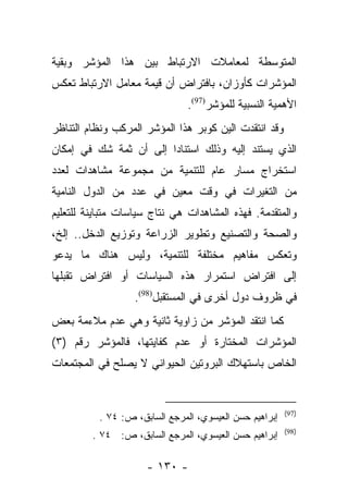 ‫ﺍﻟﻤﺘﻭﺴﻁﺔ ﻟﻤﻌﺎﻤﻼﺕ ﺍﻻﺭﺘﺒﺎﻁ ﺒﻴﻥ ﻫﺫﺍ ﺍﻟﻤﺅﺸﺭ ﻭﺒﻘﻴﺔ‬
‫ﺍﻟﻤﺅﺸﺭﺍﺕ ﻜﺄﻭﺯﺍﻥ، ﺒﺎﻓﺘﺭﺍﺽ ﺃﻥ ﻗﻴﻤﺔ ﻤﻌﺎﻤل ﺍﻻﺭﺘﺒﺎﻁ ﺘﻌﻜﺱ‬
                               ‫ﺍﻷﻫﻤﻴﺔ ﺍﻟﻨﺴﺒﻴﺔ ﻟﻠﻤﺅﺸﺭ)79(.‬
‫ﻭﻗﺩ ﺍﻨﺘﻘﺩﺕ ﺍﻟﻴﻥ ﻜﻭﺒﺭ ﻫﺫﺍ ﺍﻟﻤﺅﺸﺭ ﺍﻟﻤﺭﻜﺏ ﻭﻨﻅﺎﻡ ﺍﻟﺘﻨﺎﻅﺭ‬
‫ﺍﻟﺫﻱ ﻴﺴﺘﻨﺩ ﺇﻟﻴﻪ ﻭﺫﻟﻙ ﺍﺴﺘﻨﺎﺩﺍ ﺇﻟﻰ ﺃﻥ ﺜﻤﺔ ﺸﻙ ﻓﻲ ﺇﻤﻜﺎﻥ‬
                        ‫‪‬‬
‫ﺍﺴﺘﺨﺭﺍﺝ ﻤﺴﺎﺭ ﻋﺎﻡ ﻟﻠﺘﻨﻤﻴﺔ ﻤﻥ ﻤﺠﻤﻭﻋﺔ ﻤﺸﺎﻫﺩﺍﺕ ﻟﻌﺩﺩ‬
‫ﻤﻥ ﺍﻟﺘﻐﻴﺭﺍﺕ ﻓﻲ ﻭﻗﺕ ﻤﻌﻴﻥ ﻓﻲ ﻋﺩﺩ ﻤﻥ ﺍﻟﺩﻭل ﺍﻟﻨﺎﻤﻴﺔ‬
‫ﻭﺍﻟﻤﺘﻘﺩﻤﺔ. ﻓﻬﺫﻩ ﺍﻟﻤﺸﺎﻫﺩﺍﺕ ﻫﻲ ﻨﺘﺎﺝ ﺴﻴﺎﺴﺎﺕ ﻤﺘﺒﺎﻴﻨﺔ ﻟﻠﺘﻌﻠﻴﻡ‬
‫ﻭﺍﻟﺼﺤﺔ ﻭﺍﻟﺘﺼﻨﻴﻊ ﻭﺘﻁﻭﻴﺭ ﺍﻟﺯﺭﺍﻋﺔ ﻭﺘﻭﺯﻴﻊ ﺍﻟﺩﺨل.. ﺇﻟﺦ،‬
‫ﻭﺘﻌﻜﺱ ﻤﻔﺎﻫﻴﻡ ﻤﺨﺘﻠﻔﺔ ﻟﻠﺘﻨﻤﻴﺔ، ﻭﻟﻴﺱ ﻫﻨﺎﻙ ﻤﺎ ﻴﺩﻋﻭ‬
‫ﺇﻟﻰ ﺍﻓﺘﺭﺍﺽ ﺍﺴﺘﻤﺭﺍﺭ ﻫﺫﻩ ﺍﻟﺴﻴﺎﺴﺎﺕ ﺃﻭ ﺍﻓﺘﺭﺍﺽ ﺘﻘﺒﻠﻬﺎ‬
                  ‫ﻓﻲ ﻅﺭﻭﻑ ﺩﻭل ﺃﺨﺭﻯ ﻓﻲ ﺍﻟﻤﺴﺘﻘﺒل)89(.‬
‫ﻜﻤﺎ ﺍﻨﺘﻘﺩ ﺍﻟﻤﺅﺸﺭ ﻤﻥ ﺯﺍﻭﻴﺔ ﺜﺎﻨﻴﺔ ﻭﻫﻲ ﻋﺩﻡ ﻤﻼﺀﻤﺔ ﺒﻌﺽ‬
‫ﺍﻟﻤﺅﺸﺭﺍﺕ ﺍﻟﻤﺨﺘﺎﺭﺓ ﺃﻭ ﻋﺩﻡ ﻜﻔﺎﻴﺘﻬﺎ، ﻓﺎﻟﻤﺅﺸﺭ ﺭﻗﻡ )٣(‬
‫ﺍﻟﺨﺎﺹ ﺒﺎﺴﺘﻬﻼﻙ ﺍﻟﺒﺭﻭﺘﻴﻥ ﺍﻟﺤﻴﻭﺍﻨﻲ ﻻ ﻴﺼﻠﺢ ﻓﻲ ﺍﻟﻤﺠﺘﻤﻌﺎﺕ‬


                                                        ‫)79(‬
          ‫ﺇﺒﺭﺍﻫﻴﻡ ﺤﺴﻥ ﺍﻟﻌﻴﺴﻭﻱ، ﺍﻟﻤﺭﺠﻊ ﺍﻟﺴﺎﺒﻕ، ﺹ: ٤٧ .‬
                                                        ‫)89(‬
         ‫ﺇﺒﺭﺍﻫﻴﻡ ﺤﺴﻥ ﺍﻟﻌﻴﺴﻭﻱ، ﺍﻟﻤﺭﺠﻊ ﺍﻟﺴﺎﺒﻕ، ﺹ: ٤٧ .‬

                     ‫- ٠٣١ -‬
 