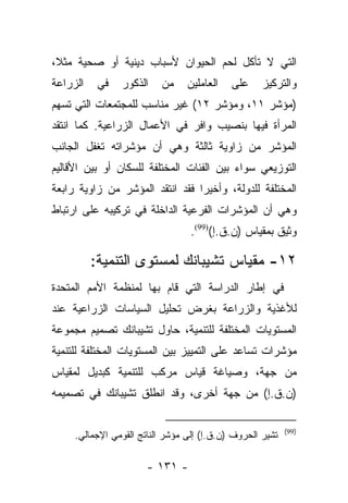 ‫ﺍﻟﺘﻲ ﻻ ﺘﺄﻜل ﻟﺤﻡ ﺍﻟﺤﻴﻭﺍﻥ ﻷﺴﺒﺎﺏ ﺩﻴﻨﻴﺔ ﺃﻭ ﺼﺤﻴﺔ ﻤﺜﻼ،‬
 ‫ﹰ‬
‫ﺍﻟﺯﺭﺍﻋﺔ‬    ‫ﻓﻲ‬   ‫ﺍﻟﺫﻜﻭﺭ‬    ‫ﻤﻥ‬     ‫ﺍﻟﻌﺎﻤﻠﻴﻥ‬   ‫ﻋﻠﻰ‬     ‫ﻭﺍﻟﺘﺭﻜﻴﺯ‬
‫)ﻤﺅﺸﺭ ١١، ﻭﻤﺅﺸﺭ ٢١( ﻏﻴﺭ ﻤﻨﺎﺴﺏ ﻟﻠﻤﺠﺘﻤﻌﺎﺕ ﺍﻟﺘﻲ ﺘﺴﻬﻡ‬
‫ﺍﻟﻤﺭﺃﺓ ﻓﻴﻬﺎ ﺒﻨﺼﻴﺏ ﻭﺍﻓﺭ ﻓﻲ ﺍﻷﻋﻤﺎل ﺍﻟﺯﺭﺍﻋﻴﺔ. ﻜﻤﺎ ﺍﻨﺘﻘﺩ‬
‫ﺍﻟﻤﺅﺸﺭ ﻤﻥ ﺯﺍﻭﻴﺔ ﺜﺎﻟﺜﺔ ﻭﻫﻲ ﺃﻥ ﻤﺅﺸﺭﺍﺘﻪ ﺘﻐﻔل ﺍﻟﺠﺎﻨﺏ‬
‫ﺍﻟﺘﻭﺯﻴﻌﻲ ﺴﻭﺍﺀ ﺒﻴﻥ ﺍﻟﻔﺌﺎﺕ ﺍﻟﻤﺨﺘﻠﻔﺔ ﻟﻠﺴﻜﺎﻥ ﺃﻭ ﺒﻴﻥ ﺍﻷﻗﺎﻟﻴﻡ‬
‫ﺍﻟﻤﺨﺘﻠﻔﺔ ﻟﻠﺩﻭﻟﺔ، ﻭﺃﺨﻴﺭﺍ ﻓﻘﺩ ﺍﻨﺘﻘﺩ ﺍﻟﻤﺅﺸﺭ ﻤﻥ ﺯﺍﻭﻴﺔ ﺭﺍﺒﻌﺔ‬
                                 ‫‪‬‬
‫ﻭﻫﻲ ﺃﻥ ﺍﻟﻤﺅﺸﺭﺍﺕ ﺍﻟﻔﺭﻋﻴﺔ ﺍﻟﺩﺍﺨﻠﺔ ﻓﻲ ﺘﺭﻜﻴﺒﻪ ﻋﻠﻰ ﺍﺭﺘﺒﺎﻁ‬
                                  ‫ﻭﺜﻴﻕ ﺒﻤﻘﻴﺎﺱ )ﻥ.ﻕ.ﺇ()99(.‬

          ‫٢١- ﻤﻘﻴﺎﺱ ﺘﺸﻴﺒﺎﻨﻙ ﻟﻤﺴﺘﻭﻯ ﺍﻟﺘﻨﻤﻴﺔ:‬
‫ﻓﻲ ﺇﻁﺎﺭ ﺍﻟﺩﺭﺍﺴﺔ ﺍﻟﺘﻲ ﻗﺎﻡ ﺒﻬﺎ ﻟﻤﻨﻅﻤﺔ ﺍﻷﻤﻡ ﺍﻟﻤﺘﺤﺩﺓ‬
‫ﻟﻸﻏﺫﻴﺔ ﻭﺍﻟﺯﺭﺍﻋﺔ ﺒﻐﺭﺽ ﺘﺤﻠﻴل ﺍﻟﺴﻴﺎﺴﺎﺕ ﺍﻟﺯﺭﺍﻋﻴﺔ ﻋﻨﺩ‬
‫ﺍﻟﻤﺴﺘﻭﻴﺎﺕ ﺍﻟﻤﺨﺘﻠﻔﺔ ﻟﻠﺘﻨﻤﻴﺔ، ﺤﺎﻭل ﺘﺸﻴﺒﺎﻨﻙ ﺘﺼﻤﻴﻡ ﻤﺠﻤﻭﻋﺔ‬
‫ﻤﺅﺸﺭﺍﺕ ﺘﺴﺎﻋﺩ ﻋﻠﻰ ﺍﻟﺘﻤﻴﻴﺯ ﺒﻴﻥ ﺍﻟﻤﺴﺘﻭﻴﺎﺕ ﺍﻟﻤﺨﺘﻠﻔﺔ ﻟﻠﺘﻨﻤﻴﺔ‬
‫ﻤﻥ ﺠﻬﺔ، ﻭﺼﻴﺎﻏﺔ ﻗﻴﺎﺱ ﻤﺭﻜﺏ ﻟﻠﺘﻨﻤﻴﺔ ﻜﺒﺩﻴل ﻟﻤﻘﻴﺎﺱ‬
‫)ﻥ.ﻕ.ﺇ( ﻤﻥ ﺠﻬﺔ ﺃﺨﺭﻯ، ﻭﻗﺩ ﺍﻨﻁﻠﻕ ﺘﺸﻴﺒﺎﻨﻙ ﻓﻲ ﺘﺼﻤﻴﻤﻪ‬

                                                           ‫)99(‬
     ‫ﺘﺸﻴﺭ ﺍﻟﺤﺭﻭﻑ )ﻥ.ﻕ.ﺇ( ﺇﻟﻰ ﻤﺅﺸﺭ ﺍﻟﻨﺎﺘﺞ ﺍﻟﻘﻭﻤﻲ ﺍﻹﺠﻤﺎﻟﻲ.‬

                       ‫- ١٣١ -‬
 