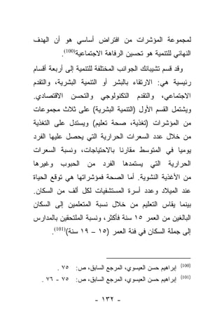 ‫ﻟﻤﺠﻤﻭﻋﺔ ﺍﻟﻤﺅﺸﺭﺍﺕ ﻤﻥ ﺍﻓﺘﺭﺍﺽ ﺃﺴﺎﺴﻲ ﻫﻭ ﺃﻥ ﺍﻟﻬﺩﻑ‬
          ‫ﺍﻟﻨﻬﺎﺌﻲ ﻟﻠﺘﻨﻤﻴﺔ ﻫﻭ ﺘﺤﺴﻴﻥ ﺍﻟﺭﻓﺎﻫﺔ ﺍﻻﺠﺘﻤﺎﻋﻴﺔ)001(.‬
‫ﻭﻗﺩ ﻗﺴﻡ ﺘﺸﻴﺒﺎﻨﻙ ﺍﻟﺠﻭﺍﻨﺏ ﺍﻟﻤﺨﺘﻠﻔﺔ ﻟﻠﺘﻨﻤﻴﺔ ﺇﻟﻰ ﺃﺭﺒﻌﺔ ﺃﻗﺴﺎﻡ‬
                                                  ‫‪‬‬
‫ﺭﺌﻴﺴﻴﺔ ﻫﻲ: ﺍﻻﺭﺘﻘﺎﺀ ﺒﺎﻟﺒﺸﺭ ﺃﻭ ﺍﻟﺘﻨﻤﻴﺔ ﺍﻟﺒﺸﺭﻴﺔ، ﻭﺍﻟﺘﻘﺩﻡ‬
‫ﺍﻻﺠﺘﻤﺎﻋﻲ، ﻭﺍﻟﺘﻘﺩﻡ ﺍﻟﺘﻜﻨﻭﻟﻭﺠﻲ ﻭﺍﻟﺘﺤﺴﻥ ﺍﻻﻗﺘﺼﺎﺩﻱ.‬
‫ﻭﻴﺸﺘﻤل ﺍﻟﻘﺴﻡ ﺍﻷﻭل )ﺍﻟﺘﻨﻤﻴﺔ ﺍﻟﺒﺸﺭﻴﺔ( ﻋﻠﻰ ﺜﻼﺙ ﻤﺠﻤﻭﻋﺎﺕ‬
‫ﻤﻥ ﺍﻟﻤﺅﺸﺭﺍﺕ )ﺘﻐﺫﻴﺔ، ﺼﺤﺔ ﺘﻌﻠﻴﻡ( ﻭﻴﺴﺘﺩل ﻋﻠﻰ ﺍﻟﺘﻐﺫﻴﺔ‬
‫ﻤﻥ ﺨﻼل ﻋﺩﺩ ﺍﻟﺴﻌﺭﺍﺕ ﺍﻟﺤﺭﺍﺭﻴﺔ ﺍﻟﺘﻲ ﻴﺤﺼل ﻋﻠﻴﻬﺎ ﺍﻟﻔﺭﺩ‬
‫ﻴﻭﻤﻴﺎ ﻓﻲ ﺍﻟﻤﺘﻭﺴﻁ ﻤﻘﺎﺭﻨﺎ ﺒﺎﻻﺤﺘﻴﺎﺠﺎﺕ، ﻭﻨﺴﺒﺔ ﺍﻟﺴﻌﺭﺍﺕ‬
                           ‫ﹰ‬                 ‫‪‬‬
‫ﺍﻟﺤﺭﺍﺭﻴﺔ ﺍﻟﺘﻲ ﻴﺴﺘﻤﺩﻫﺎ ﺍﻟﻔﺭﺩ ﻤﻥ ﺍﻟﺤﺒﻭﺏ ﻭﻏﻴﺭﻫﺎ‬
‫ﻤﻥ ﺍﻷﻏﺫﻴﺔ ﺍﻟﻨﺸﻭﻴﺔ. ﺃﻤﺎ ﺍﻟﺼﺤﺔ ﻓﻤﺅﺸﺭﺍﺘﻬﺎ ﻫﻲ ﺘﻭﻗﻊ ﺍﻟﺤﻴﺎﺓ‬
                                ‫‪‬‬
‫ﻋﻨﺩ ﺍﻟﻤﻴﻼﺩ ﻭﻋﺩﺩ ﺃﺴﺭﺓ ﺍﻟﻤﺴﺘﺸﻔﻴﺎﺕ ﻟﻜل ﺃﻟﻑ ﻤﻥ ﺍﻟﺴﻜﺎﻥ.‬
‫ﺒﻴﻨﻤﺎ ﻴﻘﺎﺱ ﺍﻟﺘﻌﻠﻴﻡ ﻤﻥ ﺨﻼل ﻨﺴﺒﺔ ﺍﻟﻤﺘﻌﻠﻤﻴﻥ ﺇﻟﻰ ﺍﻟﺴﻜﺎﻥ‬
‫ﺍﻟﺒﺎﻟﻐﻴﻥ ﻤﻥ ﺍﻟﻌﻤﺭ ٥١ ﺴﻨﺔ ﻓﺄﻜﺜﺭ، ﻭﻨﺴﺒﺔ ﺍﻟﻤﻠﺘﺤﻘﻴﻥ ﺒﺎﻟﻤﺩﺍﺭﺱ‬
      ‫ﺇﻟﻰ ﺠﻤﻠﺔ ﺍﻟﺴﻜﺎﻥ ﻓﻲ ﻓﺌﺔ ﺍﻟﻌﻤﺭ )٥١ – ٩١ ﺴﻨﺔ()101(.‬


                                                       ‫)001(‬
        ‫ﺇﺒﺭﺍﻫﻴﻡ ﺤﺴﻥ ﺍﻟﻌﻴﺴﻭﻱ، ﺍﻟﻤﺭﺠﻊ ﺍﻟﺴﺎﺒﻕ، ﺹ: ٥٧ .‬
                                                       ‫)101(‬
   ‫ﺇﺒﺭﺍﻫﻴﻡ ﺤﺴﻥ ﺍﻟﻌﻴﺴﻭﻱ، ﺍﻟﻤﺭﺠﻊ ﺍﻟﺴﺎﺒﻕ، ﺹ: ٥٧ - ٦٧ .‬

                      ‫- ٢٣١ -‬
 