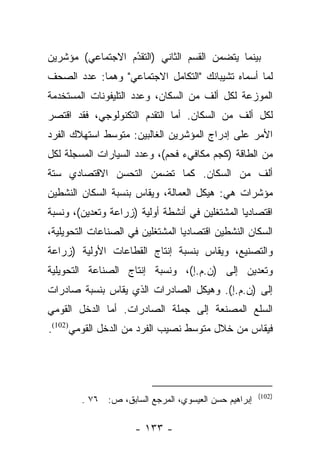 ‫ﺒﻴﻨﻤﺎ ﻴﺘﻀﻤﻥ ﺍﻟﻘﺴﻡ ﺍﻟﺜﺎﻨﻲ )ﺍﻟﺘﻘﺩﻡ ﺍﻻﺠﺘﻤﺎﻋﻲ( ﻤﺅﺸﺭﻴﻥ‬
                  ‫ُ‬
                  ‫‪‬‬
‫ﻟﻤﺎ ﺃﺴﻤﺎﻩ ﺘﺸﻴﺒﺎﻨﻙ "ﺍﻟﺘﻜﺎﻤل ﺍﻻﺠﺘﻤﺎﻋﻲ" ﻭﻫﻤﺎ: ﻋﺩﺩ ﺍﻟﺼﺤﻑ‬
‫ﺍﻟﻤﻭﺯﻋﺔ ﻟﻜل ﺃﻟﻑ ﻤﻥ ﺍﻟﺴﻜﺎﻥ، ﻭﻋﺩﺩ ﺍﻟﺘﻠﻴﻔﻭﻨﺎﺕ ﺍﻟﻤﺴﺘﺨﺩﻤﺔ‬
‫ﻟﻜل ﺃﻟﻑ ﻤﻥ ﺍﻟﺴﻜﺎﻥ. ﺃﻤﺎ ﺍﻟﺘﻘﺩﻡ ﺍﻟﺘﻜﻨﻭﻟﻭﺠﻲ، ﻓﻘﺩ ﺍﻗﺘﺼﺭ‬
                              ‫‪‬‬
‫ﺍﻷﻤﺭ ﻋﻠﻰ ﺇﺩﺭﺍﺝ ﺍﻟﻤﺅﺸﺭﻴﻥ ﺍﻟﻐﺎﻟﺒﻴﻥ: ﻤﺘﻭﺴﻁ ﺍﺴﺘﻬﻼﻙ ﺍﻟﻔﺭﺩ‬
‫ﻤﻥ ﺍﻟﻁﺎﻗﺔ )ﻜﺠﻡ ﻤﻜﺎﻓﻲﺀ ﻓﺤﻡ(، ﻭﻋﺩﺩ ﺍﻟﺴﻴﺎﺭﺍﺕ ﺍﻟﻤﺴﺠﻠﺔ ﻟﻜل‬
‫ﺃﻟﻑ ﻤﻥ ﺍﻟﺴﻜﺎﻥ. ﻜﻤﺎ ﺘﻀﻤﻥ ﺍﻟﺘﺤﺴﻥ ﺍﻻﻗﺘﺼﺎﺩﻱ ﺴﺘﺔ‬
                     ‫‪‬‬
‫ﻤﺅﺸﺭﺍﺕ ﻫﻲ: ﻫﻴﻜل ﺍﻟﻌﻤﺎﻟﺔ، ﻭﻴﻘﺎﺱ ﺒﻨﺴﺒﺔ ﺍﻟﺴﻜﺎﻥ ﺍﻟﻨﺸﻁﻴﻥ‬
‫ﺍﻗﺘﺼﺎﺩﻴﺎ ﺍﻟﻤﺸﺘﻐﻠﻴﻥ ﻓﻲ ﺃﻨﺸﻁﺔ ﺃﻭﻟﻴﺔ )ﺯﺭﺍﻋﺔ ﻭﺘﻌﺩﻴﻥ(، ﻭﻨﺴﺒﺔ‬
                                                ‫‪‬‬
‫ﺍﻟﺴﻜﺎﻥ ﺍﻟﻨﺸﻁﻴﻥ ﺍﻗﺘﺼﺎﺩﻴﺎ ﺍﻟﻤﺸﺘﻐﻠﻴﻥ ﻓﻲ ﺍﻟﺼﻨﺎﻋﺎﺕ ﺍﻟﺘﺤﻭﻴﻠﻴﺔ،‬
                                  ‫‪‬‬
‫ﻭﺍﻟﺘﺼﻨﻴﻊ، ﻭﻴﻘﺎﺱ ﺒﻨﺴﺒﺔ ﺇﻨﺘﺎﺝ ﺍﻟﻘﻁﺎﻋﺎﺕ ﺍﻷﻭﻟﻴﺔ )ﺯﺭﺍﻋﺔ‬
‫ﻭﺘﻌﺩﻴﻥ ﺇﻟﻰ )ﻥ.ﻡ.ﺇ(، ﻭﻨﺴﺒﺔ ﺇﻨﺘﺎﺝ ﺍﻟﺼﻨﺎﻋﺔ ﺍﻟﺘﺤﻭﻴﻠﻴﺔ‬
‫ﺇﻟﻰ )ﻥ.ﻡ.ﺇ(. ﻭﻫﻴﻜل ﺍﻟﺼﺎﺩﺭﺍﺕ ﺍﻟﺫﻱ ﻴﻘﺎﺱ ﺒﻨﺴﺒﺔ ﺼﺎﺩﺭﺍﺕ‬
‫ﺍﻟﺴﻠﻊ ﺍﻟﻤﺼﻨﻌﺔ ﺇﻟﻰ ﺠﻤﻠﺔ ﺍﻟﺼﺎﺩﺭﺍﺕ. ﺃﻤﺎ ﺍﻟﺩﺨل ﺍﻟﻘﻭﻤﻲ‬
              ‫‪‬‬
‫ﻓﻴﻘﺎﺱ ﻤﻥ ﺨﻼل ﻤﺘﻭﺴﻁ ﻨﺼﻴﺏ ﺍﻟﻔﺭﺩ ﻤﻥ ﺍﻟﺩﺨل ﺍﻟﻘﻭﻤﻲ)201(.‬




                                                      ‫)201(‬
        ‫ﺇﺒﺭﺍﻫﻴﻡ ﺤﺴﻥ ﺍﻟﻌﻴﺴﻭﻱ، ﺍﻟﻤﺭﺠﻊ ﺍﻟﺴﺎﺒﻕ، ﺹ: ٦٧ .‬

                     ‫- ٣٣١ -‬
 