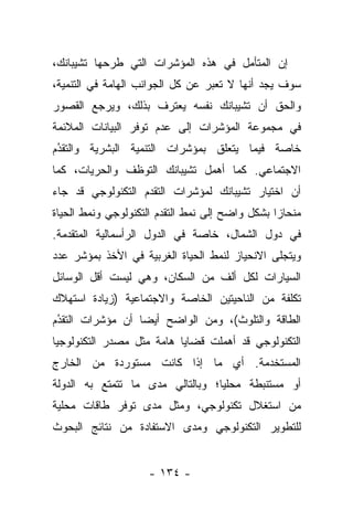 ‫ﺇﻥ ﺍﻟﻤﺘﺄﻤل ﻓﻲ ﻫﺫﻩ ﺍﻟﻤﺅﺸﺭﺍﺕ ﺍﻟﺘﻲ ﻁﺭﺤﻬﺎ ﺘﺸﻴﺒﺎﻨﻙ،‬
‫ﺴﻭﻑ ﻴﺠﺩ ﺃﻨﻬﺎ ﻻ ﺘﻌﺒﺭ ﻋﻥ ﻜل ﺍﻟﺠﻭﺍﻨﺏ ﺍﻟﻬﺎﻤﺔ ﻓﻲ ﺍﻟﺘﻨﻤﻴﺔ،‬
‫ﻭﺍﻟﺤﻕ ﺃﻥ ﺘﺸﻴﺒﺎﻨﻙ ﻨﻔﺴﻪ ﻴﻌﺘﺭﻑ ﺒﺫﻟﻙ، ﻭﻴﺭﺠﻊ ﺍﻟﻘﺼﻭﺭ‬
‫ﻓﻲ ﻤﺠﻤﻭﻋﺔ ﺍﻟﻤﺅﺸﺭﺍﺕ ﺇﻟﻰ ﻋﺩﻡ ﺘﻭﻓﺭ ﺍﻟﺒﻴﺎﻨﺎﺕ ﺍﻟﻤﻼﺌﻤﺔ‬
‫ﺨﺎﺼﺔ ﻓﻴﻤﺎ ﻴﺘﻌﻠﻕ ﺒﻤﺅﺸﺭﺍﺕ ﺍﻟﺘﻨﻤﻴﺔ ﺍﻟﺒﺸﺭﻴﺔ ﻭﺍﻟﺘﻘﺩﻡ‬
 ‫‪‬‬
 ‫ُ‬
‫ﺍﻻﺠﺘﻤﺎﻋﻲ. ﻜﻤﺎ ﺃﻫﻤل ﺘﺸﻴﺒﺎﻨﻙ ﺍﻟﺘﻭﻅﻑ ﻭﺍﻟﺤﺭﻴﺎﺕ، ﻜﻤﺎ‬
‫ﺃﻥ ﺍﺨﺘﻴﺎﺭ ﺘﺸﻴﺒﺎﻨﻙ ﻟﻤﺅﺸﺭﺍﺕ ﺍﻟﺘﻘﺩﻡ ﺍﻟﺘﻜﻨﻭﻟﻭﺠﻲ ﻗﺩ ﺠﺎﺀ‬
‫ﻤﻨﺤﺎﺯﺍ ﺒﺸﻜل ﻭﺍﻀﺢ ﺇﻟﻰ ﻨﻤﻁ ﺍﻟﺘﻘﺩﻡ ﺍﻟﺘﻜﻨﻭﻟﻭﺠﻲ ﻭﻨﻤﻁ ﺍﻟﺤﻴﺎﺓ‬
                                                 ‫‪‬‬
‫ﻓﻲ ﺩﻭل ﺍﻟﺸﻤﺎل، ﺨﺎﺼﺔ ﻓﻲ ﺍﻟﺩﻭل ﺍﻟﺭﺃﺴﻤﺎﻟﻴﺔ ﺍﻟﻤﺘﻘﺩﻤﺔ.‬
‫ﻭﻴﺘﺠﻠﻰ ﺍﻻﻨﺤﻴﺎﺯ ﻟﻨﻤﻁ ﺍﻟﺤﻴﺎﺓ ﺍﻟﻐﺭﺒﻴﺔ ﻓﻲ ﺍﻷﺨﺫ ﺒﻤﺅﺸﺭ ﻋﺩﺩ‬
‫ﺍﻟﺴﻴﺎﺭﺍﺕ ﻟﻜل ﺃﻟﻑ ﻤﻥ ﺍﻟﺴﻜﺎﻥ، ﻭﻫﻲ ﻟﻴﺴﺕ ﺃﻗل ﺍﻟﻭﺴﺎﺌل‬
‫ﺘﻜﻠﻔﺔ ﻤﻥ ﺍﻟﻨﺎﺤﻴﺘﻴﻥ ﺍﻟﺨﺎﺼﺔ ﻭﺍﻻﺠﺘﻤﺎﻋﻴﺔ )ﺯﻴﺎﺩﺓ ﺍﺴﺘﻬﻼﻙ‬
‫ﺍﻟﻁﺎﻗﺔ ﻭﺍﻟﺘﻠﻭﺙ(، ﻭﻤﻥ ﺍﻟﻭﺍﻀﺢ ﺃﻴﻀﺎ ﺃﻥ ﻤﺅﺸﺭﺍﺕ ﺍﻟﺘﻘﺩﻡ‬
 ‫ُ‬
 ‫‪‬‬                ‫‪‬‬
‫ﺍﻟﺘﻜﻨﻭﻟﻭﺠﻲ ﻗﺩ ﺃﻫﻤﻠﺕ ﻗﻀﺎﻴﺎ ﻫﺎﻤﺔ ﻤﺜل ﻤﺼﺩﺭ ﺍﻟﺘﻜﻨﻭﻟﻭﺠﻴﺎ‬
‫ﺍﻟﻤﺴﺘﺨﺩﻤﺔ. ﺃﻱ ﻤﺎ ﺇﺫﺍ ﻜﺎﻨﺕ ﻤﺴﺘﻭﺭﺩﺓ ﻤﻥ ﺍﻟﺨﺎﺭﺝ‬
‫ﺃﻭ ﻤﺴﺘﻨﺒﻁﺔ ﻤﺤﻠﻴﺎ؛ ﻭﺒﺎﻟﺘﺎﻟﻲ ﻤﺩﻯ ﻤﺎ ﺘﺘﻤﺘﻊ ﺒﻪ ﺍﻟﺩﻭﻟﺔ‬
                                  ‫‪‬‬
‫ﻤﻥ ﺍﺴﺘﻐﻼل ﺘﻜﻨﻭﻟﻭﺠﻲ، ﻭﻤﺜل ﻤﺩﻯ ﺘﻭﻓﺭ ﻁﺎﻗﺎﺕ ﻤﺤﻠﻴﺔ‬
‫ﻟﻠﺘﻁﻭﻴﺭ ﺍﻟﺘﻜﻨﻭﻟﻭﺠﻲ ﻭﻤﺩﻯ ﺍﻻﺴﺘﻔﺎﺩﺓ ﻤﻥ ﻨﺘﺎﺌﺞ ﺍﻟﺒﺤﻭﺙ‬


                    ‫- ٤٣١ -‬
 