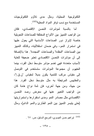 ‫ﺍﻟﺘﻜﻨﻭﻟﻭﺠﻴﺔ ﺍﻟﻤﺤﻠﻴﺔ، ﻭﻤﺜل ﻤﺩﻯ ﺘﻼﺅﻡ ﺍﻟﺘﻜﻨﻭﻟﻭﺠﻴﺎﺕ‬
              ‫ﺍﻟﻤﺴﺘﺨﺩﻤﺔ ﻤﻊ ﻨﺴﺏ ﺘﻭﻓﺭ ﺍﻟﻤﻭﺍﺩ ﺍﻟﻤﺤﻠﻴﺔ)301(.‬
‫ﻓﻜﺎﻥ‬   ‫ﺍﻻﻗﺘﺼﺎﺩﻱ،‬     ‫ﺍﻟﺘﺤﺴﻥ‬    ‫ﻟﻤﺅﺸﺭﺍﺕ‬     ‫ﺒﺎﻟﻨﺴﺒﺔ‬   ‫ﺃﻤﺎ‬
                                                      ‫‪‬‬
‫ﻤﻥ ﺍﻟﻭﺍﺠﺏ ﺍﻟﺘﻤﻴﻴﺯ ﺒﻴﻥ ﺍﻷﻨﻭﺍﻉ ﺍﻟﻤﺨﺘﻠﻔﺔ ﻟﻠﺼﻨﺎﻋﺎﺕ ﺍﻟﺘﺤﻭﻴﻠﻴﺔ‬
‫ﺨﺎﺼﺔ ﻹﺒﺭﺍﺯ ﺩﻭﺭ ﺍﻟﺼﻨﺎﻋﺎﺕ ﺍﻷﺴﺎﺴﻴﺔ ﺍﻟﺘﻲ ﻴﻌﻭل ﻋﻠﻴﻬﺎ‬
‫ﻓﻲ ﺍﺴﺘﻤﺭﺍﺭ ﺍﻟﻨﻤﻭ، ﻭﻓﻲ ﻀﻤﺎﻥ ﺍﺴﺘﻘﻼﻟﻴﺘﻪ، ﻭﻜﺫﻟﻙ ﺍﻟﺘﻤﻴﻴﺯ‬
‫ﺒﻴﻥ ﺍﻟﺼﻨﺎﻋﺎﺕ "ﺍﻟﻤﻘﻠﺩﺓ" ﻭﺍﻟﺼﻨﺎﻋﺎﺕ "ﺍﻟﻤﺠﺩﺩﺓ". ﻫﺫﺍ ﺒﺎﻹﻀﺎﻓﺔ‬
‫ﺇﻟﻰ ﺃﻥ ﻤﺅﺸﺭﺍﺕ ﺍﻟﺘﺤﺴﻥ ﺍﻻﻗﺘﺼﺎﺩﻱ ﺘﻌﺘﺒﺭ ﻀﻌﻴﻔﺔ ﻟﻠﻐﺎﻴﺔ‬
‫ﻷﺴﺒﺎﺏ ﻤﺘﻌﺩﺩﺓ؛ ﻓﻬﻲ ﺘﻀﻡ ﻤﺅﺸﺭ ﻤﺘﻭﺴﻁ ﺩﺨل ﺍﻟﻔﺭﺩ، ﺒﻴﻨﻤﺎ‬
‫ﺍﻟﻤﻔﻬﻭﻡ ﺃﻥ ﻤﺠﻤﻭﻋﺔ ﺍﻟﻤﺅﺸﺭﺍﺕ ﺴﺘﺴﺘﺨﺩﻡ ﻓﻲ ﺍﻟﺘﻭﺼل‬
‫ﺇﻟﻰ ﻤﻘﻴﺎﺱ ﻤﺭﻜﺏ ﻟﻠﺘﻨﻤﻴﺔ ﻴﻜﻭﻥ ﺒﺩﻴﻼ ﻟﻤﻘﻴﺎﺱ "ﻥ.ﻕ.ﺇ"،‬
                ‫ﹰ‬
‫ﻭﺍﻟﻤﻘﺎﻴﻴﺱ ﺍﻟﻤﺭﺘﺒﻁﺔ ﺒﻪ ﻤﺜل ﻤﺘﻭﺴﻁ ﺩﺨل ﺍﻟﻔﺭﺩ. ﻫﺫﺍ‬
‫ﻤﻥ ﺠﻬﺔ، ﻭﻤﻥ ﺠﻬﺔ ﺃﺨﺭﻯ، ﻓﺈﻥ ﺜﻤﺔ ﻨﻭﺍﺡ ﻫﺎﻤﺔ ﻜﺎﻥ‬
         ‫ٍ‬
‫ﻤﻥ ﺍﻟﻭﺍﺠﺏ ﺍﻟﺘﻌﺒﻴﺭ ﻋﻨﻬﺎ ﻓﻲ ﻤﻌﺭﺽ ﺭﺼﺩ ﺍﻟﺘﺤﺴﻥ‬
‫ﺍﻻﻗﺘﺼﺎﺩﻱ ﻤﺜل ﻤﺼﺎﺩﺭ ﺍﻟﻨﻤﻭ ﻭﻤﺩﻯ ﺍﺴﺘﻘﺭﺍﺭﻫﺎ ﻭﺍﺴﺘﻤﺭﺍﺭﻴﺘﻬﺎ‬
‫)ﺤﺘﻰ ﻴﺘﻴﺴﺭ ﺍﻟﺘﻤﻴﻴﺯ ﺒﻴﻥ ﺍﻟﻨﻤﻭ ﺍﻟﻁﺎﺭﺉ ﻭﺍﻟﻨﻤﻭ ﺍﻟﺩﺍﺌﻡ(، ﻭﻤﺜل‬


                                                        ‫)301(‬
          ‫ﺇﺒﺭﺍﻫﻴﻡ ﺤﺴﻥ ﺍﻟﻌﻴﺴﻭﻱ، ﺍﻟﻤﺭﺠﻊ ﺍﻟﺴﺎﺒﻕ، ﺹ: ٧٦ .‬

                      ‫- ٥٣١ -‬
 