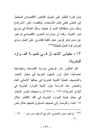 ‫ﻤﺩﻯ ﻗﺩﺭﺓ ﺍﻟﻨﻅﺎﻡ ﻋﻠﻰ ﺘﺤﻭﻴل ﺍﻟﻔﺎﺌﺽ ﺍﻻﻗﺘﺼﺎﺩﻱ ﺍﻟﻤﺤﺘﻤل‬
‫ﺇﻟﻰ ﻓﺎﺌﺽ ﻓﻌﻠﻲ ﻗﺎﺒل ﻟﻼﺴﺘﺨﺩﺍﻡ )ﺒﺎﻟﻘﻀﺎﺀ ﻋﻠﻰ ﺍﻹﺴﺭﺍﻑ(‬
‫ﻭﻤﺜل ﻤﺩﻯ ﺍﺴﺘﻘﻼﻟﻴﺔ ﺍﻟﻨﻤﻭ ﺃﻭ ﺘﺒﻌﻴﺘﻪ، ﻭﻤﺜل ﺍﻟﻌﺩﺍﻟﺔ ﻓﻲ ﺘﻭﺯﻴﻊ‬
‫ﺜﻤﺎﺭ ﺍﻟﺘﻨﻤﻴﺔ. ﻭﻜﻤﺎ ﺃﻥ ﻤﺅﺸﺭﺍﺕ ﺍﻟﺘﺤﺴﻥ ﺍﻻﻗﺘﺼﺎﺩﻱ ﻟﻡ ﺘﻌﺒﺭ‬
‫ﻋﻥ ﻤﺩﻯ ﺘﻭﻓﺭ ﻓﺭﺹ ﻋﻤل ﻜﺎﻓﻴﺔ ﻟﻠﻘﺎﺩﺭﻴﻥ ﻋﻠﻰ ﺍﻟﻌﻤل ﻭﻤﺩﻯ‬
                           ‫ﺘﻐﺭﺽ ﻗﻭﺓ ﺍﻟﻌﻤل ﻟﻠﺒﻁﺎﻟﺔ)401(.‬

‫٣١- ﻤﻘﻴﺎﺱ ﺍﻹﻨﺠـﺎﺯ ﻓـﻲ ﺘﻨﻤﻴـﺔ ﺍﻟﻤـﻭﺍﺭﺩ‬
                                             ‫ﺍﻟﺒﺸﺭﻴﺔ:‬
‫ﻗﺎﻡ ﺍﻟﺩﻜﺘﻭﺭ ﻨﺎﺩﺭ ﻓﺭﺠﺎﻨﻲ ﺒﺩﺭﺍﺴﺔ ﺍﻗﺘﺼﺎﺩﻴﺔ ﻭﺍﺠﺘﻤﺎﻋﻴﺔ‬
‫ﺇﺤﺼﺎﺌﻴﺔ، ﺘﻤﺜل ﺃﺒﺭﺯ ﺍﻟﺠﻬﻭﺩ ﺍﻟﻌﺭﺒﻴﺔ ﻓﻲ ﻤﺠﺎل ﺍﻹﻨﺠﺎﺯ‬
‫ﻭﺍﻟﺘﻭﺼﻴﻑ ﻟﻌﻤﻠﻴﺔ ﺍﻟﺘﻨﻤﻴﺔ ﺍﻟﺒﺸﺭﻴﺔ ﻓﻲ ﺴﻴﺎﻗﻬﺎ ﺍﻹﻨﻤﺎﺌﻲ ﺍﻟﻌﺎﻡ‬
‫ﻭﺘﺘﻤﺤﻭﺭ ﻫﺫﻩ ﺍﻟﺩﺭﺍﺴﺔ ﺤﻭل "ﺘﻨﻤﻴﺔ ﺍﻟﻤﻭﺍﺭﺩ ﺍﻟﺒﺸﺭﻴﺔ ﻓﻲ‬
‫ﺍﻟﺒﻠﺩﺍﻥ ﺍﻟﻌﺭﺒﻴﺔ")٠٦٩١ – ٥٧٩١(، ﻭﺍﺴﺘﻬﺩﻓﺕ ﻗﻴﺎﺱ ﺍﻹﻨﺠﺎﺯ‬
‫ﻓﻲ ﻤﺠﺎل ﺘﻨﻤﻴﺔ ﺍﻟﻤﻭﺍﺭﺩ ﺍﻟﺒﺸﺭﻴﺔ ﻓﻲ ﺘﻠﻙ ﺍﻷﻗﻁﺎﺭ ﺨﻼل‬
‫٥١ ﻋﺎﻤﺎ، ﻭﺍﻟﺘﻭﺼل ﺇﻟﻰ ﺘﺼﻨﻴﻑ ﻟﻤﺴﺘﻭﻯ ﺘﻨﻤﻴﻘﻬﺎ ﺨﻼل ﻨﻔﺱ‬
                                           ‫‪‬‬

                                                    ‫) 401(‬
‫٩٧ -‬    ‫ﺇﺒﺭﺍﻫﻴﻡ ﺤﺴﻥ ﺍﻟﻌﻴﺴﻭﻱ، ﺍﻟﻤﺭﺠﻊ ﺍﻟﺴﺎﺒﻕ، ﺹ ﺹ :‬
                                                ‫٠٨ .‬

                     ‫- ٦٣١ -‬
 