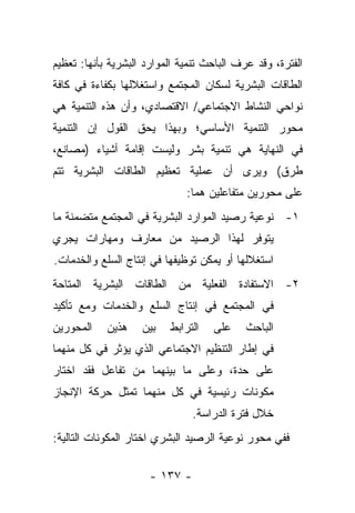 ‫ﺍﻟﻔﺘﺭﺓ، ﻭﻗﺩ ﻋﺭﻑ ﺍﻟﺒﺎﺤﺙ ﺘﻨﻤﻴﺔ ﺍﻟﻤﻭﺍﺭﺩ ﺍﻟﺒﺸﺭﻴﺔ ﺒﺄﻨﻬﺎ: ﺘﻌﻅﻴﻡ‬
                                           ‫‪‬‬
‫ﺍﻟﻁﺎﻗﺎﺕ ﺍﻟﺒﺸﺭﻴﺔ ﻟﺴﻜﺎﻥ ﺍﻟﻤﺠﺘﻤﻊ ﻭﺍﺴﺘﻐﻼﻟﻬﺎ ﺒﻜﻔﺎﺀﺓ ﻓﻲ ﻜﺎﻓﺔ‬
‫ﻨﻭﺍﺤﻲ ﺍﻟﻨﺸﺎﻁ ﺍﻻﺠﺘﻤﺎﻋﻲ/ ﺍﻻﻗﺘﺼﺎﺩﻱ، ﻭﺃﻥ ﻫﺫﻩ ﺍﻟﺘﻨﻤﻴﺔ ﻫﻲ‬
‫ﻤﺤﻭﺭ ﺍﻟﺘﻨﻤﻴﺔ ﺍﻷﺴﺎﺴﻲ؛ ﻭﺒﻬﺫﺍ ﻴﺤﻕ ﺍﻟﻘﻭل ﺇﻥ ﺍﻟﺘﻨﻤﻴﺔ‬
‫ﻓﻲ ﺍﻟﻨﻬﺎﻴﺔ ﻫﻲ ﺘﻨﻤﻴﺔ ﺒﺸﺭ ﻭﻟﻴﺴﺕ ﺇﻗﺎﻤﺔ ﺃﺸﻴﺎﺀ )ﻤﺼﺎﻨﻊ،‬
‫ﻁﺭﻕ( ﻭﻴﺭﻯ ﺃﻥ ﻋﻤﻠﻴﺔ ﺘﻌﻅﻴﻡ ﺍﻟﻁﺎﻗﺎﺕ ﺍﻟﺒﺸﺭﻴﺔ ﺘﺘﻡ‬
                              ‫ﻋﻠﻰ ﻤﺤﻭﺭﻴﻥ ﻤﺘﻔﺎﻋﻠﻴﻥ ﻫﻤﺎ:‬
‫١- ﻨﻭﻋﻴﺔ ﺭﺼﻴﺩ ﺍﻟﻤﻭﺍﺭﺩ ﺍﻟﺒﺸﺭﻴﺔ ﻓﻲ ﺍﻟﻤﺠﺘﻤﻊ ﻤﺘﻀﻤﻨﺔ ﻤﺎ‬
‫ﻴﺘﻭﻓﺭ ﻟﻬﺫﺍ ﺍﻟﺭﺼﻴﺩ ﻤﻥ ﻤﻌﺎﺭﻑ ﻭﻤﻬﺎﺭﺍﺕ ﻴﺠﺭﻱ‬
‫ﺍﺴﺘﻐﻼﻟﻬﺎ ﺃﻭ ﻴﻤﻜﻥ ﺘﻭﻅﻴﻔﻬﺎ ﻓﻲ ﺇﻨﺘﺎﺝ ﺍﻟﺴﻠﻊ ﻭﺍﻟﺨﺩﻤﺎﺕ.‬
‫٢- ﺍﻻﺴﺘﻔﺎﺩﺓ ﺍﻟﻔﻌﻠﻴﺔ ﻤﻥ ﺍﻟﻁﺎﻗﺎﺕ ﺍﻟﺒﺸﺭﻴﺔ ﺍﻟﻤﺘﺎﺤﺔ‬
‫ﻓﻲ ﺍﻟﻤﺠﺘﻤﻊ ﻓﻲ ﺇﻨﺘﺎﺝ ﺍﻟﺴﻠﻊ ﻭﺍﻟﺨﺩﻤﺎﺕ ﻭﻤﻊ ﺘﺄﻜﻴﺩ‬
‫ﺍﻟﻤﺤﻭﺭﻴﻥ‬    ‫ﻫﺫﻴﻥ‬    ‫ﺒﻴﻥ‬   ‫ﺍﻟﺘﺭﺍﺒﻁ‬   ‫ﻋﻠﻰ‬     ‫ﺍﻟﺒﺎﺤﺙ‬
‫ﻓﻲ ﺇﻁﺎﺭ ﺍﻟﺘﻨﻅﻴﻡ ﺍﻻﺠﺘﻤﺎﻋﻲ ﺍﻟﺫﻱ ﻴﺅﺜﺭ ﻓﻲ ﻜل ﻤﻨﻬﻤﺎ‬
‫ﻋﻠﻰ ﺤﺩﺓ، ﻭﻋﻠﻰ ﻤﺎ ﺒﻴﻨﻬﻤﺎ ﻤﻥ ﺘﻔﺎﻋل ﻓﻘﺩ ﺍﺨﺘﺎﺭ‬
‫ﻤﻜﻭﻨﺎﺕ ﺭﺌﻴﺴﻴﺔ ﻓﻲ ﻜل ﻤﻨﻬﻤﺎ ﺘﻤﺜل ﺤﺭﻜﺔ ﺍﻹﻨﺠﺎﺯ‬
                                ‫ﺨﻼل ﻓﺘﺭﺓ ﺍﻟﺩﺭﺍﺴﺔ.‬
‫ﻓﻔﻲ ﻤﺤﻭﺭ ﻨﻭﻋﻴﺔ ﺍﻟﺭﺼﻴﺩ ﺍﻟﺒﺸﺭﻱ ﺍﺨﺘﺎﺭ ﺍﻟﻤﻜﻭﻨﺎﺕ ﺍﻟﺘﺎﻟﻴﺔ:‬

                      ‫- ٧٣١ -‬
 