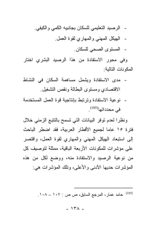 ‫- ﺍﻟﺭﺼﻴﺩ ﺍﻟﺘﻌﻠﻴﻤﻲ ﻟﻠﺴﻜﺎﻥ ﺒﺠﺎﻨﺒﻴﻪ ﺍﻟﻜﻤﻲ ﻭﺍﻟﻜﻴﻔﻲ.‬
                ‫- ﺍﻟﻬﻴﻜل ﺍﻟﻤﻬﻨﻲ ﻭﺍﻟﻤﻬﺎﺭﻱ ﻟﻘﻭﺓ ﺍﻟﻌﻤل.‬
                         ‫- ﺍﻟﻤﺴﺘﻭﻯ ﺍﻟﺼﺤﻲ ﻟﻠﺴﻜﺎﻥ.‬
‫ﻭﻓﻲ ﻤﺤﻭﺭ ﺍﻻﺴﺘﻔﺎﺩﺓ ﻤﻥ ﻫﺫﺍ ﺍﻟﺭﺼﻴﺩ ﺍﻟﺒﺸﺭﻱ ﺍﺨﺘﺎﺭ‬
                                         ‫ﺍﻟﻤﻜﻭﻨﺎﺕ ﺍﻟﺘﺎﻟﻴﺔ:‬
‫- ﻤﺩﻯ ﺍﻻﺴﺘﻔﺎﺩﺓ ﻭﻴﺸﻤل ﻤﺴﺎﻫﻤﺔ ﺍﻟﺴﻜﺎﻥ ﻓﻲ ﺍﻟﻨﺸﺎﻁ‬
        ‫ﺍﻻﻗﺘﺼﺎﺩﻱ ﻭﻤﺴﺘﻭﻯ ﺍﻟﺒﻁﺎﻟﺔ ﻭﻨﻘﺹ ﺍﻟﺘﺸﻐﻴل.‬
‫- ﻨﻭﻋﻴﺔ ﺍﻻﺴﺘﻔﺎﺩﺓ ﻭﺘﺭﺘﺒﻁ ﺒﺈﻨﺘﺎﺠﻴﺔ ﻗﻭﺓ ﺍﻟﻌﻤل ﺍﻟﻤﺴﺘﺨﺩﻤﺔ‬
                                 ‫ﻓﻲ ﻤﺤﺩﺩﺍﺘﻬﺎ)501(.‬
‫ﻭﻨﻅﺭﺍ ﻟﻌﺩﻡ ﺘﻭﻓﺭ ﺍﻟﺒﻴﺎﻨﺎﺕ ﺍﻟﺘﻲ ﺘﺴﻤﺢ ﺒﺎﻟﺘﺘﺒﻊ ﺍﻟﺯﻤﻨﻲ ﺨﻼل‬
                                                 ‫‪‬‬
‫ﻓﺘﺭﺓ ٥١ ﻋﺎﻤﺎ ﻟﺠﻤﻴﻊ ﺍﻷﻗﻁﺎﺭ ﺍﻟﻌﺭﺒﻴﺔ، ﻓﻘﺩ ﺍﻀﻁﺭ ﺍﻟﺒﺎﺤﺙ‬
                                       ‫‪‬‬
‫ﺇﻟﻰ ﺍﺴﺘﺒﻌﺎﺩ ﺍﻟﻬﻴﻜل ﺍﻟﻤﻬﻨﻲ ﻭﺍﻟﻤﻬﺎﺭﻱ ﻟﻘﻭﺓ ﺍﻟﻌﻤل، ﻭﺍﻗﺘﺼﺭ‬
‫ﻋﻠﻰ ﻤﺅﺸﺭﺍﺕ ﻟﻠﻤﻜﻭﻨﺎﺕ ﺍﻷﺭﺒﻌﺔ ﺍﻟﺒﺎﻗﻴﺔ، ﻤﻤﺜﻠﺔ ﻟﺘﻭﺼﻴﻑ ﻜل‬
‫ﻤﻥ ﻨﻭﻋﻴﺔ ﺍﻟﺭﺼﻴﺩ ﻭﺍﻻﺴﺘﻔﺎﺩﺓ ﻤﻨﻪ، ﻭﻭﻀﻊ ﻟﻜل ﻤﻥ ﻫﺫﻩ‬
    ‫ﺍﻟﻤﺅﺸﺭﺍﺕ ﺤﺩﻴﻬﺎ ﺍﻷﺩﻨﻰ ﻭﺍﻷﻋﻠﻰ، ﻭﺘﻠﻙ ﺍﻟﻤﺅﺸﺭﺍﺕ ﻫﻲ:‬



                                                     ‫)501(‬
       ‫ﺤﺎﻤﺩ ﻋﻤﺎﺭ، ﺍﻟﻤﺭﺠﻊ ﺍﻟﺴﺎﺒﻕ، ﺹ ﺹ : ٧٠١ – ٨٠١.‬

                     ‫- ٨٣١ -‬
 