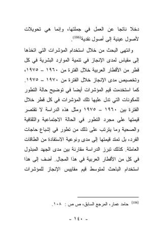 ‫ﺩﺨﻼ ﻨﺎﺘﺠﺎ ﻋﻥ ﺍﻟﻌﻤل ﻓﻲ ﺠﻤﻠﺘﻬﺎ، ﻭﺇﻨﻤﺎ ﻫﻲ ﺘﺤﻭﻴﻼﺕ‬
                                     ‫‪‬‬    ‫ﹰ‬
                      ‫ﻷﺼﻭل ﻋﻴﻨﻴﺔ ﺇﻟﻰ ﺃﺼﻭل ﻨﻘﺩﻴﺔ)601(.‬
‫ﻭﺍﻨﺘﻬﻰ ﺍﻟﺒﺤﺙ ﻤﻥ ﺨﻼل ﺍﺴﺘﺨﺩﺍﻡ ﺍﻟﻤﺅﺸﺭﺍﺕ ﺍﻟﺘﻲ ﺍﺘﺨﺫﻫﺎ‬
‫ﺇﻟﻰ ﻤﻘﻴﺎﺱ ﻟﻤﺩﻯ ﺍﻹﻨﺠﺎﺯ ﻓﻲ ﺘﻨﻤﻴﺔ ﺍﻟﻤﻭﺍﺭﺩ ﺍﻟﺒﺸﺭﻴﺔ ﻓﻲ ﻜل‬
‫ﻗﻁﺭ ﻤﻥ ﺍﻷﻗﻁﺎﺭ ﺍﻟﻌﺭﺒﻴﺔ ﺨﻼل ﺍﻟﻔﺘﺭﺓ ﻤﻥ ٠٦٩١ – ٥٧٩١،‬
‫ﻭﺘﺨﺼﻴﺹ ﻤﺩﻯ ﺍﻹﻨﺠﺎﺯ ﺨﻼل ﺍﻟﻔﺘﺭﺓ ﻤﻥ ٠٧٩١ – ٥٧٩١.‬
‫ﻜﻤﺎ ﺍﺴﺘﺨﺩﻤﺕ ﻗﻴﻡ ﺍﻟﻤﺅﺸﺭﺍﺕ ﺃﻴﻀﺎ ﻓﻲ ﺘﻭﻀﻴﺢ ﺤﺎﻟﺔ ﺍﻟﺘﻁﻭﺭ‬
                      ‫‪‬‬
‫ﻟﻠﻤﻜﻭﻨﺎﺕ ﺍﻟﺘﻲ ﺘﺩل ﻋﻠﻴﻬﺎ ﺘﻠﻙ ﺍﻟﻤﺅﺸﺭﺍﺕ ﻓﻲ ﻜل ﻗﻁﺭ ﺨﻼل‬
‫ﺍﻟﻔﺘﺭﺓ ﺒﻴﻥ ٠٦٩١ – ٥٧٩١ ﻭﻤﺜل ﻫﺫﻩ ﺍﻟﺩﺭﺍﺴﺔ ﻻ ﺘﻘﺘﺼﺭ‬
‫ﻗﻴﻤﺘﻬﺎ ﻋﻠﻰ ﻤﺠﺭﺩ ﺍﻟﺘﻁﻭﺭ ﻓﻲ ﺍﻟﺤﺎﻟﺔ ﺍﻻﺠﺘﻤﺎﻋﻴﺔ ﻭﺍﻟﺜﻘﺎﻓﻴﺔ‬
‫ﻭﺍﻟﺼﺤﻴﺔ ﻭﻤﺎ ﻴﺘﺭﺘﺏ ﻋﻠﻰ ﺫﻟﻙ ﻤﻥ ﺘﻁﻭﺭ ﻓﻲ ﺇﺸﺒﺎﻉ ﺤﺎﺠﺎﺕ‬
‫ﺍﻟﻔﺭﺩ، ﺒل ﺘﻤﺘﺩ ﻗﻴﻤﺘﻬﺎ ﺇﻟﻰ ﻤﺩﻯ ﻭﻨﻭﻋﻴﺔ ﺍﻻﺴﺘﻔﺎﺩﺓ ﻤﻥ ﺍﻟﻁﺎﻗﺎﺕ‬
‫ﺍﻟﻌﺎﻤﻠﺔ. ﻜﺫﻟﻙ ﺘﺒﺭﺯ ﺍﻟﺩﺭﺍﺴﺔ ﻤﻘﺎﺭﻨﺔ ﺒﻴﻥ ﻤﺩﻯ ﺍﻟﺠﻬﺩ ﺍﻟﻤﺒﺫﻭل‬
‫ﻓﻲ ﻜل ﻤﻥ ﺍﻷﻗﻁﺎﺭ ﺍﻟﻌﺭﺒﻴﺔ ﻓﻲ ﻫﺫﺍ ﺍﻟﻤﺠﺎل. ﺃﻀﻑ ﺇﻟﻰ ﻫﺫﺍ‬
‫ﺍﺴﺘﺨﺩﺍﻡ ﺍﻟﺒﺎﺤﺙ ﻟﻤﺘﻭﺴﻁ ﻗﻴﻡ ﻤﻘﺎﻴﻴﺱ ﺍﻹﻨﺠﺎﺯ ﻟﻠﻤﺅﺸﺭﺍﺕ‬




                                                    ‫)601(‬
             ‫ﺤﺎﻤﺩ ﻋﻤﺎﺭ، ﺍﻟﻤﺭﺠﻊ ﺍﻟﺴﺎﺒﻕ، ﺹ ﺹ : ٨٠١.‬

                     ‫- ٠٤١ -‬
 