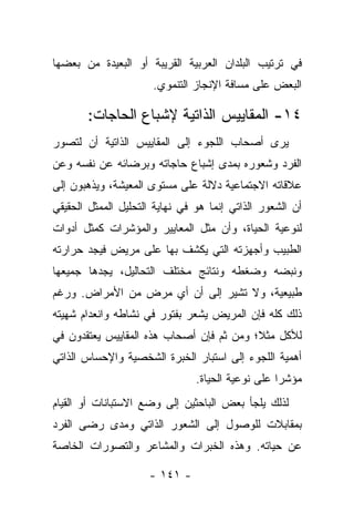 ‫ﻓﻲ ﺘﺭﺘﻴﺏ ﺍﻟﺒﻠﺩﺍﻥ ﺍﻟﻌﺭﺒﻴﺔ ﺍﻟﻘﺭﻴﺒﺔ ﺃﻭ ﺍﻟﺒﻌﻴﺩﺓ ﻤﻥ ﺒﻌﻀﻬﺎ‬
                      ‫ﺍﻟﺒﻌﺽ ﻋﻠﻰ ﻤﺴﺎﻓﺔ ﺍﻹﻨﺠﺎﺯ ﺍﻟﺘﻨﻤﻭﻱ.‬

       ‫٤١- ﺍﻟﻤﻘﺎﻴﻴﺱ ﺍﻟﺫﺍﺘﻴﺔ ﻹﺸﺒﺎﻉ ﺍﻟﺤﺎﺠﺎﺕ:‬
‫ﻴﺭﻯ ﺃﺼﺤﺎﺏ ﺍﻟﻠﺠﻭﺀ ﺇﻟﻰ ﺍﻟﻤﻘﺎﻴﻴﺱ ﺍﻟﺫﺍﺘﻴﺔ ﺃﻥ ﻟﺘﺼﻭﺭ‬
‫ﺍﻟﻔﺭﺩ ﻭﺸﻌﻭﺭﻩ ﺒﻤﺩﻯ ﺇﺸﺒﺎﻉ ﺤﺎﺠﺎﺘﻪ ﻭﺒﺭﻀﺎﺌﻪ ﻋﻥ ﻨﻔﺴﻪ ﻭﻋﻥ‬
‫ﻋﻼﻗﺎﺘﻪ ﺍﻻﺠﺘﻤﺎﻋﻴﺔ ﺩﻻﻟﺔ ﻋﻠﻰ ﻤﺴﺘﻭﻯ ﺍﻟﻤﻌﻴﺸﺔ، ﻭﻴﺫﻫﺒﻭﻥ ﺇﻟﻰ‬
‫ﺃﻥ ﺍﻟﺸﻌﻭﺭ ﺍﻟﺫﺍﺘﻲ ﺇﻨﻤﺎ ﻫﻭ ﻓﻲ ﻨﻬﺎﻴﺔ ﺍﻟﺘﺤﻠﻴل ﺍﻟﻤﻤﺜل ﺍﻟﺤﻘﻴﻘﻲ‬
‫ﻟﻨﻭﻋﻴﺔ ﺍﻟﺤﻴﺎﺓ، ﻭﺃﻥ ﻤﺜل ﺍﻟﻤﻌﺎﻴﻴﺭ ﻭﺍﻟﻤﺅﺸﺭﺍﺕ ﻜﻤﺜل ﺃﺩﻭﺍﺕ‬
‫ﺍﻟﻁﺒﻴﺏ ﻭﺃﺠﻬﺯﺘﻪ ﺍﻟﺘﻲ ﻴﻜﺸﻑ ﺒﻬﺎ ﻋﻠﻰ ﻤﺭﻴﺽ ﻓﻴﺠﺩ ﺤﺭﺍﺭﺘﻪ‬
‫ﻭﻨﺒﻀﻪ ﻭﻀﻐﻁﻪ ﻭﻨﺘﺎﺌﺞ ﻤﺨﺘﻠﻑ ﺍﻟﺘﺤﺎﻟﻴل، ﻴﺠﺩﻫﺎ ﺠﻤﻴﻌﻬﺎ‬
‫ﻁﺒﻴﻌﻴﺔ، ﻭﻻ ﺘﺸﻴﺭ ﺇﻟﻰ ﺃﻥ ﺃﻱ ﻤﺭﺽ ﻤﻥ ﺍﻷﻤﺭﺍﺽ. ﻭﺭﻏﻡ‬
‫ﺫﻟﻙ ﻜﻠﻪ ﻓﺈﻥ ﺍﻟﻤﺭﻴﺽ ﻴﺸﻌﺭ ﺒﻔﺘﻭﺭ ﻓﻲ ﻨﺸﺎﻁﻪ ﻭﺍﻨﻌﺩﺍﻡ ﺸﻬﻴﺘﻪ‬
‫ﻟﻸﻜل ﻤﺜﻼ؛ ﻭﻤﻥ ﺜﻡ ﻓﺈﻥ ﺃﺼﺤﺎﺏ ﻫﺫﻩ ﺍﻟﻤﻘﺎﻴﻴﺱ ﻴﻌﺘﻘﺩﻭﻥ ﻓﻲ‬
                                          ‫ﹰ‬
‫ﺃﻫﻤﻴﺔ ﺍﻟﻠﺠﻭﺀ ﺇﻟﻰ ﺍﺴﺘﺒﺎﺭ ﺍﻟﺨﺒﺭﺓ ﺍﻟﺸﺨﺼﻴﺔ ﻭﺍﻹﺤﺴﺎﺱ ﺍﻟﺫﺍﺘﻲ‬
                                ‫ﻤﺅﺸﺭﺍ ﻋﻠﻰ ﻨﻭﻋﻴﺔ ﺍﻟﺤﻴﺎﺓ.‬
                                                   ‫‪‬‬
‫ﻟﺫﻟﻙ ﻴﻠﺠﺄ ﺒﻌﺽ ﺍﻟﺒﺎﺤﺜﻴﻥ ﺇﻟﻰ ﻭﻀﻊ ﺍﻻﺴﺘﺒﺎﻨﺎﺕ ﺃﻭ ﺍﻟﻘﻴﺎﻡ‬
‫ﺒﻤﻘﺎﺒﻼﺕ ﻟﻠﻭﺼﻭل ﺇﻟﻰ ﺍﻟﺸﻌﻭﺭ ﺍﻟﺫﺍﺘﻲ ﻭﻤﺩﻯ ﺭﻀﻰ ﺍﻟﻔﺭﺩ‬
‫ﻋﻥ ﺤﻴﺎﺘﻪ. ﻭﻫﺫﻩ ﺍﻟﺨﺒﺭﺍﺕ ﻭﺍﻟﻤﺸﺎﻋﺭ ﻭﺍﻟﺘﺼﻭﺭﺍﺕ ﺍﻟﺨﺎﺼﺔ‬

                     ‫- ١٤١ -‬
 