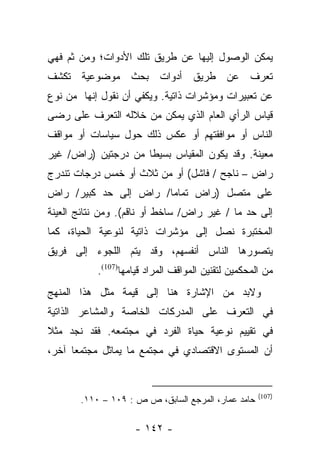 ‫ﻴﻤﻜﻥ ﺍﻟﻭﺼﻭل ﺇﻟﻴﻬﺎ ﻋﻥ ﻁﺭﻴﻕ ﺘﻠﻙ ﺍﻷﺩﻭﺍﺕ؛ ﻭﻤﻥ ﺜﻡ ﻓﻬﻲ‬
‫ﺘﻌﺭﻑ ﻋﻥ ﻁﺭﻴﻕ ﺃﺩﻭﺍﺕ ﺒﺤﺙ ﻤﻭﻀﻭﻋﻴﺔ ﺘﻜﺸﻑ‬
‫ﻋﻥ ﺘﻌﺒﻴﺭﺍﺕ ﻭﻤﺅﺸﺭﺍﺕ ﺫﺍﺘﻴﺔ. ﻭﻴﻜﻔﻲ ﺃﻥ ﻨﻘﻭل ﺇﻨﻬﺎ ﻤﻥ ﻨﻭﻉ‬
‫ﻗﻴﺎﺱ ﺍﻟﺭﺃﻱ ﺍﻟﻌﺎﻡ ﺍﻟﺫﻱ ﻴﻤﻜﻥ ﻤﻥ ﺨﻼﻟﻪ ﺍﻟﺘﻌﺭﻑ ﻋﻠﻰ ﺭﻀﻰ‬
‫ﺍﻟﻨﺎﺱ ﺃﻭ ﻤﻭﺍﻓﻘﺘﻬﻡ ﺃﻭ ﻋﻜﺱ ﺫﻟﻙ ﺤﻭل ﺴﻴﺎﺴﺎﺕ ﺃﻭ ﻤﻭﺍﻗﻑ‬
‫ﻤﻌﻴﻨﺔ. ﻭﻗﺩ ﻴﻜﻭﻥ ﺍﻟﻤﻘﻴﺎﺱ ﺒﺴﻴﻁﺎ ﻤﻥ ﺩﺭﺠﺘﻴﻥ )ﺭﺍﺽ/ ﻏﻴﺭ‬
                     ‫ﹰ‬
‫ﺭﺍﺽ – ﻨﺎﺠﺢ / ﻓﺎﺸل( ﺃﻭ ﻤﻥ ﺜﻼﺙ ﺃﻭ ﺨﻤﺱ ﺩﺭﺠﺎﺕ ﺘﻨﺩﺭﺝ‬
‫ﻋﻠﻰ ﻤﺘﺼل )ﺭﺍﺽ ﺘﻤﺎﻤﺎ/ ﺭﺍﺽ ﺇﻟﻰ ﺤﺩ ﻜﺒﻴﺭ/ ﺭﺍﺽ‬
                       ‫‪‬‬
‫ﺇﻟﻰ ﺤﺩ ﻤﺎ / ﻏﻴﺭ ﺭﺍﺽ/ ﺴﺎﺨﻁ ﺃﻭ ﻨﺎﻗﻡ(. ﻭﻤﻥ ﻨﺘﺎﺌﺞ ﺍﻟﻌﻴﻨﺔ‬
‫ﺍﻟﻤﺨﺘﺒﺭﺓ ﻨﺼل ﺇﻟﻰ ﻤﺅﺸﺭﺍﺕ ﺫﺍﺘﻴﺔ ﻟﻨﻭﻋﻴﺔ ﺍﻟﺤﻴﺎﺓ، ﻜﻤﺎ‬
‫ﻴﺘﺼﻭﺭﻫﺎ ﺍﻟﻨﺎﺱ ﺃﻨﻔﺴﻬﻡ، ﻭﻗﺩ ﻴﺘﻡ ﺍﻟﻠﺠﻭﺀ ﺇﻟﻰ ﻓﺭﻴﻕ‬
           ‫ﻤﻥ ﺍﻟﻤﺤﻜﻤﻴﻥ ﻟﺘﻘﻨﻴﻥ ﺍﻟﻤﻭﺍﻗﻑ ﺍﻟﻤﺭﺍﺩ ﻗﻴﺎﻤﻬﺎ)701(.‬
‫ﻭﻻﺒﺩ ﻤﻥ ﺍﻹﺸﺎﺭﺓ ﻫﻨﺎ ﺇﻟﻰ ﻗﻴﻤﺔ ﻤﺜل ﻫﺫﺍ ﺍﻟﻤﻨﻬﺞ‬
‫ﻓﻲ ﺍﻟﺘﻌﺭﻑ ﻋﻠﻰ ﺍﻟﻤﺩﺭﻜﺎﺕ ﺍﻟﺨﺎﺼﺔ ﻭﺍﻟﻤﺸﺎﻋﺭ ﺍﻟﺫﺍﺘﻴﺔ‬
‫ﻓﻲ ﺘﻘﻴﻴﻡ ﻨﻭﻋﻴﺔ ﺤﻴﺎﺓ ﺍﻟﻔﺭﺩ ﻓﻲ ﻤﺠﺘﻤﻌﻪ. ﻓﻘﺩ ﻨﺠﺩ ﻤﺜﻼ‬
‫ﹰ‬
‫ﺃﻥ ﺍﻟﻤﺴﺘﻭﻯ ﺍﻻﻗﺘﺼﺎﺩﻱ ﻓﻲ ﻤﺠﺘﻤﻊ ﻤﺎ ﻴﻤﺎﺜل ﻤﺠﺘﻤﻌﺎ ﺁﺨﺭ،‬
      ‫‪‬‬


                                                     ‫)701(‬
       ‫ﺤﺎﻤﺩ ﻋﻤﺎﺭ، ﺍﻟﻤﺭﺠﻊ ﺍﻟﺴﺎﺒﻕ، ﺹ ﺹ : ٩٠١ – ٠١١.‬

                    ‫- ٢٤١ -‬
 