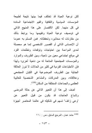 ‫ﻟﻜﻥ ﻨﻭﻋﻴﺔ ﺍﻟﺤﻴﺎﺓ ﻗﺩ ﺘﺨﺘﻠﻑ ﻓﻴﻤﺎ ﺒﻴﻨﻬﺎ ﻨﺘﻴﺠﺔ ﻟﻁﺒﻴﻌﺔ‬
‫ﺍﻟﻤﺅﺴﺴﺎﺕ ﺍﻟﺴﻴﺎﺴﻴﺔ ﻭﺍﻟﺜﻘﺎﻓﻴﺔ ﻭﺍﻟﻘﻴﻡ ﺍﻻﺠﺘﻤﺎﻋﻴﺔ ﺍﻟﺴﺎﺌﺩﺓ‬
‫ﻓﻲ ﻜل ﻤﻨﻬﻤﺎ. ﻟﻜﻥ ﺍﻻﻗﺘﺼﺎﺭ ﻋﻠﻰ ﻫﺫﺍ ﺍﻟﻤﻨﻬﺞ ﺍﻟﺫﺍﺘﻲ‬
‫ﻓﻲ ﺘﻭﺼﻴﻑ ﻨﻭﻋﻴﺔ ﺍﻟﺤﻴﺎﺓ ﻭﺘﻘﻴﻴﻤﻬﺎ ﻭﻤﺎ ﻴﺭﺘﺒﻁ ﺒﺫﻟﻙ‬
‫ﻤﻥ ﻤﻘﺎﺭﻨﺎﺕ ﻟﻪ ﻤﺤﺎﺫﻴﺭﻩ ﻭﺘﺤﻔﻅﺎﺘﻪ. ﻓﻤﻥ ﺍﻟﻤﺴﻠﻡ ﺒﻪ ﻋﻤﻭﻤﺎ‬
 ‫‪‬‬
‫ﺃﻥ ﺍﻹﺤﺴﺎﺱ ﺍﻟﺫﺍﺘﻲ ﺃﻭ ﺍﻟﻘﺼﻭﺭ ﺍﻟﺸﺨﺼﻲ ﺇﻨﻤﺎ ﻫﻭ ﻤﺤﺼﻠﺔ‬
‫ﻟﻤﺩﻯ ﺍﻟﻤﻭﺍﺀﻤﺔ ﺒﻴﻥ ﺍﺤﺘﻴﺎﺠﺎﺕ ﻭﺘﻭﻗﻌﺎﺕ ﻭﺘﻁﻠﻌﺎﺕ ﺍﻟﻔﺭﺩ‬
‫ﻓﻲ ﻤﻭﻗﻊ ﺍﺠﺘﻤﺎﻋﻲ ﻤﻌﻴﻥ ﻤﻥ ﻨﺎﺤﻴﺔ، ﻭﺒﻴﻥ ﺍﻟﻅﺭﻭﻑ ﻭﺍﻟﻤﻭﺍﺭﺩ‬
‫ﻭﺍﻟﻤﺅﺴﺴﺎﺕ ﺍﻟﻤﺠﺘﻤﻌﻴﺔ ﺍﻟﻤﺘﺎﺤﺔ ﻟﻪ ﻤﻥ ﻨﺎﺤﻴﺔ ﺃﺨﺭﻯ؛ ﻭﻟﻬﺫﺍ‬
‫ﻓﺈﻥ ﺍﻻﻨﻁﺒﺎﻋﺎﺕ ﺍﻟﻔﺭﺩﻴﺔ ﻓﻲ ﻜﺜﻴﺭ ﻤﻥ ﺍﻟﺤﺎﻻﺕ ﻻ ﺘﺒﺭﺯ ﺍﻟﻌﻼﻗﺔ‬
‫ﺍﻟﺠﺩﻟﻴﺔ ﺒﻴﻥ ﺍﻟﻅﺭﻭﻑ ﺍﻟﻤﻭﻀﻭﻋﻴﺔ ﻓﻲ ﺍﻟﻜﻴﺎﻥ ﺍﻟﻤﺠﺘﻤﻌﻲ‬
‫ﻭﻋﻼﻗﺎﺘﻪ، ﻭﺒﻴﻥ ﺍﻟﻤﺩﺭﻜﺎﺕ ﻭﺍﻟﻤﺸﺎﻋﺭ ﺍﻟﺸﺨﺼﻴﺔ ﻟﻠﻐﺎﻟﺒﻴﺔ‬
             ‫ﺍﻟﻌﻅﻤﻰ ﻭﺍﻟﺠﻤﺎﻋﺎﺕ ﺍﻟﻤﺨﺘﻠﻔﺔ ﻤﻥ ﺍﻟﺴﻜﺎﻥ)801(.‬
‫ﺃﻀﻑ ﺇﻟﻰ ﻫﺫﺍ ﺃﻥ ﺍﻟﺘﻌﺒﻴﺭ ﺍﻟﺫﺍﺘﻲ ﻋﻥ ﺤﺎﻟﺔ ﺍﻟﻤﺭﻀﻰ‬
‫ﻭﺇﺸﺒﺎﻉ ﺍﻟﺤﺎﺠﺎﺕ ﻗﺩ ﻴﻜﻭﻥ ﻤﻥ ﻗﺒﻴل ﺍﻟﺘﻌﺒﻴﺭ ﻋﻥ‬
‫"ﻭﻋﻲ ﺯﺍﺌﻑ" ﺘﺴﻬﻡ ﻓﻲ ﺘﺸﻜﻴﻠﻪ ﻓﻲ ﻋﺎﻟﻤﻨﺎ ﺍﻟﻤﻌﺎﺼﺭ ﺃﺠﻬﺯﺓ‬


                                                      ‫)801(‬
                  ‫ﺤﺎﻤﺩ ﻋﻤﺎﺭ، ﺍﻟﻤﺭﺠﻊ ﺍﻟﺴﺎﺒﻕ، ﺹ : ٠١١‬

                    ‫- ٣٤١ -‬
 