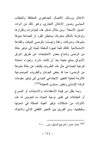 ‫ﺍﻹﻋﻼﻡ ﻭﻭﺴﺎﺌل ﺍﻻﺘﺼﺎل ﺍﻟﺠﻤﺎﻫﻴﺭﻱ ﺍﻟﻤﺨﺘﻠﻔﺔ ﻭﺍﻟﺨﻁﺎﺏ‬
‫ﺍﻟﺴﻴﺎﺴﻲ ﻭﺼﻭﺭ ﺍﻹﻋﻼﻥ ﺍﻟﺘﺠﺎﺭﻱ، ﻭﻏﻴﺭ ﺫﻟﻙ ﻤﻥ ﺃﺩﻭﺍﺕ‬
‫"ﻏﺴﻴل ﺍﻷﺩﻤﻐﺔ". ﻭﻤﻥ ﺨﻼل ﺘﺩﺨل ﻫﺫﻩ ﺍﻟﻤﺅﺸﺭﺍﺕ ﻭﺘﻜﺭﺍﺭﻫﺎ‬
‫ﻭﺘﻭﺍﺘﺭﻫﺎ ﺒﺄﺸﻜﺎل ﻤﺘﻨﻭﻋﺔ، ﻴﺴﺘﺒﻁﻥ ﺍﻟﻔﺭﺩ ﺃﻭ ﺍﻟﺠﻤﺎﻋﺔ ﻤﻌﺭﻓﺔ‬
‫ﻤﺸﻭﻫﺔ، ﻭﻤﺩﺭﻜﺎﺕ ﺯﺍﺌﻔﺔ ﻭﺇﺤﺴﺎﺴﺎ ﺒﺎﻟﺭﻀﻰ ﺍﻟﻤﺅﻗﺕ ﻭﺍﻟﻘﻨﺎﻋﺔ‬
                        ‫‪‬‬
‫ﺍﻻﺴﺘﺴﻼﻤﻴﺔ. ﻜﺫﻟﻙ ﺘﻠﺠﺄ ﺃﺠﻬﺯﺓ ﺍﻟﺴﻠﻁﺔ ﺃﺤﻴﺎﻨﺎ ﺇﻟﻰ ﺘﻭﻓﻴﺭ ﺤﺎﻟﺔ‬
                ‫ﹰ‬
‫ﻤﻥ ﺍﻟﺭﻀﻰ ﻭﺇﺸﺒﺎﻉ ﺒﻌﺽ ﺍﻻﺤﺘﻴﺎﺠﺎﺕ ﻋﻥ ﻁﺭﻴﻕ ﺇﻏﺭﺍﻕ‬
‫ﺍﻷﺴﻭﺍﻕ ﺒﺴﻠﻊ ﻤﻌﻴﻨﺔ ﺒﻌﺩ ﺃﻥ ﻜﺎﻨﺕ ﻨﺎﺩﺭﺓ. ﻭﺇﺠﺭﺍﺀ ﺍﺴﺘﺒﺎﻨﺔ‬
‫ﻟﻨﻭﻋﻴﺔ ﺍﻟﺤﻴﺎﺓ ﻓﻲ ﻤﺜل ﻫﺫﻩ ﺍﻟﻅﺭﻭﻑ ﻴﻜﺸﻑ ﻋﻥ ﺤﺎﻟﺔ ﻤﺸﻭﻫﺔ‬
‫ﻤﻥ ﺍﻟﺭﻀﻰ؛ ﻤﻤﺎ ﻗﺩ ﻴﺨﻔﻲ ﺍﻟﻌﻭﺍﻤل ﻭﺍﻟﻅﺭﻭﻑ ﺍﻟﻤﻭﻀﻭﻋﻴﺔ‬
‫ﺍﻟﻼﺯﻤﺔ ﻟﻌﻤﻠﻴﺔ ﺍﻟﺘﻐﻴﻴﺭ ﺍﻻﺠﺘﻤﺎﻋﻲ ﺍﻟﻤﺅﺩﻱ ﺇﻟﻰ ﺘﻭﻓﻴﺭ ﻤﻘﻭﻤﺎﺕ‬
              ‫ﺍﻟﺭﻓﺎﻩ ﺍﻹﻨﺴﺎﻨﻲ ﻭﺘﻁﻭﺭ ﻤﺴﺘﻭﻯ ﺍﻟﻤﻌﻴﺸﺔ)901(.‬
‫ﻭﻤﻤﺎ ﻴﻘﻠل ﻤﻥ ﻗﻴﻤﺔ ﺍﻻﺴﺘﻔﺘﺎﺀﺍﺕ ﻭﺍﻻﺴﺘﺒﺎﻨﺎﺕ ﺃﻭ ﺍﻟﻤﺴﺭﺡ‬
‫ﺃﻭ ﺍﻟﻤﻘﺎﺒﻼﺕ ﻓﻲ ﺘﻘﺩﻴﺭ ﻨﻭﻋﻴﺔ ﺍﻟﺤﻴﺎﺓ، ﻤﺎ ﺘﺘﻌﺭﺽ ﻟﻪ ﻫﺫﻩ‬
‫ﺍﻷﺩﻭﺍﺕ ﻤﻥ ﻤﺸﻜﻼﺕ ﺘﻭﻓﻴﺭ ﺍﻟﻌﻴﻨﺔ ﺍﻟﻤﻤﺜﻠﺔ ﻓﻲ ﺸﻤﻭﻟﻬﺎ‬
‫ﻭﻁﺒﻘﻴﺘﻬﺎ، ﻭﻤﻥ ﺍﻟﻔﺭﻭﻕ ﺒﻴﻥ ﺍﻟﺘﻌﺒﻴﺭ ﺍﻟﻠﻔﻅﻲ ﺍﻟﺫﺍﺘﻲ ﻭﺍﻟﺴﻠﻭﻙ‬


                                                       ‫)901(‬
                 ‫ﺤﺎﻤﺩ ﻋﻤﺎﺭ، ﺍﻟﻤﺭﺠﻊ ﺍﻟﺴﺎﺒﻕ، ﺹ : ٠١١ .‬

                     ‫- ٤٤١ -‬
 