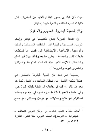 ‫ﺤﻴﺙ ﻜﺎﻥ ﺍﻹﻨﺴﺎﻥ ﻤﺤﻭﺭ ﺍﻫﺘﻤﺎﻡ ﺍﻟﻌﺩﻴﺩ ﻤﻥ ﺍﻟﻨﻅﺭﻴﺎﺕ ﺍﻟﺘﻲ‬
                ‫ﺘﻨﺎﻭﻟﺕ ﻗﻀﻴﺔ ﺍﻟﺘﺨﻠﻑ ﻭﺍﻟﺘﻨﻤﻴﺔ ﻗﺩﻴﻤﺎ ﻭﺤﺩﻴﺜﺎ.‬
                  ‫ﹰ‬      ‫‪‬‬

            ‫ﺃﻭﻻ: ﺍﻟﺘﻨﻤﻴﺔ ﺍﻟﺒﺸﺭﻴﺔ: ﺍﻟﻤﻔﻬﻭﻡ ﻭﺍﻟﻤﺎﻫﻴﺔ:‬
                                                ‫ﹰ‬
‫ﺇﻥ ﺍﻟﺘﻨﻤﻴﺔ ﺍﻟﺒﺸﺭﻴﺔ ﻴﻤﻜﻥ ﺘﻠﺨﻴﺼﻬﺎ ﻓﻲ ﺘﻭﻓﻴﺭ ﻭﺇﺘﺎﺤﺔ‬
‫ﺍﻟﻔﺭﺹ ﺍﻟﻤﺠﺘﻤﻌﻴﺔ ﻭﺍﻟﺒﻴﺌﻴﺔ ﻟﻨﻤﻭ ﺍﻟﻁﺎﻗﺎﺕ ﺍﻟﺠﺴﻤﺎﻨﻴﺔ ﻭﺍﻟﻌﻘﻠﻴﺔ‬
‫ﻭﺍﻟﺭﻭﺤﻴﺔ ﻭﺍﻹﺒﺩﺍﻋﻴﺔ ﻭﺍﻻﺠﺘﻤﺎﻋﻴﺔ ﺇﻟﻰ ﺃﻗﺼﻰ ﻤﺎ ﺘﺴﺘﻁﻴﻌﻪ‬
‫ﻁﺎﻗﺎﺕ ﺍﻟﻔﺭﺩ ﻭﺍﻟﺠﻤﺎﻋﺔ، ﻭﻴﻌﻨﻲ ﻫﺫﺍ ﺒﻌﺒﺎﺭﺓ ﺃﺨﺭﻯ ﺘﻭﻓﻴﺭ ﺍﻟﺴﻠﻊ‬
‫ﻭﺍﻟﺨﺩﻤﺎﺕ ﺍﻟﻼﺯﻤﺔ ﻟﻨﻤﻭ ﻫﺫﻩ ﺍﻟﻁﺎﻗﺎﺕ ﺍﻟﻤﺘﻨﻭﻋﺔ ﻭﺼﻴﺎﻨﺘﻬﺎ‬
                             ‫ﻭﺍﺴﺘﻤﺭﺍﺭ ﻨﻤﻭﻫﺎ ﻭﺘﻁﻭﺭﻫﺎ)1(.‬
‫ﻭﺘﺄﺴﻴﺴﺎ ﻋﻠﻰ ﺫﻟﻙ ﻓﺈﻥ ﺍﻟﺘﻨﻤﻴﺔ ﺍﻟﺒﺸﺭﻴﺔ ﺒﺎﺨﺘﺼﺎﺭ ﻫﻲ‬
                                        ‫‪‬‬
‫ﻋﻤﻠﻴﺔ ﺘﻤﻜﻴﻥ ﺍﻹﻨﺴﺎﻥ ﻤﻥ ﺘﺤﻘﻴﻕ ﺇﻨﺴﺎﻨﻴﺘﻪ، ﻭﺍﻹﻨﺴﺎﻥ ﻜﻤﺎ ﻫﻭ‬
‫ﻤﻌﺭﻭﻑ ﻜﺎﺌﻥ ﻤﺭﻜﺏ ﻓﻲ ﺤﺎﺠﺎﺘﻪ ﺍﻟﻤﺭﺘﺒﻁﺔ ﺒﻜﻴﺎﻨﻪ ﺍﻟﺒﻴﻭﻟﻭﺠﻲ،‬
‫ﻭﻓﻲ ﺤﺎﺠﺎﺘﻪ ﺍﻟﻤﻌﻨﻭﻴﺔ ﺍﻟﻨﺎﺒﻌﺔ ﻤﻥ ﻤﺎﻀﻴﻪ ﻓﻲ ﺤﺎﻀﺭﻩ ﻭﺘﻁﻠﻌﺎ‬
 ‫‪‬‬
‫ﻟﻤﺴﺘﻘﺒﻠﻪ. ﻫﻭ ﻤﻨﺘﺞ ﻭﻤﺴﺘﻬﻠﻙ، ﻫﻭ ﻤﺭﺴل ﻭﻤﺴﺘﻘﺒل، ﻫﻭ ﻤﺒﺩﻉ‬


‫1(ﺤﺎﻤﺩ ﻋﻤﺎﺭ، ﺍﻟﺘﻨﻤﻴﺔ ﺍﻟﺒﺸﺭﻴﺔ ﻓﻲ ﺍﻟﻭﻁﻥ ﺍﻟﻌﺭﺒﻲ )ﺍﻟﻤﻔﺎﻫﻴﻡ –‬   ‫)‬


‫ﺍﻟﻤﺅﺸﺭﺍﺕ – ﺍﻷﻭﻀﺎﻉ(، ﺍﻟﻁﺒﻌﺔ ﺍﻷﻭﻟﻰ، ﺴﻴﻨﺎ ﻟﻠﻨﺸﺭ، ﺍﻟﻘﺎﻫﺭﺓ،‬
                                      ‫٢٩٩١، ﺹ : ٣٤.‬

                       ‫- ٤١ -‬
 