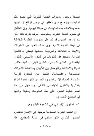 ‫ﺍﻟﻤﺘﺎﺤﺔ ﻭﺒﻌﺽ ﻤﺅﺸﺭﺍﺕ ﺍﻟﺘﻨﻤﻴﺔ ﺍﻟﺒﺸﺭﻴﺔ ﺍﻟﺘﻲ ﺘﺠﺴﺩ ﻫﺫﻩ‬
‫ﺍﻟﻤﻜﻭﻨﺎﺕ ﻭﺘﻭﻀﺢ ﻤﺩﻯ ﺘﺤﻘﻘﻬﺎ ﻓﻲ ﺃﺭﺽ ﺍﻟﻭﺍﻗﻊ ﺃﻭ ﻏﻴﺎﺒﻬﺎ‬
‫ﻋﻨﻪ، ﻭﻤﻼﺤﻅﺔ ﻫﺫﻩ ﺍﻟﻤﻜﻭﻨﺎﺕ ﻓﻲ ﺤﻴﺎﺘﻨﺎ ﺍﻟﻴﻭﻤﻴﺔ. ﻭﺇﻥ ﺍﻟﻤﺘﺄﻤل‬
‫ﻓﻲ ﻤﻔﻬﻭﻡ ﺍﻟﺘﻨﻤﻴﺔ ﺍﻟﺒﺸﺭﻴﺔ ﻭﻤﻜﻭﻨﺎﺘﻬﺎ، ﺴﻭﻑ ﻴﺩﺭﻙ ﺒﺎﺩﺉ ﺫﻱ‬
‫ﺒﺩﺀ ﺃﻥ ﻫﺫﺍ ﺍﻟﻤﻔﻬﻭﻡ ﻗﺩ ﺃﻜﺩ ﻋﻠﻰ ﻀﺭﻭﺭﺓ ﺍﻟﻨﻅﺭﻴﺔ ﺍﻟﺘﻜﺎﻤﻠﻴﺔ‬
‫ﻓﻲ ﻓﻬﻤﻨﺎ ﻟﻘﻀﻴﺔ ﺍﻟﺘﻨﻤﻴﺔ، ﻭﺃﻥ ﻫﻨﺎﻙ ﺍﻟﻌﺩﻴﺩ ﻤﻥ ﺍﻟﻤﻜﻭﻨﺎﺕ‬
‫ﻭﺍﻷﺒﻌﺎﺩ – ﺍﻟﻤﺘﻔﺎﻋﻠﺔ ﻭﺍﻟﻤﺭﺘﺒﻁﺔ ﺒﺒﻌﻀﻬﺎ ﺍﻟﺒﻌﺽ – ﻟﻠﺘﻨﻤﻴﺔ‬
‫ﺍﻟﺒﺸﺭﻴﺔ. ﻭﺘﺘﺤﺩﺩ ﻫﺫﻩ ﺍﻟﻤﻜﻭﻨﺎﺕ ﻓﻲ ﺍﻟﻤﻜﻭﻥ ﺍﻹﻨﺴﺎﻨﻲ، ﺍﻟﻤﻜﻭﻥ‬
‫ﺍﻻﻗﺘﺼﺎﺩﻱ، ﺍﻟﻤﻜﻭﻥ ﺍﻟﺴﻴﺎﺴﻲ، ﺍﻟﻤﻜﻭﻥ ﺍﻟﺒﻴﺌﻲ، ﻋﺎﻟﻤﻴﺔ ﻤﻁﺎﻟﺏ‬
‫ﺍﻟﺤﻴﺎﺓ ﻭﺍﻻﺴﺘﺩﺍﻤﺔ ﻭﺍﻟﺘﻭﺍﺼل ﺒﻴﻥ ﺍﻷﺠﻴﺎل ﻭﻤﻨﺎﻫﻀﺔ ﺍﻟﺘﻔﺎﻭﺘﺎﺕ‬
‫ﺍﻻﺠﺘﻤﺎﻋﻴﺔ ﻭﺍﻻﻗﺘﺼﺎﺩﻴﺔ، ﺍﻟﺘﻜﺎﻤل ﺒﻴﻥ ﺍﻟﻤﺒﺎﺩﺭﺓ ﺍﻟﻔﺭﺩﻴﺔ‬
‫ﻭﺍﻟﺴﻴﺎﺴﺔ ﺍﻟﻌﺎﻤﺔ، ﺍﻷﻤﻥ ﺍﻟﺒﺸﺭﻱ، ﺍﻟﺤﺩ ﻤﻥ ﺍﻟﻔﻘﺭ، ﺘﻨﻤﻴﺔ ﺍﻟﻤﺭﺃﺓ‬
‫ﻭﺘﻤﻜﻴﻨﻬﺎ ﻭﺍﻟﻤﻜﻭﻥ ﺍﻻﺠﺘﻤﺎﻋﻲ ﺍﻟﺜﻘﺎﻓﻲ، ﻭﺴﻨﺤﺎﻭل ﻓﻲ ﻫﺫﺍ‬
‫ﺍﻟﻤﻘﺎﻡ ﺘﺴﻠﻴﻁ ﺍﻟﻀﻭﺀ ﻋﻠﻰ ﻫﺫﻩ ﺍﻟﻤﻜﻭﻨﺎﺕ ﻭﺤﻘﻴﻘﺔ ﻭﺍﻗﻌﻬﺎ‬
                                    ‫ﻓﻲ ﺍﻟﻤﺠﺘﻤﻊ ﺍﻟﻤﺼﺭﻱ.‬

           ‫١- ﺍﻟﻤﻜﻭﻥ ﺍﻹﻨﺴﺎﻨﻲ ﻓﻲ ﺍﻟﺘﻨﻤﻴﺔ ﺍﻟﺒﺸﺭﻴﺔ:‬
‫ﺇﻥ ﺍﻟﺘﻨﻤﻴﺔ ﺍﻟﺒﺸﺭﻴﺔ ﺍﻟﻤﺴﺘﺩﺍﻤﺔ ﻤﻭﺠﻬﺔ ﺇﻟﻰ ﺍﻹﻨﺴﺎﻥ ﺒﺎﻋﺘﺒﺎﺭﻩ‬
‫ﺍﻟﻌﻨﺼﺭ ﺍﻟﺒﺸﺭﻱ ﺍﻟﺫﻱ ﻴﺴﺎﻫﻡ ﻓﻲ ﺘﻨﻤﻴﺔ ﺍﻟﻤﺠﺘﻤﻊ. ﻫﺫﺍ‬

                      ‫- ٩٤١ -‬
 