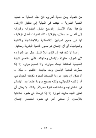 ‫ﻤﻥ ﻨﺎﺤﻴﺔ، ﻭﻤﻥ ﻨﺎﺤﻴﺔ ﺃﺨﺭﻯ، ﻓﺈﻥ ﻫﺫﻩ ﺍﻟﻌﻤﻠﻴﺔ – ﻋﻤﻠﻴﺔ‬
‫ﺍﻟﺘﻨﻤﻴﺔ ﺍﻟﺒﺸﺭﻴﺔ – ﺘﻬﺩﻑ ﻓﻲ ﺍﻟﻨﻬﺎﻴﺔ ﺇﻟﻰ ﺘﺤﻘﻴﻕ ﺍﻻﺭﺘﻘﺎﺀ‬
‫ﺒﻨﻭﻋﻴﺔ ﺤﻴﺎﺓ ﺍﻹﻨﺴﺎﻥ ﻭﺘﻭﺴﻴﻊ ﻨﻁﺎﻕ ﺍﺨﺘﻴﺎﺭﺍﺘﻪ ﻭﻗﺩﺭﺍﺘﻪ‬
‫ﺇﻟﻰ ﺃﻗﺼﻰ ﺤﺩ ﻤﻤﻜﻥ، ﻭﺘﻭﻅﻴﻑ ﺘﻠﻙ ﺍﻟﻘﺩﺭﺍﺕ ﺃﻓﻀل ﺘﻭﻅﻴﻑ‬
‫ﻟﻬﺎ ﻓﻲ ﺠﻤﻴﻊ ﺍﻟﻤﻴﺎﺩﻴﻥ ﺍﻻﻗﺘﺼﺎﺩﻴﺔ ﻭﺍﻻﺠﺘﻤﺎﻋﻴﺔ ﻭﺍﻟﺜﻘﺎﻓﻴﺔ‬
‫ﻭﺍﻟﺴﻴﺎﺴﻴﺔ، ﺃﻱ ﺃﻥ ﺍﻹﻨﺴﺎﻥ ﻫﻭ ﻤﺤﻭﺭ ﺍﻟﺘﻨﻤﻴﺔ ﺍﻟﺒﺸﺭﻴﺔ ﻭﻫﺩﻓﻬﺎ.‬
‫ﻭﻤﻤﺎ ﻻ ﺸﻙ ﻓﻴﻪ ﺃﻥ ﺍﻟﻜﻭﻥ ﺒﻼ ﺇﻨﺴﺎﻥ ﺨﺎل ﻤﻥ ﺍﻟﻤﻭﺍﺭﺩ؛‬
            ‫ٍ‬
‫ﻷﻥ ﺍﻟﻤﻭﺍﺭﺩ ﻤﻘﺘﺭﻨﺔ ﺒﺎﻹﻨﺴﺎﻥ ﻭﺤﺎﺠﺎﺘﻪ، ﻓﻜﺄﻥ ﻋﻨﺎﺼﺭ ﺍﻟﺒﻴﺌﺔ‬
‫ﺍﻟﻁﺒﻴﻌﻴﺔ ﺍﻟﻤﺨﺘﻠﻔﺔ ﻟﻴﺴﺕ ﺒﻤﻭﺍﺭﺩ، ﻭﻻ ﺘﺼﺒﺢ ﻤﻭﺍﺭﺩ ﺇﻻ ﺇﺫﺍ‬
‫ﺴﺨﺭﺕ ﻟﺨﺩﻤﺔ ﺍﻹﻨﺴﺎﻥ ﻭﺴﺩ ﺤﺎﺠﺎﺘﻪ. ﻓﺎﻟﻔﺤﻡ – ﻤﺜﻼ –‬
  ‫ﹰ‬                                       ‫‪‬ﱢ‬
‫ﻻ ﻴﻤﻜﻥ ﺃﻥ ﻴﻌﺘﺒﺭ ﻤﻭﺭﺩﺍ ﺍﻗﺘﺼﺎﺩﻴﺎ ﻟﻤﺠﺭﺩ ﺘﻜﻭﻴﻨﻪ ﺍﻟﺠﻴﻭﻟﻭﺠﻲ‬
                        ‫‪‬‬        ‫‪‬‬
‫ﺃﻭ ﺘﺭﻜﻴﺒﻪ ﺍﻟﻜﻴﻤﻴﺎﺌﻲ، ﻭﻟﻜﻨﻪ ﻴﺼﺒﺢ ﻤﻭﺭﺩﺍ ﻋﻨﺩﻤﺎ ﻴﺒﺩﺃ ﺍﻹﻨﺴﺎﻥ‬
                   ‫‪‬‬
‫ﻓﻲ ﺍﺴﺘﺨﺭﺍﺠﻪ ﻭﺍﺴﺘﺨﺩﺍﻤﻪ ﻜﻘﻭﺓ ﻤﺤﺭﻜﺔ. ﻭﻟﺫﻟﻙ ﻻ ﻴﻤﻜﻥ ﺃﻥ‬
‫ﺘﻌﺘﺒﺭ ﺍﻟﺒﻴﺌﺔ ﺤﺎﻭﻴﺔ ﻟﻤﻭﺍﺭﺩ ﺇﻻ ﺇﺫﺍ ﺩﺭﺴﺕ ﻓﻲ ﻀﻭﺀ ﻋﻼﻗﺘﻬﺎ‬
               ‫‪ِ‬‬
‫ﺒﺎﻹﻨﺴﺎﻥ، ﺃﻭ ﺒﻤﻌﻨﻰ ﺁﺨﺭ ﻓﻲ ﻀﻭﺀ ﺍﺴﺘﺸﻌﺎﺭ ﺍﻹﻨﺴﺎﻥ‬




                     ‫- ٠٥١ -‬
 