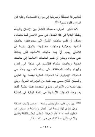 ‫ﻟﻌﻨﺎﺼﺭﻫﺎ ﺍﻟﻤﺨﺘﻠﻔﺔ ﻭﺘﺤﻭﻴﻠﻬﺎ ﺇﻟﻰ ﻤﻭﺍﺭﺩ ﺍﻗﺘﺼﺎﺩﻴﺔ؛ ﻭﻋﻠﻴﻪ ﻓﺈﻥ‬
                                       ‫ﺍﻟﻤﻭﺍﺭﺩ ﻓﻜﺭﺓ ﻨﺴﺒﻴﺔ)211(.‬
‫ﻜﻤﺎ ﺘﻌﺘﺒﺭ ﺍﻟﻤﻭﺍﺭﺩ ﻤﺤﺼﻠﺔ ﺍﻟﺘﻔﺎﻋل ﺒﻴﻥ ﺍﻹﻨﺴﺎﻥ ﻭﺍﻟﺒﻴﺌﺔ،‬
‫ﻭﻨﻘﻁﺔ ﺍﻟﺒﺩﺍﻴﺔ ﻓﻲ ﻫﺫﺍ ﺍﻟﺘﻔﺎﻋل ﻫﻲ ﺴﻌﻲ ﺍﻹﻨﺴﺎﻥ ﻟﺴﺩ ﺤﺎﺠﺎﺘﻪ،‬
‫ﻭﻴﻤﻜﻥ ﺃﻥ ﺘﻘﺴﻡ ﺤﺎﺠﺎﺕ ﺍﻹﻨﺴﺎﻥ ﺇﻟﻰ ﻤﺠﻤﻭﻋﺘﻴﻥ: ﺤﺎﺠﺎﺕ‬
‫ﺃﺴﺎﺴﻴﺔ ﻭﻤﻌﻴﺸﻴﺔ ﻭﺤﺎﺠﺎﺕ ﺤﻀﺎﺭﻴﺔ، ﻭﺍﻟﻔﺭﻕ ﺒﻴﻨﻬﻤﺎ ﺃﻥ‬
‫ﺍﻹﻨﺴﺎﻥ ﻴﺠﺏ ﺃﻥ ﻴﺴﺩ ﺤﺎﺠﺎﺘﻪ ﺍﻷﺴﺎﺴﻴﺔ ﻟﻜﻲ ﻴﺤﺎﻓﻅ‬
‫ﻋﻠﻰ ﺤﻴﺎﺘﻪ، ﻭﻴﻤﻜﻥ ﺃﻥ ﺘﻘﺴﻡ ﺍﻟﺤﺎﺠﺎﺕ ﺍﻷﺴﺎﺴﻴﺔ ﺇﻟﻰ ﺤﺎﺠﺎﺕ‬
‫ﺇﻴﺠﺎﺒﻴﺔ ﻭﺤﺎﺠﺎﺕ ﺴﻠﺒﻴﺔ؛ ﻓﺎﻹﻨﺴﺎﻥ ﻓﻲ ﺤﺎﺠﺔ ﺇﻟﻰ ﺍﻟﻐﺫﺍﺀ‬
‫ﻭﺍﻟﻬﻭﺍﺀ ﻭﺍﻟﻤﺎﺀ ﻟﻠﻤﺤﺎﻓﻅﺔ ﻋﻠﻰ ﺒﻨﻴﺎﻨﻪ ﺍﻟﺠﺴﺩﻱ، ﻭﻫﺫﻩ ﻫﻲ‬
‫ﺍﻟﺤﺎﺠﺎﺕ ﺍﻹﻴﺠﺎﺒﻴﺔ. ﺃ ‪‬ﺎ ﺍﻟﺤﺎﺠﺎﺕ ﺍﻟﺴﻠﺒﻴﺔ ﻓﻴﻘﺼﺩ ﺒﻬﺎ ﺍﻟﻤﻠﺒﺱ‬
                                  ‫ﻤ‬
‫ﻭﺍﻟﻤﺴﻜﻥ ﺍﻟﻠﺫﺍﻥ ﻴﺤﻤﻲ ﺒﻬﻤﺎ ﻨﻔﺴﻪ ﻤﻥ ﺍﻟﻤﺅﺜﺭﺍﺕ ﺍﻟﺠﻭﻴﺔ، ﻭﻴﻘﻲ‬
‫ﺒﻬﻤﺎ ﻨﻔﺴﻪ ﻤﻥ ﺍﻷﻤﺭﺍﺽ ﻭﻴﺄﻭﻱ ﺒﺄﺤﺩﻫﻤﺎ ﻨﻔﺴﻪ ﺨﺸﻴﺔ ﺍﻟﻔﺘﻙ‬
‫ﺒﻪ، ﻭﻫﺫﻩ ﺍﻟﺤﺎﺠﺎﺕ ﺍﻷﺴﺎﺴﻴﺔ ﻫﻲ ﻨﻘﻁﺔ ﺍﻟﺒﺩﺍﻴﺔ ﻓﻲ ﺍﻟﻌﻤﻠﻴﺔ‬

                                                            ‫) 211(‬
‫ﺴﻴﺭﻭﺭﻱ ﻜﺎﻟﻥ، ﻋﺎﻟﻡ ﻴﻔﻴﺽ ﺒﺴﻜﺎﻨﻪ – ﻋﺭﺽ ﻷﺴﺒﺎﺏ ﺍﻟﻤﺸﻜﻠﺔ‬
‫ﻭﺤل ﺠﺫﺭﻱ ﻟﻬﺎ، ﺘﺭﺠﻤﺔ ﻟﻴﻠﻰ ﺍﻟﺠﺒﺎﻟﻲ ﻭﻤﺭﺍﺠﻌﺔ ﺩ. ﺼﺒﺤﻲ ﻋﺒﺩ‬
‫ﺍﻟﺤﻜﻴﻡ، ﺍﻟﻌﺩﺩ ٣١٢ ﻋﺎﻟﻡ ﺍﻟﻤﻌﺭﻓﺔ، ﺍﻟﻤﺠﻠﺱ ﺍﻟﻭﻁﻨﻲ ﻟﻠﺜﻘﺎﻓﺔ ﻭﺍﻟﻔﻨﻭﻥ‬
               ‫ﻭﺍﻵﺩﺍﺏ، ﺍﻟﻜﻭﻴﺕ، ٦٩٩١، ﺹ ﺹ : ٧١ – ٨١.‬

                         ‫- ١٥١ -‬
 