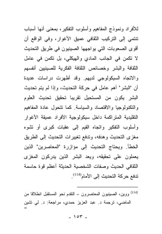 ‫ﻟﻸﻓﺭﺍﺩ ﻭﻨﻤﻭﺫﺝ ﺍﻟﻤﻔﺎﻫﻴﻡ ﻭﺃﺴﻠﻭﺏ ﺍﻟﺘﻔﻜﻴﺭ، ﺒﻤﻌﻨﻰ ﺃﻨﻬﺎ ﺃﺴﺒﺎﺏ‬
‫ﺘﻨﺘﻤﻲ ﺇﻟﻰ ﺍﻟﺘﺭﻜﻴﺏ ﺍﻟﺜﻘﺎﻓﻲ ﻋﻤﻴﻕ ﺍﻷﻏﻭﺍﺭ، ﻭﻓﻲ ﺍﻟﻭﺍﻗﻊ ﺃﻥ‬
‫ﺃﻗﻭﻯ ﺍﻟﺼﻌﻭﺒﺎﺕ ﺍﻟﺘﻲ ﻴﻭﺍﺠﻬﻬﺎ ﺍﻟﺼﻴﻨﻴﻭﻥ ﻓﻲ ﻁﺭﻴﻕ ﺍﻟﺘﺤﺩﻴﺙ‬
‫ﻻ ﺘﻜﻤﻥ ﻓﻲ ﺍﻟﺠﺎﻨﺏ ﺍﻟﻤﺎﺩﻱ ﻭﺍﻟﻬﻴﻜﻠﻲ، ﺒل ﺘﻜﻤﻥ ﻓﻲ ﻋﺎﻤل‬
‫ﺍﻟﺜﻘﺎﻓﺔ ﻭﺍﻟﺒﺸﺭ ﻭﺨﺼﺎﺌﺹ ﺍﻟﺜﻘﺎﻓﺔ ﺍﻟﻔﻜﺭﻴﺔ ﻟﻠﺼﻴﻨﻴﻴﻥ ﺃﻨﻔﺴﻬﻡ‬
‫ﻭﺍﻻﺘﺠﺎﻩ ﺍﻟﺴﻴﻜﻭﻟﻭﺠﻲ ﻟﺩﻴﻬﻡ. ﻭﻗﺩ ﺃﻅﻬﺭﺕ ﺩﺭﺍﺴﺎﺕ ﻋﺩﻴﺩﺓ‬
‫ﺃﻥ "ﺍﻟﺒﺸﺭ" ﺃﻫﻡ ﻋﺎﻤل ﻓﻲ ﺤﺭﻜﺔ ﺍﻟﺘﺤﺩﻴﺙ، ﻭﺇﺫﺍ ﻟﻡ ﻴﺘﻡ ﺘﺤﺩﻴﺙ‬
‫ﺍﻟﺒﺸﺭ ﻴﻜﻭﻥ ﻤﻥ ﺍﻟﻤﺴﺘﺤﻴل ﺘﻘﺭﻴﺒﺎ ﺘﺤﻘﻴﻕ ﺘﺤﺩﻴﺙ ﺍﻟﻌﻠﻭﻡ‬
                    ‫‪‬‬
‫ﻭﺍﻟﺘﻜﻨﻭﻟﻭﺠﻴﺎ ﻭﺍﻻﻗﺘﺼﺎﺩ ﻭﺍﻟﺴﻴﺎﺴﺔ. ﻜﻤﺎ ﺘﺘﺤﻭل ﻋﺎﺩﺓ ﺍﻟﻤﻔﺎﻫﻴﻡ‬
‫ﺍﻟﺘﻘﻠﻴﺩﻴﺔ ﺍﻟﻤﺘﺭﺍﻜﻤﺔ ﺩﺍﺨل ﺴﻴﻜﻭﻟﻭﺠﻴﺔ ﺍﻷﻓﺭﺍﺩ ﻋﻤﻴﻘﺔ ﺍﻷﻏﻭﺍﺭ‬
‫ﻭﺃﺴﻠﻭﺏ ﺍﻟﺘﻔﻜﻴﺭ ﻭﺍﺘﺠﺎﻩ ﺍﻟﻘﻴﻡ ﺇﻟﻰ ﻋﻘﺒﺎﺕ ﻜﺒﺭﻯ ﺃﻭ ﺘﺸﻭﻩ‬
‫ﻤﻐﺯﻯ ﺍﻟﺘﺤﺩﻴﺙ ﻭﻫﺩﻓﻪ، ﻭﺘﺩﻓﻊ ﺘﻐﻴﻴﺭﺍﺕ ﺍﻟﺘﺤﺩﻴﺙ ﺇﻟﻰ ﺍﻟﻁﺭﻴﻕ‬
‫ﺍﻟﺨﻁﺄ. ﻭﻴﺤﺘﺎﺝ ﺍﻟﺘﺤﺩﻴﺙ ﺇﻟﻰ ﻤﺅﺍﺯﺭﺓ "ﺍﻟﻤﻌﺎﺼﺭﻴﻥ" ﺍﻟﺫﻴﻥ‬
‫ﻴﻌﻤﻠﻭﻥ ﻋﻠﻰ ﺘﺤﻘﻴﻘﻪ، ﻭﻴﻌﺩ ﺍﻟﺒﺸﺭ ﺍﻟﺫﻴﻥ ﻴﺩﺭﻜﻭﻥ ﺍﻟﻤﻐﺯﻯ‬
‫ﺍﻟﺜﻘﺎﻓﻲ ﺍﻟﺤﺩﻴﺙ ﻭﺼﻔﺎﺕ ﺍﻟﺸﺨﺼﻴﺔ ﺍﻟﺤﺩﻴﺜﺔ ﺃﻋﻅﻡ ﻗﻭﺓ ﺤﺎﺴﻤﺔ‬
                         ‫ﺘﺩﻓﻊ ﺤﺭﻜﺔ ﺍﻟﺘﺤﺩﻴﺙ ﺇﻟﻰ ﺍﻷﻤﺎﻡ)411(.‬

                                                            ‫)411(‬
‫ﻭﻭﻴﻥ، ﺍﻟﺼﻴﻨﻴﻭﻥ ﺍﻟﻤﻌﺎﺼﺭﻭﻥ – ﺍﻟﺘﻘﺩﻡ ﻨﺤﻭ ﺍﻟﻤﺴﺘﻘﺒل ﺍﻨﻁﻼ ﹰﺎ ﻤﻥ‬
    ‫ﻗ‬
‫ﺍﻟﻤﺎﻀﻲ، ﺘﺭﺠﻤﺔ ﺩ. ﻋﺒﺩ ﺍﻟﻌﺯﻴﺯ ﺤﻤﺩﻱ، ﻤﺭﺍﺠﻌﺔ: ﺩ. ﻟﻲ ﺘﺸﻴﻥ‬
‫=‬
                        ‫- ٣٥١ -‬
 