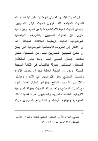 ‫ﺇﻥ ﺘﺤﺩﻴﺙ ﺍﻹﻨﺴﺎﻥ ﺍﻟﺼﻴﻨﻲ ﺸﺭﻁ ﻻ ﻴﻤﻜﻥ ﺍﻻﺴﺘﻐﻨﺎﺀ ﻋﻨﻪ‬
‫ﻟﺘﺤﺩﻴﺙ ﺍﻟﻤﺠﺘﻤﻊ ﻜﻠﻪ، ﻓﺒﺩﻭﻥ ﺘﺤﺩﻴﺙ ﺍﻟﺒﺸﺭ ﺍﻟﺼﻴﻨﻴﻴﻥ.‬
‫ﻻ ﻴﻤﻜﻥ ﺘﺤﺩﻴﺙ ﺍﻟﺤﻴﺎﺓ ﺍﻻﺠﺘﻤﺎﻋﻴﺔ ﻜﻠﻬﺎ ﻤﻥ ﻨﺎﺤﻴﺔ، ﻭﻤﻥ ﻨﺎﺤﻴﺔ‬
‫ﺍﻻﺠﺘﻤﺎﻋﻴﺔ‬    ‫ﻭﺍﻟﻅﺭﻭﻑ‬      ‫ﺍﻟﺼﻴﻨﻴﻴﻥ‬    ‫ﺘﺤﺩﻴﺙ‬    ‫ﻓﺈﻥ‬   ‫ﺃﺨﺭﻯ‬
‫ﺍﻟﻤﻭﻀﻭﻋﻴﺔ ﺍﻟﺤﺩﻴﺜﺔ ﺘﺭﺒﻁﻬﻤﺎ ﺍﻟﻌﻼﻗﺎﺕ ﺍﻟﻤﺘﺒﺎﺩﻟﺔ. ﻜﻤﺎ‬
‫ﺃﻥ ﺍﻻﻓﺘﻘﺎﺭ ﺇﻟﻰ ﺍﻟﻅﺭﻭﻑ ﺍﻻﺠﺘﻤﺎﻋﻴﺔ ﺍﻟﻤﻭﻀﻭﻋﻴﺔ ﺍﻟﺘﻲ ﻴﻤﻜﻥ‬
‫ﺃﻥ ﺘﻨﺸﺊ ﺍﻟﺼﻴﻨﻴﻴﻥ ﺍﻟﻌﺼﺭﻴﻴﻥ ﻴﺠﻌل ﻤﻥ ﺍﻟﻤﺴﺘﺤﻴل ﺘﺤﻘﻴﻕ‬
‫ﺘﺤﺩﻴﺙ ﺍﻹﻨﺴﺎﻥ ﺍﻟﺼﻴﻨﻲ ﺃﻴﻀﺎ، ﻭﺘﻌﺩ ﻫﺎﺘﺎﻥ ﺍﻟﻤﺸﻜﻠﺘﺎﻥ‬
                       ‫‪‬‬
‫ﺍﻟﺼﻌﺒﺘﺎﻥ ﺍﻟﻤﻨﻁﻘﻴﺘﺎﻥ ﺒﻤﻨﺯﻟﺔ ﺘﻨﺎﻗﻀﺎﺕ ﻓﻲ ﺍﻟﺜﻘﺎﻓﺔ ﺍﻟﺼﻴﻨﻴﺔ‬
‫ﺍﻟﺤﺩﻴﺜﺔ. ﻭﻟﻜﻥ ﻤﻥ ﺍﻟﻨﺎﺤﻴﺔ ﺍﻟﻌﻤﻠﻴﺔ ﻨﺠﺩ ﺃﻥ ﺘﺤﺩﻴﺙ ﺍﻷﻓﺭﺍﺩ‬
‫ﻭﺘﺤﺩﻴﺙ ﺍﻟﻤﺠﺘﻤﻊ ﻴﺅﺜﺭ ﻜل ﻤﻨﻬﻤﺎ ﻓﻲ ﺍﻵﺨﺭ، ﻭﻋﺎﻤﻠﻴﻥ‬
‫ﻤﺘﻼﺯﻤﻴﻥ ﻟﻸﺴﺒﺎﺏ ﻭﺍﻟﻨﺘﺎﺌﺞ، ﻭﻴﺘﺯﺍﻤﻥ ﺘﺤﻘﻴﻕ ﺘﺤﺩﻴﺙ ﺍﻟﻔﺭﺩ‬
‫ﻤﻊ ﺘﺤﺩﻴﺙ ﺍﻟﻤﺠﺘﻤﻊ، ﻭﺘﻌﺩ ﺤﺭﻜﺔ ﺍﻟﺘﺤﺩﻴﺙ ﺒﻤﻨﺯﻟﺔ ﺍﻟﻤﺴﺭﺤﻴﺔ‬
‫ﺍﻟﺘﺎﺭﻴﺨﻴﺔ ﺍﻟﻤﻔﻌﻤﺔ ﺒﺎﻟﺤﻴﻭﻴﺔ ﻭﺍﻟﺼﻴﻨﻴﻭﻥ ﻫﻡ ﺸﺨﺼﻴﺎﺕ ﺘﻠﻙ‬
‫ﺍﻟﻤﺴﺭﺤﻴﺔ ﻭﻤﺅﻟﻔﻭﻫﺎ ﺃﻴﻀﺎ، ﻭﻋﻨﺩﻤﺎ ﻴﺩﻓﻊ ﺍﻟﺼﻴﻨﻴﻭﻥ ﺤﺭﻜﺔ‬
                            ‫‪‬‬


                                                           ‫=‬
‫ﺘﺸﻭﻨﻎ، ﺍﻟﺠﺯﺀ ﺍﻷﻭل، ﺍﻟﻤﺠﻠﺱ ﺍﻟﻭﻁﻨﻲ ﻟﻠﺜﻘﺎﻓﺔ ﻭﺍﻟﻔﻨﻭﻥ ﻭﺍﻵﺩﺍﺏ،‬
                      ‫ﺍﻟﻜﻭﻴﺕ، ٦٩٩١، ﺹ ﺹ : ١٤ – ٢٤.‬

                       ‫- ٤٥١ -‬
 