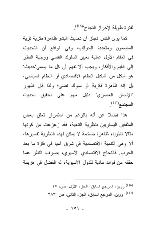 ‫ﻟﻔﺘﺭﺓ ﻁﻭﻴﻠﺔ ﻹﺤﺭﺍﺯ ﺍﻟﻨﺠﺎﺡ")611(.‬
‫ﻜﻤﺎ ﻴﺭﻯ ﺍﻟﻜﺱ ﺇﻨﺠﻠﺯ ﺃﻥ ﺘﺤﺩﻴﺙ ﺍﻟﺒﺸﺭ ﻅﺎﻫﺭﺓ ﻓﻜﺭﻴﺔ ﺜﺭﻴﺔ‬
‫ﺍﻟﻤﻀﻤﻭﻥ ﻭﻤﺘﻌﺩﺩﺓ ﺍﻟﺠﻭﺍﻨﺏ، ﻭﻓﻲ ﺍﻟﻭﺍﻗﻊ ﺃﻥ ﺍﻟﺘﺤﺩﻴﺙ‬
‫ﻓﻲ ﺍﻟﻤﻘﺎﻡ ﺍﻷﻭل ﻋﻤﻠﻴﺔ ﺘﻐﻴﻴﺭ ﺍﻟﺴﻠﻭﻙ ﺍﻟﻨﻔﺴﻲ ﻭﻭﺠﻬﺔ ﺍﻟﻨﻅﺭ‬
‫ﺇﻟﻰ ﺍﻟﻘﻴﻡ ﻭﺍﻷﻓﻜﺎﺭ، ﻭﻴﺠﺏ ﺃﻻ ﻨﻔﻬﻡ ﺃﻥ ﻜل ﻤﺎ ﻴﺴﻤﻰ"ﺤﺩﻴﺙ"‬
‫ﻫﻭ ﺸﻜل ﻤﻥ ﺃﺸﻜﺎل ﺍﻟﻨﻅﺎﻡ ﺍﻻﻗﺘﺼﺎﺩﻱ ﺃﻭ ﺍﻟﻨﻅﺎﻡ ﺍﻟﺴﻴﺎﺴﻲ،‬
‫ﺒل ﺇﻨﻪ ﻅﺎﻫﺭﺓ ﻓﻜﺭﻴﺔ ﺃﻭ ﺴﻠﻭﻙ ﻨﻔﺴﻲ؛ ﻭﻟﺫﺍ ﻓﺈﻥ ﻅﻬﻭﺭ‬
‫ﺘﺤﺩﻴﺙ‬   ‫ﺘﺤﻘﻴﻕ‬     ‫ﻋﻠﻰ‬    ‫ﻤﻬﻡ‬    ‫ﺩﻟﻴل‬   ‫ﺍﻟﻌﺼﺭﻱ"‬     ‫"ﺍﻹﻨﺴﺎﻥ‬
                                              ‫ﺍﻟﻤﺠﺘﻤﻊ)711(.‬
‫ﻫﺫﺍ ﻓﻀﻼ ﻋﻥ ﺃﻨﻪ ﺒﺎﻟﺭﻏﻡ ﻤﻥ ﺍﺴﺘﻤﺭﺍﺭ ﺘﻌﻠﻕ ﺒﻌﺽ‬
                                  ‫ﹰ‬
‫ﺍﻟﻤﺜﻘﻔﻴﻥ ﺍﻟﻴﺴﺎﺭﻴﻴﻥ ﺒﻨﻅﺭﻴﺔ ﺍﻟﺘﺒﻌﻴﺔ، ﻓﻘﺩ ﺯﻋﺯﻋﺕ ﻤﻥ ﻜﻭﻨﻬﺎ‬
‫ﻤﺜﺎﻻ ﻨﻅﺭﻴﺎ، ﻅﺎﻫﺭﺓ ﻀﺨﻤﺔ ﻻ ﻴﻤﻜﻥ ﻟﻬﺫﻩ ﺍﻟﻨﻅﺭﻴﺔ ﺘﻔﺴﻴﺭﻫﺎ،‬
                                          ‫‪‬‬    ‫ﹰ‬
‫ﺃﻻ ﻭﻫﻲ ﺍﻟﺘﻨﻤﻴﺔ ﺍﻻﻗﺘﺼﺎﺩﻴﺔ ﻓﻲ ﺸﺭﻕ ﺁﺴﻴﺎ ﻓﻲ ﻓﺘﺭﺓ ﻤﺎ ﺒﻌﺩ‬
‫ﺍﻟﺤﺭﺏ. ﻓﺎﻟﻨﺠﺎﺡ ﺍﻻﻗﺘﺼﺎﺩﻱ ﺍﻵﺴﻴﻭﻱ، ﺒﺼﺭﻑ ﺍﻟﻨﻅﺭ ﻋﻤﺎ‬
‫ﺤﻘﻘﻪ ﻤﻥ ﻓﻭﺍﺌﺩ ﻤﺎﺩﻴﺔ ﻟﻠﺩﻭل ﺍﻵﺴﻴﻭﻴﺔ، ﻟﻪ ﺍﻟﻔﻀل ﻓﻲ ﻫﺯﻴﻤﺔ‬


                                                         ‫)611(‬
                ‫ﻭﻭﻴﻥ، ﺍﻟﻤﺭﺠﻊ ﺍﻟﺴﺎﺒﻕ، ﺍﻟﺠﺯﺀ ﺍﻷﻭل، ﺹ: ٧٤‬
                                                         ‫)711(‬
           ‫ﻭﻭﻴﻥ، ﺍﻟﻤﺭﺠﻊ ﺍﻟﺴﺎﺒﻕ، ﺍﻟﺠﺯﺀ ﺍﻟﺜﺎﻨﻲ، ﺹ: ٣٨٢‬

                        ‫- ٦٥١ -‬
 