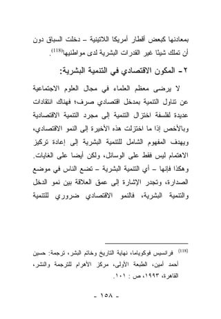 ‫ﺒﻤﻌﺎﺩﻨﻬﺎ ﻜﺒﻌﺽ ﺃﻗﻁﺎﺭ ﺃﻤﺭﻴﻜﺎ ﺍﻟﻼﺘﻴﻨﻴﺔ – ﺩﺨﻠﺕ ﺍﻟﺴﺒﺎﻕ ﺩﻭﻥ‬
      ‫ﺃﻥ ﺘﻤﻠﻙ ﺸﻴﺌﺎ ﻏﻴﺭ ﺍﻟﻘﺩﺭﺍﺕ ﺍﻟﺒﺸﺭﻴﺔ ﻟﺩﻯ ﻤﻭﺍﻁﻨﻴﻬﺎ)811(.‬
                                              ‫ً‬

          ‫٢- ﺍﻟﻤﻜﻭﻥ ﺍﻻﻗﺘﺼﺎﺩﻱ ﻓﻲ ﺍﻟﺘﻨﻤﻴﺔ ﺍﻟﺒﺸﺭﻴﺔ:‬
‫ﻻ ﻴﺭﻀﻰ ﻤﻌﻅﻡ ﺍﻟﻌﻠﻤﺎﺀ ﻓﻲ ﻤﺠﺎل ﺍﻟﻌﻠﻭﻡ ﺍﻻﺠﺘﻤﺎﻋﻴﺔ‬
‫ﻋﻥ ﺘﻨﺎﻭل ﺍﻟﺘﻨﻤﻴﺔ ﺒﻤﺩﺨل ﺍﻗﺘﺼﺎﺩﻱ ﺼﺭﻑ؛ ﻓﻬﻨﺎﻙ ﺍﻨﺘﻘﺎﺩﺍﺕ‬
‫ﻋﺩﻴﺩﺓ ﻟﻔﻠﺴﻔﺔ ﺍﺨﺘﺯﺍل ﺍﻟﺘﻨﻤﻴﺔ ﺇﻟﻰ ﻤﺠﺭﺩ ﺍﻟﺘﻨﻤﻴﺔ ﺍﻻﻗﺘﺼﺎﺩﻴﺔ‬
‫ﻭﺒﺎﻷﺨﺹ ﺇﺫﺍ ﻤﺎ ﺍﺨﺘﺯﻟﺕ ﻫﺫﻩ ﺍﻷﺨﻴﺭﺓ ﺇﻟﻰ ﺍﻟﻨﻤﻭ ﺍﻻﻗﺘﺼﺎﺩﻱ،‬
‫ﻭﻴﻬﺩﻑ ﺍﻟﻤﻔﻬﻭﻡ ﺍﻟﺸﺎﻤل ﻟﻠﺘﻨﻤﻴﺔ ﺍﻟﺒﺸﺭﻴﺔ ﺇﻟﻰ ﺇﻋﺎﺩﺓ ﺘﺭﻜﻴﺯ‬
‫ﺍﻻﻫﺘﻤﺎﻡ ﻟﻴﺱ ﻓﻘﻁ ﻋﻠﻰ ﺍﻟﻭﺴﺎﺌل، ﻭﻟﻜﻥ ﺃﻴﻀﺎ ﻋﻠﻰ ﺍﻟﻐﺎﻴﺎﺕ.‬
              ‫‪‬‬
‫ﻭﻫﻜﺫﺍ ﻓﺈﻨﻬﺎ – ﺃﻱ ﺍﻟﺘﻨﻤﻴﺔ ﺍﻟﺒﺸﺭﻴﺔ – ﺘﻀﻊ ﺍﻟﻨﺎﺱ ﻓﻲ ﻤﻭﻀﻊ‬
‫ﺍﻟﺼﺩﺍﺭﺓ، ﻭﺘﺠﺩﺭ ﺍﻹﺸﺎﺭﺓ ﺇﻟﻰ ﻋﻤﻕ ﺍﻟﻌﻼﻗﺔ ﺒﻴﻥ ﻨﻤﻭ ﺍﻟﺩﺨل‬
‫ﻭﺍﻟﺘﻨﻤﻴﺔ ﺍﻟﺒﺸﺭﻴﺔ، ﻓﺎﻟﻨﻤﻭ ﺍﻻﻗﺘﺼﺎﺩﻱ ﻀﺭﻭﺭﻱ ﻟﻠﺘﻨﻤﻴﺔ‬




                                                           ‫)811(‬
‫ﻓﺭﺍﻨﺴﻴﺱ ﻓﻭﻜﻭﻴﺎﻤﺎ، ﻨﻬﺎﻴﺔ ﺍﻟﺘﺎﺭﻴﺦ ﻭﺨﺎﺘﻡ ﺍﻟﺒﺸﺭ، ﺘﺭﺠﻤﺔ: ﺤﺴﻴﻥ‬
‫ﺃﺤﻤﺩ ﺃﻤﻴﻥ، ﺍﻟﻁﺒﻌﺔ ﺍﻷﻭﻟﻰ، ﻤﺭﻜﺯ ﺍﻷﻫﺭﺍﻡ ﻟﻠﺘﺭﺠﻤﺔ ﻭﺍﻟﻨﺸﺭ،‬
                                ‫ﺍﻟﻘﺎﻫﺭﺓ، ٣٩٩١، ﺹ : ١٠١.‬

                        ‫- ٨٥١ -‬
 