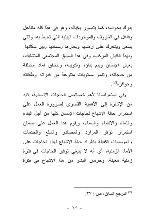 ‫ﻴﺩﺭﻙ ﺒﺤﻭﺍﺴﻪ، ﻜﻤﺎ ﻴﺘﺼﻭﺭ ﺒﺨﻴﺎﻟﻪ، ﻭﻫﻭ ﻓﻲ ﻫﺫﺍ ﻜﻠﻪ ﻤﺘﻔﺎﻋل‬
‫ﻭﻓﺎﻋل ﻓﻲ ﺍﻟﻅﺭﻭﻑ ﻭﺍﻟﻤﻭﺠﻭﺩﺍﺕ ﺍﻟﺒﻴﺌﻴﺔ ﺍﻟﺘﻲ ﺘﺤﻴﻁ ﺒﻪ، ﻭﺍﻟﺘﻲ‬
‫ﻴﺴﻌﻰ ﻭﻴﺘﺤﺭﻙ ﻋﻠﻰ ﺃﺭﻀﻬﺎ ﻭﺒﺤﺎﺭﻫﺎ ﻭﺴﻤﺎﺌﻬﺎ ﻭﺒﻴﻥ ﺴﻜﺎﻨﻬﺎ.‬
‫ﻭﺒﻬﺫﺍ ﺍﻟﻜﻴﺎﻥ ﺍﻟﻤﺭﻜﺏ، ﻭﻓﻲ ﻫﺫﺍ ﺍﻟﺴﻴﺎﻕ ﺍﻟﻤﺠﺘﻤﻌﻲ ﺍﻟﻤﺘﺸﺎﺒﻙ،‬
‫ﻴﻌﻴﺵ ﺍﻹﻨﺴﺎﻥ ﻭﻴﺘﻡ ﺒﻨﺎﺅﻩ ﻭﺘﻜﻭﻴﻨﻪ، ﻭﺘﺘﺤﻘﻕ ﺁﻤﺎﺩ ﻤﺨﺘﻠﻔﺔ‬
‫ﻤﻥ ﺤﺎﺠﺎﺘﻪ، ﻭﺘﻨﻤﻭ ﻤﺴﺘﻭﻴﺎﺕ ﻤﺘﻨﻭﻋﺔ ﻤﻥ ﻗﺩﺭﺍﺘﻪ ﻭﻁﺎﻗﺎﺘﻪ‬
                                           ‫ﻭﺤﻭﺍﻓﺯﻩ)2(.‬
‫ﻭﻓﻲ ﺍﺴﺘﻌﺭﺍﻀﻨﺎ ﻷﻫﻡ ﺨﺼﺎﺌﺹ ﺍﻟﺤﺎﺠﺎﺕ ﺍﻹﻨﺴﺎﻨﻴﺔ، ﻻﺒﺩ‬
‫ﻤﻥ ﺍﻹﺸﺎﺭﺓ ﺇﻟﻰ ﺍﻷﻫﻤﻴﺔ ﺍﻟﻘﺼﻭﻯ ﻟﻀﺭﻭﺭﺓ ﺍﻟﻌﻤل ﻋﻠﻰ‬
‫ﺍﺴﺘﻤﺭﺍﺭ ﺤﺎﻟﺔ ﺍﻹﺸﺒﺎﻉ ﻟﺤﺎﺠﺎﺕ ﺍﻹﻨﺴﺎﻥ ﻜﻠﻬﺎ ﻤﻥ ﺃﺠل ﺍﻟﺒﻘﺎﺀ‬
‫ﻭﺍﻟﻨﻤﺎﺀ ﻭﺍﻻﻨﺘﻤﺎﺀ ﻭﺍﻟﺴﻤﺎﺀ، ﻭﻴﻘﻭﻡ ﻫﺫﺍ ﺍﻟﻌﻤل ﻋﻠﻰ ﻀﻤﺎﻥ‬
‫ﺍﺴﺘﻤﺭﺍﺭ ﺘﻭﺍﻓﺭ ﺍﻟﻤﻭﺍﺭﺩ ﻭﺍﻟﻤﺼﺎﺩﺭ ﻭﺍﻟﺴﻠﻊ ﻭﺍﻟﺨﺩﻤﺎﺕ‬
‫ﻭﺍﻟﻤﺅﺴﺴﺎﺕ ﺍﻟﻜﻔﻴﻠﺔ ﺒﺎﻁﺭﺍﺩ ﺤﺎﻟﺔ ﺍﻹﺸﺒﺎﻉ ﻟﻬﺫﻩ ﺍﻟﺤﺎﺠﺎﺕ ﻋﻠﻰ‬
‫ﺍﻵﻤﺎﺩ ﺍﻟﺯﻤﻨﻴﺔ، ﺃﻱ ﺃﻨﻪ ﻻ ﻴﻨﺒﻐﻲ ﺘﻭﻓﻴﺭ ﺍﻟﺤﺎﺠﺎﺕ ﻓﻲ ﻓﺘﺭﺓ‬
‫ﺯﻤﻨﻴﺔ ﻤﻌﻴﻨﺔ، ﻭﺤﺭﻤﺎﻥ ﺍﻟﺒﺸﺭ ﻤﻥ ﻫﺫﺍ ﺍﻹﺸﺒﺎﻉ ﻓﻲ ﻓﺘﺭﺓ‬




                                                       ‫)2(‬
                              ‫ﺍﻟﻤﺭﺠﻊ ﺍﻟﺴﺎﺒﻕ، ﺹ : ٧٣.‬

                     ‫- ٥١ -‬
 