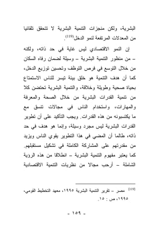 ‫ﺍﻟﺒﺸﺭﻴﺔ، ﻭﻟﻜﻥ ﻤﻨﺠﺯﺍﺕ ﺍﻟﺘﻨﻤﻴﺔ ﺍﻟﺒﺸﺭﻴﺔ ﻻ ﺘﺘﺤﻘﻕ ﺘﻠﻘﺎﺌﻴﺎ‬
 ‫‪‬‬
                     ‫ﻤﻥ ﺍﻟﻤﻌﺩﻻﺕ ﺍﻟﻤﺭﺘﻔﻌﺔ ﻟﻨﻤﻭ ﺍﻟﺩﺨل)911(.‬
‫ﺇﻥ ﺍﻟﻨﻤﻭ ﺍﻻﻗﺘﺼﺎﺩﻱ ﻟﻴﺱ ﻏﺎﻴﺔ ﻓﻲ ﺤﺩ ﺫﺍﺘﻪ، ﻭﻟﻜﻨﻪ‬
‫– ﻤﻥ ﻤﻨﻅﻭﺭ ﺍﻟﺘﻨﻤﻴﺔ ﺍﻟﺒﺸﺭﻴﺔ – ﻭﺴﻴﻠﺔ ﻟﻀﻤﺎﻥ ﺭﻓﺎﻩ ﺍﻟﺴﻜﺎﻥ‬
‫ﻤﻥ ﺨﻼل ﺍﻟﺘﻭﺴﻊ ﻓﻲ ﻓﺭﺹ ﺍﻟﺘﻭﻅﻑ ﻭﺘﺤﺴﻴﻥ ﺘﻭﺯﻴﻊ ﺍﻟﺩﺨل،‬
‫ﻜﻤﺎ ﺃﻥ ﻫﺩﻑ ﺍﻟﺘﻨﻤﻴﺔ ﻫﻭ ﺨﻠﻕ ﺒﻴﺌﺔ ﺘﻴﺴﺭ ﻟﻠﻨﺎﺱ ﺍﻻﺴﺘﻤﺘﺎﻉ‬
‫ﺒﺤﻴﺎﺓ ﺼﺤﻴﺔ ﻭﻁﻭﻴﻠﺔ ﻭﺨﻼﻗﺔ، ﻭﺍﻟﺘﻨﻤﻴﺔ ﺍﻟﺒﺸﺭﻴﺔ ﺘﺤﺘﻀﻥ ﻜﻼ‬
‫ﹰ‬
‫ﻤﻥ ﺘﻨﻤﻴﺔ ﺍﻟﻘﺩﺭﺍﺕ ﺍﻟﺒﺸﺭﻴﺔ ﻤﻥ ﺨﻼل ﺍﻟﺼﺤﺔ ﻭﺍﻟﻤﻌﺭﻓﺔ‬
‫ﻭﺍﻟﻤﻬﺎﺭﺍﺕ، ﻭﺍﺴﺘﺨﺩﺍﻡ ﺍﻟﻨﺎﺱ ﻓﻲ ﻤﺠﺎﻻﺕ ﺘﻨﺴﻕ ﻤﻊ‬
‫ﻤﺎ ﻴﻜﺘﺴﺒﻭﻨﻪ ﻤﻥ ﻫﺫﻩ ﺍﻟﻘﺩﺭﺍﺕ. ﻭﻴﺠﺏ ﺍﻟﺘﺄﻜﻴﺩ ﻋﻠﻰ ﺃﻥ ﺘﻁﻭﻴﺭ‬
‫ﺍﻟﻘﺩﺭﺍﺕ ﺍﻟﺒﺸﺭﻴﺔ ﻟﻴﺱ ﻤﺠﺭﺩ ﻭﺴﻴﻠﺔ، ﻭﺇﻨﻤﺎ ﻫﻭ ﻫﺩﻑ ﻓﻲ ﺤﺩ‬
‫ﺫﺍﺘﻪ، ﻁﺎﻟﻤﺎ ﺃﻥ ﺍﻟﻤﻀﻲ ﻓﻲ ﻫﺫﺍ ﺍﻟﺘﻁﻭﻴﺭ ﻴﻘﻭﻱ ﺍﻟﻨﺎﺱ ﻭﻴﺯﻴﺩ‬
‫ﻤﻥ ﻤﻘﺩﺭﺘﻬﻡ ﻋﻠﻰ ﺍﻟﻤﺸﺎﺭﻜﺔ ﺍﻟﻜﺎﻤﻠﺔ ﻓﻲ ﺘﺸﻜﻴل ﻤﺴﺘﻘﺒﻠﻬﻡ.‬
‫ﻜﻤﺎ ﻴﻌﺘﺒﺭ ﻤﻔﻬﻭﻡ ﺍﻟﺘﻨﻤﻴﺔ ﺍﻟﺒﺸﺭﻴﺔ – ﺍﻨﻁﻼﻗﺎ ﻤﻥ ﻫﺫﻩ ﺍﻟﺭﺅﻴﺔ‬
               ‫ﹰ‬
‫ﺍﻟﺸﺎﻤﻠﺔ – ﺃﺭﺤﺏ ﻤﺠﺎﻻ ﻤﻥ ﻨﻅﺭﻴﺎﺕ ﺍﻟﺘﻨﻤﻴﺔ ﺍﻻﻗﺘﺼﺎﺩﻴﺔ‬
                            ‫ﹰ‬


                                                         ‫)911(‬
‫ﻤﺼﺭ – ﺘﻘﺭﻴﺭ ﺍﻟﺘﻨﻤﻴﺔ ﺍﻟﺒﺸﺭﻴﺔ ٥٩٩١، ﻤﻌﻬﺩ ﺍﻟﺘﺨﻁﻴﻁ ﺍﻟﻘﻭﻤﻲ،‬
                                       ‫٥٩٩١، ﺹ : ٥١.‬

                       ‫- ٩٥١ -‬
 