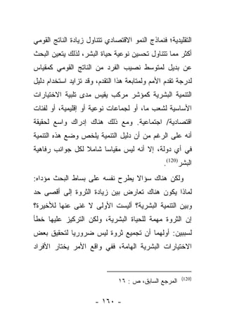 ‫ﺍﻟﺘﻘﻠﻴﺩﻴﺔ؛ ﻓﻨﻤﺎﺫﺝ ﺍﻟﻨﻤﻭ ﺍﻻﻗﺘﺼﺎﺩﻱ ﺘﺘﻨﺎﻭل ﺯﻴﺎﺩﺓ ﺍﻟﻨﺎﺘﺞ ﺍﻟﻘﻭﻤﻲ‬
‫ﺃﻜﺜﺭ ﻤﻤﺎ ﺘﺘﻨﺎﻭل ﺘﺤﺴﻴﻥ ﻨﻭﻋﻴﺔ ﺤﻴﺎﺓ ﺍﻟﺒﺸﺭ، ﻟﺫﻟﻙ ﻴﺘﻌﻴﻥ ﺍﻟﺒﺤﺙ‬
‫ﻋﻥ ﺒﺩﻴل ﻟﻤﺘﻭﺴﻁ ﻨﺼﻴﺏ ﺍﻟﻔﺭﺩ ﻤﻥ ﺍﻟﻨﺎﺘﺞ ﺍﻟﻘﻭﻤﻲ ﻜﻤﻘﻴﺎﺱ‬
‫ﻟﺩﺭﺠﺔ ﺘﻘﺩﻡ ﺍﻷﻤﻡ ﻭﻟﻤﺘﺎﺒﻌﺔ ﻫﺫﺍ ﺍﻟﺘﻘﺩﻡ، ﻭﻗﺩ ﺘﺯﺍﻴﺩ ﺍﺴﺘﺨﺩﺍﻡ ﺩﻟﻴل‬
‫ﺍﻟﺘﻨﻤﻴﺔ ﺍﻟﺒﺸﺭﻴﺔ ﻜﻤﺅﺸﺭ ﻤﺭﻜﺏ ﻴﻘﻴﺱ ﻤﺩﻯ ﺘﻠﺒﻴﺔ ﺍﻻﺨﺘﻴﺎﺭﺍﺕ‬
‫ﺍﻷﺴﺎﺴﻴﺔ ﻟﺸﻌﺏ ﻤﺎ، ﺃﻭ ﻟﺠﻤﺎﻋﺎﺕ ﻨﻭﻋﻴﺔ ﺃﻭ ﺇﻗﻠﻴﻤﻴﺔ، ﺃﻭ ﻟﻔﺌﺎﺕ‬
‫ﺍﻗﺘﺼﺎﺩﻴﺔ/ ﺍﺠﺘﻤﺎﻋﻴﺔ. ﻭﻤﻊ ﺫﻟﻙ ﻫﻨﺎﻙ ﺇﺩﺭﺍﻙ ﻭﺍﺴﻊ ﻟﺤﻘﻴﻘﺔ‬
‫ﺃﻨﻪ ﻋﻠﻰ ﺍﻟﺭﻏﻡ ﻤﻥ ﺃﻥ ﺩﻟﻴل ﺍﻟﺘﻨﻤﻴﺔ ﻴﻠﺨﺹ ﻭﻀﻊ ﻫﺫﻩ ﺍﻟﺘﻨﻤﻴﺔ‬
‫ﻓﻲ ﺃﻱ ﺩﻭﻟﺔ، ﺇﻻ ﺃﻨﻪ ﻟﻴﺱ ﻤﻘﻴﺎﺴﺎ ﺸﺎﻤﻼ ﻟﻜل ﺠﻭﺍﻨﺏ ﺭﻓﺎﻫﻴﺔ‬
                 ‫ﹰ‬     ‫‪‬‬
                                                ‫ﺍﻟﺒﺸﺭ)021(.‬
‫ﻭﻟﻜﻥ ﻫﻨﺎﻙ ﺴﺅﺍﻻ ﻴﻁﺭﺡ ﻨﻔﺴﻪ ﻋﻠﻰ ﺒﺴﺎﻁ ﺍﻟﺒﺤﺙ ﻤﺅﺩﺍﻩ:‬
                                ‫ﹰ‬
‫ﻟﻤﺎﺫﺍ ﻴﻜﻭﻥ ﻫﻨﺎﻙ ﺘﻌﺎﺭﺽ ﺒﻴﻥ ﺯﻴﺎﺩﺓ ﺍﻟﺜﺭﻭﺓ ﺇﻟﻰ ﺃﻗﺼﻰ ﺤﺩ‬
‫ﻭﺒﻴﻥ ﺍﻟﺘﻨﻤﻴﺔ ﺍﻟﺒﺸﺭﻴﺔ؟ ﺃﻟﻴﺴﺕ ﺍﻷﻭﻟﻰ ﻻ ﻏﻨﻰ ﻋﻨﻬﺎ ﻟﻸﺨﻴﺭﺓ؟‬
‫ﺇﻥ ﺍﻟﺜﺭﻭﺓ ﻤﻬﻤﺔ ﻟﻠﺤﻴﺎﺓ ﺍﻟﺒﺸﺭﻴﺔ، ﻭﻟﻜﻥ ﺍﻟﺘﺭﻜﻴﺯ ﻋﻠﻴﻬﺎ ﺨﻁﺄ‬
‫ﻟﺴﺒﺒﻴﻥ: ﺃﻭﻟﻬﻤﺎ ﺃﻥ ﺘﺠﻤﻴﻊ ﺜﺭﻭﺓ ﻟﻴﺱ ﻀﺭﻭﺭﻴﺎ ﻟﺘﺤﻘﻴﻕ ﺒﻌﺽ‬
            ‫‪‬‬
‫ﺍﻻﺨﺘﻴﺎﺭﺍﺕ ﺍﻟﺒﺸﺭﻴﺔ ﺍﻟﻬﺎﻤﺔ، ﻓﻔﻲ ﻭﺍﻗﻊ ﺍﻷﻤﺭ ﻴﺨﺘﺎﺭ ﺍﻷﻓﺭﺍﺩ‬


                                                       ‫)021(‬
                               ‫ﺍﻟﻤﺭﺠﻊ ﺍﻟﺴﺎﺒﻕ، ﺹ : ٦١‬

                      ‫- ٠٦١ -‬
 