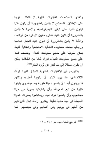 ‫ﻭﺘﺨﺘﺎﺭ ﺍﻟﻤﺠﺘﻤﻌﺎﺕ ﺍﺨﺘﻴﺎﺭﺍﺕ ﻜﺜﻴﺭﺓ ﻻ ﺘﺘﻁﻠﺏ ﺜﺭﻭﺓ‬
‫ﻋﻠﻰ ﺍﻹﻁﻼﻕ. ﻓﺎﻟﻤﺠﺘﻤﻊ ﻻ ﻴﺘﻌﻴﻥ ﺒﺎﻟﻀﺭﻭﺭﺓ ﺃﻥ ﻴﻜﻭﻥ ﻏﻨﻴﺎ‬
 ‫‪‬‬
‫ﻟﻴﻜﻭﻥ ﻗﺎﺩﺭﺍ ﻋﻠﻰ ﺘﻭﻓﻴﺭ ﺍﻟﺩﻴﻤﻭﻗﺭﺍﻁﻴﺔ، ﻭﺍﻷﺴﺭﺓ ﻻ ﻴﺘﻌﻴﻥ‬
                                        ‫‪‬‬
‫ﺒﺎﻟﻀﺭﻭﺭﺓ ﺃﻥ ﺘﻜﻭﻥ ﻏﻨﻴﺔ ﻟﺘﺤﺘﺭﻡ ﺤﻘﻭﻕ ﻜل ﻓﺭﺩ ﻤﻥ ﺃﻓﺭﺍﺩﻫﺎ،‬
‫ﻭﺍﻷﻤﺔ ﻻ ﻴﺘﻌﻴﻥ ﺒﺎﻟﻀﺭﻭﺭﺓ ﺃﻥ ﺘﻜﻭﻥ ﻏﻨﻴﺔ ﻟﺘﻌﺎﻤل ﻨﺴﺎﺀﻫﺎ‬
‫ﻭﺭﺠﺎﻟﻬﺎ ﻤﻌﺎﻤﻠﺔ ﻤﺘﺴﺎﻭﻴﺔ، ﻓﺎﻟﺘﻘﺎﻟﻴﺩ ﺍﻻﺠﺘﻤﺎﻋﻴﺔ ﻭﺍﻟﺜﻘﺎﻓﻴﺔ ﺍﻟﻘﻴﻤﺔ‬
‫ﻴﻤﻜﻥ ﺼﻭﻨﻬﺎ ﻋﻠﻰ ﺠﻤﻴﻊ ﻤﺴﺘﻭﻴﺎﺕ ﺍﻟﺩﺨل. ﻭﺘﻀﺎﻑ ﻓﻌﻼ‬
‫ﹰ‬
‫ﻋﻠﻰ ﺠﻤﻴﻊ ﻤﺴﺘﻭﻴﺎﺕ ﺍﻟﺩﺨل، ﻓﺜﺭﺍﺀ ﺜﻘﺎﻓﺔ ﻤﻥ ﺍﻟﺜﻘﺎﻓﺎﺕ ﻴﻤﻜﻥ‬
          ‫ﺃﻥ ﻴﻜﻭﻥ ﻤﺴﺘﻘﻼ ﺇﻟﻰ ﺤﺩ ﻜﺒﻴﺭ ﻋﻥ ﺜﺭﻭﺓ ﺍﻟﺒﺸﺭ)121(.‬
                                          ‫ﹰ‬
‫ﻭﺜﺎﻨﻴﻬﻤﺎ: ﺃﻥ ﺍﻻﺨﺘﻴﺎﺭﺍﺕ ﺍﻟﺒﺸﺭﻴﺔ ﺘﺘﺠﺎﻭﺯ ﻜﺜﻴﺭﺍ ﺍﻟﺭﻓﺎﻩ‬
        ‫‪‬‬
‫ﺍﻻﻗﺘﺼﺎﺩﻱ، ﻓﻘﺩ ﻴﺭﻴﺩ ﺍﻟﺒﺸﺭ ﺃﻥ ﻴﻜﻭﻨﻭﺍ ﺃﻏﻨﻴﺎﺀ، ﻭﻟﻜﻨﻬﻡ‬
‫ﻗﺩ ﻴﺭﻴﺩﻭﻥ ﺃﻴﻀﺎ ﺃﻥ ﻴﻨﻌﻤﻭﺍ ﺒﺤﻴﺎﺓ ﻁﻭﻴﻠﺔ ﻭﺼﺤﻴﺔ، ﻭﺃﻥ ﻴﻨﻬﻠﻭﺍ‬
                                         ‫‪‬‬
‫ﻜﺜﻴﺭﺍ ﻤﻥ ﻨﺒ‪‬ﻊ ﺍﻟﻤﻌﺭﻓﺔ، ﻭﺃﻥ ﻴﺸﺎﺭﻜﻭﺍ ﺒﺤﺭﻴﺔ ﻓﻲ ﺤﻴﺎﺓ‬
                                            ‫‪‬‬
‫ﻤﺠﺘﻤﻌﻬﻡ، ﻭﺃﻥ ﻴﺘﻨﻔﺴﻭﺍ ﻫﻭﺍﺀ ﻨﻘﻴﺎ، ﻭﻴﺴﺘﻤﺘﻌﻭﺍ ﺒﻤﺴﺭﺍﺕ ﺍﻟﺤﻴﺎﺓ‬
                          ‫‪‬‬
‫ﺍﻟﺒﺴﻴﻁﺔ ﻓﻲ ﺒﻴﺌﺔ ﻤﺎﺩﻴﺔ ﻨﻅﻴﻔﺔ ﻭﻴﻘﺩﺭﻭﺍ ﺭﺍﺤﺔ ﺍﻟﺒﺎل ﺍﻟﺘﻲ ﺘﻨﺒﻊ‬
‫ﻤﻥ ﺃﻤﻨﻬﻡ ﻓﻲ ﺒﻴﻭﺘﻬﻡ ﻭﻓﻲ ﺃﻋﻤﺎﻟﻬﻡ ﻭﻓﻲ ﻤﺠﺘﻤﻌﻬﻡ. ﻜﻤﺎ‬


                                                        ‫)121(‬
                      ‫ﺍﻟﻤﺭﺠﻊ ﺍﻟﺴﺎﺒﻕ، ﺹ ﺹ : ٤١ – ٥١‬

                       ‫- ١٦١ -‬
 