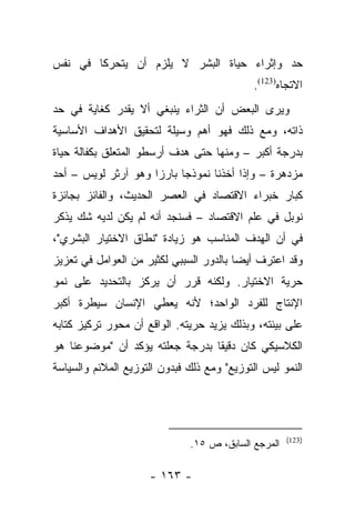 ‫ﺤﺩ ﻭﺇﺜﺭﺍﺀ ﺤﻴﺎﺓ ﺍﻟﺒﺸﺭ ﻻ ﻴﻠﺯﻡ ﺃﻥ ﻴﺘﺤﺭﻜﺎ ﻓﻲ ﻨﻔﺱ‬
                                             ‫ﺍﻻﺘﺠﺎﻩ)321(.‬
‫ﻭﻴﺭﻯ ﺍﻟﺒﻌﺽ ﺃﻥ ﺍﻟﺜﺭﺍﺀ ﻴﻨﺒﻐﻲ ﺃﻻ ﻴﻘﺩﺭ ﻜﻐﺎﻴﺔ ﻓﻲ ﺤﺩ‬
‫ﺫﺍﺘﻪ، ﻭﻤﻊ ﺫﻟﻙ ﻓﻬﻭ ﺃﻫﻡ ﻭﺴﻴﻠﺔ ﻟﺘﺤﻘﻴﻕ ﺍﻷﻫﺩﺍﻑ ﺍﻷﺴﺎﺴﻴﺔ‬
‫ﺒﺩﺭﺠﺔ ﺃﻜﺒﺭ – ﻭﻤﻨﻬﺎ ﺤﺘﻰ ﻫﺩﻑ ﺃﺭﺴﻁﻭ ﺍﻟﻤﺘﻌﻠﻕ ﺒﻜﻔﺎﻟﺔ ﺤﻴﺎﺓ‬
‫ﻤﺯﺩﻫﺭﺓ – ﻭﺇﺫﺍ ﺃﺨﺫﻨﺎ ﻨﻤﻭﺫﺠﺎ ﺒﺎﺭﺯﺍ ﻭﻫﻭ ﺁﺭﺜﺭ ﻟﻭﻴﺱ – ﺃﺤﺩ‬
                     ‫‪‬‬     ‫‪‬‬
‫ﻜﺒﺎﺭ ﺨﺒﺭﺍﺀ ﺍﻻﻗﺘﺼﺎﺩ ﻓﻲ ﺍﻟﻌﺼﺭ ﺍﻟﺤﺩﻴﺙ، ﻭﺍﻟﻔﺎﺌﺯ ﺒﺠﺎﺌﺯﺓ‬
‫ﻨﻭﺒل ﻓﻲ ﻋﻠﻡ ﺍﻻﻗﺘﺼﺎﺩ – ﻓﺴﻨﺠﺩ ﺃﻨﻪ ﻟﻡ ﻴﻜﻥ ﻟﺩﻴﻪ ﺸﻙ ‪‬ﺫﻜﺭ‬
   ‫ﻴ‬
‫ﻓﻲ ﺃﻥ ﺍﻟﻬﺩﻑ ﺍﻟﻤﻨﺎﺴﺏ ﻫﻭ ﺯﻴﺎﺩﺓ "ﻨﻁﺎﻕ ﺍﻻﺨﺘﻴﺎﺭ ﺍﻟﺒﺸﺭﻱ"،‬
‫ﻭﻗﺩ ﺍﻋﺘﺭﻑ ﺃﻴﻀﺎ ﺒﺎﻟﺩﻭﺭ ﺍﻟﺴﺒﺒﻲ ﻟﻜﺜﻴﺭ ﻤﻥ ﺍﻟﻌﻭﺍﻤل ﻓﻲ ﺘﻌﺯﻴﺯ‬
                                         ‫‪‬‬
‫ﺤﺭﻴﺔ ﺍﻻﺨﺘﻴﺎﺭ. ﻭﻟﻜﻨﻪ ﻗﺭﺭ ﺃﻥ ﻴﺭﻜﺯ ﺒﺎﻟﺘﺤﺩﻴﺩ ﻋﻠﻰ ﻨﻤﻭ‬
‫ﺍﻹﻨﺘﺎﺝ ﻟﻠﻔﺭﺩ ﺍﻟﻭﺍﺤﺩ؛ ﻷﻨﻪ ﻴﻌﻁﻲ ﺍﻹﻨﺴﺎﻥ ﺴﻴﻁﺭﺓ ﺃﻜﺒﺭ‬
‫ﻋﻠﻰ ﺒﻴﺌﺘﻪ، ﻭﺒﺫﻟﻙ ﻴﺯﻴﺩ ﺤﺭﻴﺘﻪ. ﺍﻟﻭﺍﻗﻊ ﺃﻥ ﻤﺤﻭﺭ ﺘﺭﻜﻴﺯ ﻜﺘﺎﺒﻪ‬
‫ﺍﻟﻜﻼﺴﻴﻜﻲ ﻜﺎﻥ ﺩﻗﻴﻘﺎ ﺒﺩﺭﺠﺔ ﺠﻌﻠﺘﻪ ﻴﺅﻜﺩ ﺃﻥ "ﻤﻭﻀﻭﻋﻨﺎ ﻫﻭ‬
                                 ‫ﹰ‬
‫ﺍﻟﻨﻤﻭ ﻟﻴﺱ ﺍﻟﺘﻭﺯﻴﻊ" ﻭﻤﻊ ﺫﻟﻙ ﻓﺒﺩﻭﻥ ﺍﻟﺘﻭﺯﻴﻊ ﺍﻟﻤﻼﺌﻡ ﻭﺍﻟﺴﻴﺎﺴﺔ‬




                                                     ‫)321(‬
                              ‫ﺍﻟﻤﺭﺠﻊ ﺍﻟﺴﺎﺒﻕ، ﺹ ٥١.‬

                     ‫- ٣٦١ -‬
 