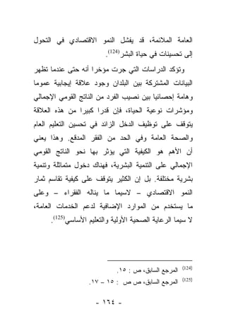 ‫ﺍﻟﻌﺎﻤﺔ ﺍﻟﻤﻼﺌﻤﺔ، ﻗﺩ ﻴﻔﺸل ﺍﻟﻨﻤﻭ ﺍﻻﻗﺘﺼﺎﺩﻱ ﻓﻲ ﺍﻟﺘﺤﻭل‬
                        ‫ﺇﻟﻰ ﺘﺤﺴﻴﻨﺎﺕ ﻓﻲ ﺤﻴﺎﺓ ﺍﻟﺒﺸﺭ)421(.‬
‫ﻭﺘﺅﻜﺩ ﺍﻟﺩﺭﺍﺴﺎﺕ ﺍﻟﺘﻲ ﺠﺭﺕ ﻤﺅﺨﺭﺍ ﺃﻨﻪ ﺤﺘﻰ ﻋﻨﺩﻤﺎ ﺘﻅﻬﺭ‬
                    ‫‪‬‬
‫ﺍﻟﺒﻴﺎﻨﺎﺕ ﺍﻟﻤﺸﺘﺭﻜﺔ ﺒﻴﻥ ﺍﻟﺒﻠﺩﺍﻥ ﻭﺠﻭﺩ ﻋﻼﻗﺔ ﺇﻴﺠﺎﺒﻴﺔ ﻋﻤﻭﻤﺎ‬
 ‫‪‬‬
‫ﻭﻫﺎﻤﺔ ﺇﺤﺼﺎﺌﻴﺎ ﺒﻴﻥ ﻨﺼﻴﺏ ﺍﻟﻔﺭﺩ ﻤﻥ ﺍﻟﻨﺎﺘﺞ ﺍﻟﻘﻭﻤﻲ ﺍﻹﺠﻤﺎﻟﻲ‬
                                         ‫‪‬‬
‫ﻭﻤﺅﺸﺭﺍﺕ ﻨﻭﻋﻴﺔ ﺍﻟﺤﻴﺎﺓ، ﻓﺈﻥ ﻗﺩﺭﺍ ﻜﺒﻴﺭﺍ ﻤﻥ ﻫﺫﻩ ﺍﻟﻌﻼﻗﺔ‬
               ‫‪‬‬     ‫‪‬‬
‫ﻴﺘﻭﻗﻑ ﻋﻠﻰ ﺘﻭﻅﻴﻑ ﺍﻟﺩﺨل ﺍﻟﺯﺍﺌﺩ ﻓﻲ ﺘﺤﺴﻴﻥ ﺍﻟﺘﻌﻠﻴﻡ ﺍﻟﻌﺎﻡ‬
‫ﻭﺍﻟﺼﺤﺔ ﺍﻟﻌﺎﻤﺔ ﻭﻓﻲ ﺍﻟﺤﺩ ﻤﻥ ﺍﻟﻔﻘﺭ ﺍﻟﻤﺩﻗﻊ. ﻭﻫﺫﺍ ﻴﻌﻨﻲ‬
‫ﺃﻥ ﺍﻷﻫﻡ ﻫﻭ ﺍﻟﻜﻴﻔﻴﺔ ﺍﻟﺘﻲ ﻴﺅﺜﺭ ﺒﻬﺎ ﻨﺤﻭ ﺍﻟﻨﺎﺘﺞ ﺍﻟﻘﻭﻤﻲ‬
‫ﺍﻹﺠﻤﺎﻟﻲ ﻋﻠﻰ ﺍﻟﺘﻨﻤﻴﺔ ﺍﻟﺒﺸﺭﻴﺔ، ﻓﻬﻨﺎﻙ ﺩﺨﻭل ﻤﺘﻤﺎﺜﻠﺔ ﻭﺘﻨﻤﻴﺔ‬
‫ﺒﺸﺭﻴﺔ ﻤﺨﺘﻠﻔﺔ. ﺒل ﺇﻥ ﺍﻟﻜﺜﻴﺭ ﻴﺘﻭﻗﻑ ﻋﻠﻰ ﻜﻴﻔﻴﺔ ﺘﻘﺎﺴﻡ ﺜﻤﺎﺭ‬
‫ﺍﻟﻨﻤﻭ ﺍﻻﻗﺘﺼﺎﺩﻱ – ﻻﺴﻴﻤﺎ ﻤﺎ ﻴﻨﺎﻟﻪ ﺍﻟﻔﻘﺭﺍﺀ – ﻭﻋﻠﻰ‬
‫ﻤﺎ ﻴﺴﺘﺨﺩﻡ ﻤﻥ ﺍﻟﻤﻭﺍﺭﺩ ﺍﻹﻀﺎﻓﻴﺔ ﻟﺩﻋﻡ ﺍﻟﺨﺩﻤﺎﺕ ﺍﻟﻌﺎﻤﺔ،‬
     ‫ﻻ ﺴﻴﻤﺎ ﺍﻟﺭﻋﺎﻴﺔ ﺍﻟﺼﺤﻴﺔ ﺍﻷﻭﻟﻴﺔ ﻭﺍﻟﺘﻌﻠﻴﻡ ﺍﻷﺴﺎﺴﻲ)521(.‬




                                                     ‫)421(‬
                            ‫ﺍﻟﻤﺭﺠﻊ ﺍﻟﺴﺎﺒﻕ، ﺹ : ٥١.‬
                                                     ‫)521(‬
                  ‫ﺍﻟﻤﺭﺠﻊ ﺍﻟﺴﺎﺒﻕ، ﺹ ﺹ : ٥١ – ٧١.‬

                    ‫- ٤٦١ -‬
 