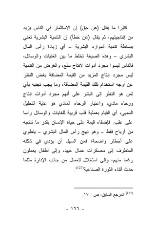 ‫ﻜﺜﻴﺭﺍ ﻤﺎ ﻴﻘﺎل )ﻋﻥ ﺤﻕ( ﺇﻥ ﺍﻻﺴﺘﺜﻤﺎﺭ ﻓﻲ ﺍﻟﻨﺎﺱ ﻴﺯﻴﺩ‬
                                           ‫‪‬‬
‫ﻤﻥ ﺇﻨﺘﺎﺠﻴﺘﻬﻡ، ﺜﻡ ﻴﻘﺎل )ﻋﻥ ﺨﻁﺄ( ﺇﻥ ﺍﻟﺘﻨﻤﻴﺔ ﺍﻟﺒﺸﺭﻴﺔ ﺘﻌﻨﻲ‬
‫ﺒﺒﺴﺎﻁﺔ ﺘﻨﻤﻴﺔ ﺍﻟﻤﻭﺍﺭﺩ ﺍﻟﺒﺸﺭﻴﺔ – ﺃﻱ ﺯﻴﺎﺩﺓ ﺭﺃﺱ ﺍﻟﻤﺎل‬
‫ﺍﻟﺒﺸﺭﻱ – ﻭﻫﺫﻩ ﺍﻟﺼﻴﻐﺔ ﺘﺨﻠﻁ ﻤﺎ ﺒﻴﻥ ﺍﻟﻐﺎﻴﺎﺕ ﻭﺍﻟﻭﺴﺎﺌل،‬
‫ﻓﺎﻟﻨﺎﺱ ﻟﻴﺴﻭﺍ ﻤﺠﺭﺩ ﺃﺩﻭﺍﺕ ﻹﻨﺘﺎﺝ ﺴﻠﻊ، ﻭﺍﻟﻐﺭﺽ ﻤﻥ ﺍﻟﺘﻨﻤﻴﺔ‬
‫ﻟﻴﺱ ﻤﺠﺭﺩ ﺇﻨﺘﺎﺝ ﺍﻟﻤﺯﻴﺩ ﻤﻥ ﺍﻟﻘﻴﻤﺔ ﺍﻟﻤﻀﺎﻓﺔ ﺒﻐﺽ ﺍﻟﻨﻅﺭ‬
‫ﻋﻥ ﺃﻭﺠﻪ ﺍﺴﺘﺨﺩﺍﻡ ﺘﻠﻙ ﺍﻟﻘﻴﻤﺔ ﺍﻟﻤﻀﺎﻓﺔ، ﻭﻤﺎ ﻴﺠﺏ ﺘﺠﻨﺒﻪ ﺒﺄﻱ‬
‫ﺜﻤﻥ ﻫﻭ ﺍﻟﻨﻅﺭ ﺇﻟﻰ ﺍﻟﺒﺸﺭ ﻋﻠﻰ ﺃﻨﻬﻡ ﻤﺠﺭﺩ ﺃﺩﻭﺍﺕ ﺇﻨﺘﺎﺝ‬
‫ﻭﺭﺨﺎﺀ ﻤﺎﺩﻱ، ﻭﺍﻋﺘﺒﺎﺭ ﺍﻟﺭﺨﺎﺀ ﺍﻟﻤﺎﺩﻱ ﻫﻭ ﻏﺎﻴﺔ ﺍﻟﺘﺤﻠﻴل‬
‫ﺍﻟﺴﺒﺒﻲ، ﺃﻱ ﺍﻟﻘﻴﺎﻡ ﺒﻌﻤﻠﻴﺔ ﻗﻠﺏ ﻗﺭﻴﺒﺔ ﻟﻠﻐﺎﻴﺎﺕ ﻭﺍﻟﻭﺴﺎﺌل ﺭﺃﺴﺎ‬
 ‫‪‬‬
‫ﻋﻠﻰ ﻋﻘﺏ. ﻓﺈﻀﻔﺎﺀ ﻗﻴﻤﺔ ﻋﻠﻰ ﺤﻴﺎﺓ ﺍﻹﻨﺴﺎﻥ ﺒﻘﺩﺭ ﻤﺎ ﺘﻨﺘﺠﻪ‬
‫ﻤﻥ ﺃﺭﺒﺎﺡ ﻓﻘﻁ – ﻭﻫﻭ ﻨﻬﺞ ﺭﺃﺱ ﺍﻟﻤﺎل ﺍﻟﺒﺸﺭﻱ – ﻴﻨﻁﻭﻱ‬
‫ﻋﻠﻰ ﺃﺨﻁﺎﺭ ﻭﺍﻀﺤﺔ؛ ﻓﻤﻥ ﺍﻟﺴﻬل ﺃﻥ ﻴﺅﺩﻱ ﻓﻲ ﺸﻜﻠﻪ‬
‫ﺍﻟﻤﺘﻁﺭﻑ ﺇﻟﻰ ﻤﻌﺴﻜﺭﺍﺕ ﻋﻤﺎل ﻋﺒﻴﺩ، ﻭﺇﻟﻰ ﺃﻁﻔﺎل ﻴﻌﻤﻠﻭﻥ‬
‫ﺭﻏﻤﺎ ﻤﻨﻬﻡ، ﻭﺇﻟﻰ ﺍﺴﺘﻐﻼل ﻟﻠﻌﻤﺎل ﻤﻥ ﺠﺎﻨﺏ ﺍﻹﺩﺍﺭﺓ ﻤﺜﻠﻤﺎ‬
                                               ‫‪‬‬
                         ‫ﺤﺩﺙ ﺃﺜﻨﺎﺀ ﺍﻟﺜﻭﺭﺓ ﺍﻟﺼﻨﺎﻋﻴﺔ)721(.‬


                                                       ‫)721(‬
                              ‫ﺍﻟﻤﺭﺠﻊ ﺍﻟﺴﺎﺒﻕ، ﺹ : ٧١.‬

                     ‫- ٦٦١ -‬
 