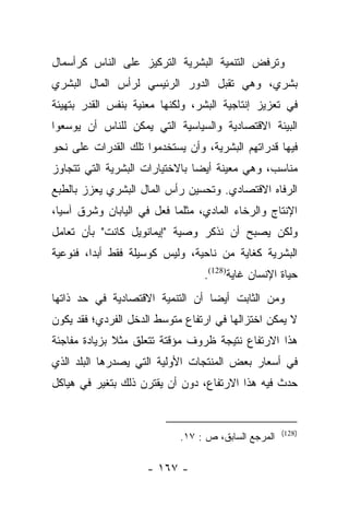 ‫ﻭﺘﺭﻓﺽ ﺍﻟﺘﻨﻤﻴﺔ ﺍﻟﺒﺸﺭﻴﺔ ﺍﻟﺘﺭﻜﻴﺯ ﻋﻠﻰ ﺍﻟﻨﺎﺱ ﻜﺭﺃﺴﻤﺎل‬
‫ﺒﺸﺭﻱ، ﻭﻫﻲ ﺘﻘﺒل ﺍﻟﺩﻭﺭ ﺍﻟﺭﺌﻴﺴﻲ ﻟﺭﺃﺱ ﺍﻟﻤﺎل ﺍﻟﺒﺸﺭﻱ‬
‫ﻓﻲ ﺘﻌﺯﻴﺯ ﺇﻨﺘﺎﺠﻴﺔ ﺍﻟﺒﺸﺭ، ﻭﻟﻜﻨﻬﺎ ﻤﻌﻨﻴﺔ ﺒﻨﻔﺱ ﺍﻟﻘﺩﺭ ﺒﺘﻬﻴﺌﺔ‬
‫ﺍﻟﺒﻴﺌﺔ ﺍﻻﻗﺘﺼﺎﺩﻴﺔ ﻭﺍﻟﺴﻴﺎﺴﻴﺔ ﺍﻟﺘﻲ ﻴﻤﻜﻥ ﻟﻠﻨﺎﺱ ﺃﻥ ﻴﻭﺴﻌﻭﺍ‬
‫ﻓﻴﻬﺎ ﻗﺩﺭﺍﺘﻬﻡ ﺍﻟﺒﺸﺭﻴﺔ، ﻭﺃﻥ ﻴﺴﺘﺨﺩﻤﻭﺍ ﺘﻠﻙ ﺍﻟﻘﺩﺭﺍﺕ ﻋﻠﻰ ﻨﺤﻭ‬
‫ﻤﻨﺎﺴﺏ، ﻭﻫﻲ ﻤﻌﻴﻨﺔ ﺃﻴﻀﺎ ﺒﺎﻻﺨﺘﻴﺎﺭﺍﺕ ﺍﻟﺒﺸﺭﻴﺔ ﺍﻟﺘﻲ ﺘﺘﺠﺎﻭﺯ‬
                                ‫‪‬‬
‫ﺍﻟﺭﻓﺎﻩ ﺍﻻﻗﺘﺼﺎﺩﻱ. ﻭﺘﺤﺴﻴﻥ ﺭﺃﺱ ﺍﻟﻤﺎل ﺍﻟﺒﺸﺭﻱ ﻴﻌﺯﺯ ﺒﺎﻟﻁﺒﻊ‬
‫ﺍﻹﻨﺘﺎﺝ ﻭﺍﻟﺭﺨﺎﺀ ﺍﻟﻤﺎﺩﻱ، ﻤﺜﻠﻤﺎ ﻓﻌل ﻓﻲ ﺍﻟﻴﺎﺒﺎﻥ ﻭﺸﺭﻕ ﺁﺴﻴﺎ،‬
‫ﻭﻟﻜﻥ ﻴﺼﺒﺢ ﺃﻥ ﻨﺫﻜﺭ ﻭﺼﻴﺔ "ﺇﻴﻤﺎﻨﻭﻴل ﻜﺎﻨﺕ" ﺒﺄﻥ ﺘﻌﺎﻤل‬
‫ﺍﻟﺒﺸﺭﻴﺔ ﻜﻐﺎﻴﺔ ﻤﻥ ﻨﺎﺤﻴﺔ، ﻭﻟﻴﺱ ﻜﻭﺴﻴﻠﺔ ﻓﻘﻁ ﺃﺒﺩﺍ، ﻓﻨﻭﻋﻴﺔ‬
         ‫‪‬‬
                                 ‫ﺤﻴﺎﺓ ﺍﻹﻨﺴﺎﻥ ﻏﺎﻴﺔ)821(.‬
‫ﻭﻤﻥ ﺍﻟﺜﺎﺒﺕ ﺃﻴﻀﺎ ﺃﻥ ﺍﻟﺘﻨﻤﻴﺔ ﺍﻻﻗﺘﺼﺎﺩﻴﺔ ﻓﻲ ﺤﺩ ﺫﺍﺘﻬﺎ‬
                                  ‫‪‬‬
‫ﻻ ﻴﻤﻜﻥ ﺍﺨﺘﺯﺍﻟﻬﺎ ﻓﻲ ﺍﺭﺘﻔﺎﻉ ﻤﺘﻭﺴﻁ ﺍﻟﺩﺨل ﺍﻟﻔﺭﺩﻱ؛ ﻓﻘﺩ ﻴﻜﻭﻥ‬
‫ﻫﺫﺍ ﺍﻻﺭﺘﻔﺎﻉ ﻨﺘﻴﺠﺔ ﻅﺭﻭﻑ ﻤﺅﻗﺘﺔ ﺘﺘﻌﻠﻕ ﻤﺜﻼ ﺒﺯﻴﺎﺩﺓ ﻤﻔﺎﺠﺌﺔ‬
              ‫ﹰ‬
‫ﻓﻲ ﺃﺴﻌﺎﺭ ﺒﻌﺽ ﺍﻟﻤﻨﺘﺠﺎﺕ ﺍﻷﻭﻟﻴﺔ ﺍﻟﺘﻲ ﻴﺼﺩﺭﻫﺎ ﺍﻟﺒﻠﺩ ﺍﻟﺫﻱ‬
              ‫‪‬‬
‫ﺤﺩﺙ ﻓﻴﻪ ﻫﺫﺍ ﺍﻻﺭﺘﻔﺎﻉ، ﺩﻭﻥ ﺃﻥ ﻴﻘﺘﺭﻥ ﺫﻟﻙ ﺒﺘﻐﻴﺭ ﻓﻲ ﻫﻴﺎﻜل‬


                                                     ‫)821(‬
                            ‫ﺍﻟﻤﺭﺠﻊ ﺍﻟﺴﺎﺒﻕ، ﺹ : ٧١.‬

                    ‫- ٧٦١ -‬
 