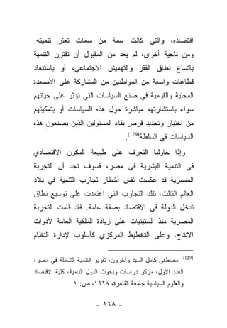 ‫ﺍﻗﺘﺼﺎﺩﻩ، ﻭﺍﻟﺘﻲ ﻜﺎﻨﺕ ﺴﻤﺔ ﻤﻥ ﺴﻤﺎﺕ ﺘﻌﺜﺭ ﺘﻨﻤﻴﺘﻪ.‬
‫ﻭﻤﻥ ﻨﺎﺤﻴﺔ ﺃﺨﺭﻯ، ﻟﻡ ﻴﻌﺩ ﻤﻥ ﺍﻟﻤﻘﺒﻭل ﺃﻥ ﺘﻘﺘﺭﻥ ﺍﻟﺘﻨﻤﻴﺔ‬
‫ﺒﺎﺘﺴﺎﻉ ﻨﻁﺎﻕ ﺍﻟﻔﻘﺭ ﻭﺍﻟﺘﻬﻤﻴﺵ ﺍﻻﺠﺘﻤﺎﻋﻲ، ﺃﻭ ﺒﺎﺴﺘﺒﻌﺎﺩ‬
‫ﻗﻁﺎﻋﺎﺕ ﻭﺍﺴﻌﺔ ﻤﻥ ﺍﻟﻤﻭﺍﻁﻨﻴﻥ ﻤﻥ ﺍﻟﻤﺸﺎﺭﻜﺔ ﻋﻠﻰ ﺍﻷﺼﻌﺩﺓ‬
‫ﺍﻟﻤﺤﻠﻴﺔ ﻭﺍﻟﻘﻭﻤﻴﺔ ﻓﻲ ﺼﻨﻊ ﺍﻟﺴﻴﺎﺴﺎﺕ ﺍﻟﺘﻲ ﺘﺅﺜﺭ ﻋﻠﻰ ﺤﻴﺎﺘﻬﻡ‬
‫ﺴﻭﺍﺀ ﺒﺎﺴﺘﺸﺎﺭﺘﻬﻡ ﻤﺒﺎﺸﺭﺓ ﺤﻭل ﻫﺫﻩ ﺍﻟﺴﻴﺎﺴﺎﺕ ﺃﻭ ﺒﺘﻤﻜﻴﻨﻬﻡ‬
‫ﻤﻥ ﺍﺨﺘﻴﺎﺭ ﻭﺘﺤﺩﻴﺩ ﻓﺭﺹ ﺒﻘﺎﺀ ﺍﻟﻤﺴﺌﻭﻟﻴﻥ ﺍﻟﺫﻴﻥ ﻴﺼﻨﻌﻭﻥ ﻫﺫﻩ‬
                                  ‫ﺍﻟﺴﻴﺎﺴﺎﺕ ﻓﻲ ﺍﻟﺴﻠﻁﺔ)921(.‬
‫ﻭﺇﺫﺍ ﺤﺎﻭﻟﻨﺎ ﺍﻟﺘﻌﺭﻑ ﻋﻠﻰ ﻁﺒﻴﻌﺔ ﺍﻟﻤﻜﻭﻥ ﺍﻻﻗﺘﺼﺎﺩﻱ‬
‫ﻓﻲ ﺍﻟﺘﻨﻤﻴﺔ ﺍﻟﺒﺸﺭﻴﺔ ﻓﻲ ﻤﺼﺭ، ﻓﺴﻭﻑ ﻨﺠﺩ ﺃﻥ ﺍﻟﺘﺠﺭﺒﺔ‬
‫ﺍﻟﻤﺼﺭﻴﺔ ﻗﺩ ﻋﻜﺴﺕ ﻨﻔﺱ ﺃﺨﻁﺎﺭ ﺘﺠﺎﺭﺏ ﺍﻟﺘﻨﻤﻴﺔ ﻓﻲ ﺒﻼﺩ‬
‫ﺍﻟﻌﺎﻟﻡ ﺍﻟﺜﺎﻟﺙ، ﺘﻠﻙ ﺍﻟﺘﺠﺎﺭﺏ ﺍﻟﺘﻲ ﺍﻋﺘﻤﺩﺕ ﻋﻠﻰ ﺘﻭﺴﻴﻊ ﻨﻁﺎﻕ‬
‫ﺘﺩﺨل ﺍﻟﺩﻭﻟﺔ ﻓﻲ ﺍﻻﻗﺘﺼﺎﺩ ﺒﺼﻔﺔ ﻋﺎﻤﺔ. ﻓﻘﺩ ﻗﺎﻤﺕ ﺍﻟﺘﺠﺭﺒﺔ‬
‫ﺍﻟﻤﺼﺭﻴﺔ ﻤﻨﺫ ﺍﻟﺴﺘﻴﻨﻴﺎﺕ ﻋﻠﻰ ﺯﻴﺎﺩﺓ ﺍﻟﻤﻠﻜﻴﺔ ﺍﻟﻌﺎﻤﺔ ﻷﺩﻭﺍﺕ‬
‫ﺍﻹﻨﺘﺎﺝ، ﻭﻋﻠﻰ ﺍﻟﺘﺨﻁﻴﻁ ﺍﻟﻤﺭﻜﺯﻱ ﻜﺄﺴﻠﻭﺏ ﻹﺩﺍﺭﺓ ﺍﻟﻨﻅﺎﻡ‬

                                                         ‫)921(‬
‫ﻤﺼﻁﻔﻰ ﻜﺎﻤل ﺍﻟﺴﻴﺩ ﻭﺁﺨﺭﻭﻥ، ﺘﻘﺭﻴﺭ ﺍﻟﺘﻨﻤﻴﺔ ﺍﻟﺸﺎﻤﻠﺔ ﻓﻲ ﻤﺼﺭ،‬
‫ﺍﻟﻌﺩﺩ ﺍﻷﻭل، ﻤﺭﻜﺯ ﺩﺭﺍﺴﺎﺕ ﻭﺒﺤﻭﺙ ﺍﻟﺩﻭل ﺍﻟﻨﺎﻤﻴﺔ، ﻜﻠﻴﺔ ﺍﻻﻗﺘﺼﺎﺩ‬
               ‫ﻭﺍﻟﻌﻠﻭﻡ ﺍﻟﺴﻴﺎﺴﻴﺔ ﺠﺎﻤﻌﺔ ﺍﻟﻘﺎﻫﺭﺓ، ٨٩٩١، ﺹ: ١‬

                       ‫- ٨٦١ -‬
 