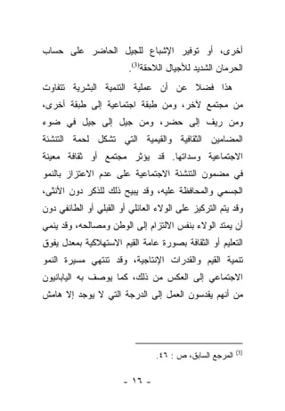 ‫ﺃﺨﺭﻯ، ﺃﻭ ﺘﻭﻓﻴﺭ ﺍﻹﺸﺒﺎﻉ ﻟﻠﺠﻴل ﺍﻟﺤﺎﻀﺭ ﻋﻠﻰ ﺤﺴﺎﺏ‬
                        ‫ﺍﻟﺤﺭﻤﺎﻥ ﺍﻟﺸﺩﻴﺩ ﻟﻸﺠﻴﺎل ﺍﻟﻼﺤﻘﺔ)3(.‬
‫ﻫﺫﺍ ﻓﻀﻼ ﻋﻥ ﺃﻥ ﻋﻤﻠﻴﺔ ﺍﻟﺘﻨﻤﻴﺔ ﺍﻟﺒﺸﺭﻴﺔ ﺘﺘﻔﺎﻭﺕ‬
                                   ‫ﹰ‬
‫ﻤﻥ ﻤﺠﺘﻤﻊ ﻵﺨﺭ، ﻭﻤﻥ ﻁﺒﻘﺔ ﺍﺠﺘﻤﺎﻋﻴﺔ ﺇﻟﻰ ﻁﺒﻘﺔ ﺃﺨﺭﻯ،‬
‫ﻭﻤﻥ ﺭﻴﻑ ﺇﻟﻰ ﺤﻀﺭ، ﻭﻤﻥ ﺠﻴل ﺇﻟﻰ ﺠﻴل ﻓﻲ ﻀﻭﺀ‬
‫ﺍﻟﻤﻀﺎﻤﻴﻥ ﺍﻟﺜﻘﺎﻓﻴﺔ ﻭﺍﻟﻘﻴﻤﻴﺔ ﺍﻟﺘﻲ ﺘﺸﻜل ﻟﺤﻤﺔ ﺍﻟﺘﻨﺸﺌﺔ‬
‫ﺍﻻﺠﺘﻤﺎﻋﻴﺔ ﻭﺴﺩﺍﺘﻬﺎ. ﻗﺩ ﻴﺅﺜﺭ ﻤﺠﺘﻤﻊ ﺃﻭ ﺜﻘﺎﻓﺔ ﻤﻌﻴﻨﺔ‬
‫ﻓﻲ ﻤﻀﻤﻭﻥ ﺍﻟﺘﻨﺸﺌﺔ ﺍﻻﺠﺘﻤﺎﻋﻴﺔ ﻋﻠﻰ ﻋﺩﻡ ﺍﻻﻋﺘﺯﺍﺯ ﺒﺎﻟﻨﻤﻭ‬
‫ﺍﻟﺠﺴﻤﻲ ﻭﺍﻟﻤﺤﺎﻓﻅﺔ ﻋﻠﻴﻪ، ﻭﻗﺩ ﻴﺒﻴﺢ ﺫﻟﻙ ﻟﻠﺫﻜﺭ ﺩﻭﻥ ﺍﻷﻨﺜﻰ،‬
‫ﻭﻗﺩ ﻴﺘﻡ ﺍﻟﺘﺭﻜﻴﺯ ﻋﻠﻰ ﺍﻟﻭﻻﺀ ﺍﻟﻌﺎﺌﻠﻲ ﺃﻭ ﺍﻟﻘﺒﻠﻲ ﺃﻭ ﺍﻟﻁﺎﺌﻔﻲ ﺩﻭﻥ‬
‫ﺃﻥ ﻴﻤﺘﺩ ﺍﻟﻭﻻﺀ ﺒﻨﻔﺱ ﺍﻻﻟﺘﺯﺍﻡ ﺇﻟﻰ ﺍﻟﻭﻁﻥ ﻭﻤﺼﺎﻟﺤﻪ، ﻭﻗﺩ ﻴﻨﻤﻲ‬
‫ﺍﻟﺘﻌﻠﻴﻡ ﺃﻭ ﺍﻟﺜﻘﺎﻓﺔ ﺒﺼﻭﺭﺓ ﻋﺎﻤﺔ ﺍﻟﻘﻴﻡ ﺍﻻﺴﺘﻬﻼﻜﻴﺔ ﺒﻤﻌﺩل ﻴﻔﻭﻕ‬
‫ﺘﻨﻤﻴﺔ ﺍﻟﻘﻴﻡ ﻭﺍﻟﻘﺩﺭﺍﺕ ﺍﻹﻨﺘﺎﺠﻴﺔ، ﻭﻗﺩ ﺘﻨﺘﻬﻲ ﻤﺴﻴﺭﺓ ﺍﻟﻨﻤﻭ‬
‫ﺍﻻﺠﺘﻤﺎﻋﻲ ﺇﻟﻰ ﺍﻟﻌﻜﺱ ﻤﻥ ﺫﻟﻙ، ﻜﻤﺎ ﻴﻭﺼﻑ ﺒﻪ ﺍﻟﻴﺎﺒﺎﻨﻴﻭﻥ‬
‫ﻤﻥ ﺃﻨﻬﻡ ﻴﻘﺩﺴﻭﻥ ﺍﻟﻌﻤل ﺇﻟﻰ ﺍﻟﺩﺭﺠﺔ ﺍﻟﺘﻲ ﻻ ﻴﻭﺠﺩ ﺇﻻ ﻫﺎﻤﺵ‬




                                                         ‫)3(‬
                                ‫ﺍﻟﻤﺭﺠﻊ ﺍﻟﺴﺎﺒﻕ، ﺹ : ٦٤.‬

                       ‫- ٦١ -‬
 