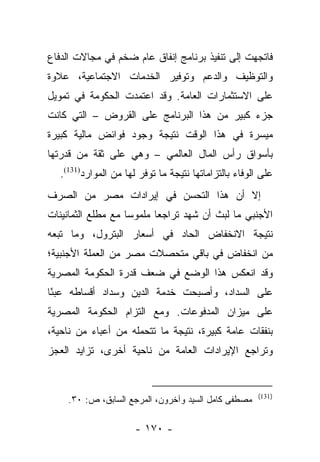 ‫ﻓﺎﺘﺠﻬﺕ ﺇﻟﻰ ﺘﻨﻔﻴﺫ ﺒﺭﻨﺎﻤﺞ ﺇﻨﻔﺎﻕ ﻋﺎﻡ ﻀﺨﻡ ﻓﻲ ﻤﺠﺎﻻﺕ ﺍﻟﺩﻓﺎﻉ‬
‫ﻭﺍﻟﺘﻭﻅﻴﻑ ﻭﺍﻟﺩﻋﻡ ﻭﺘﻭﻓﻴﺭ ﺍﻟﺨﺩﻤﺎﺕ ﺍﻻﺠﺘﻤﺎﻋﻴﺔ، ﻋﻼﻭﺓ‬
‫ﻋﻠﻰ ﺍﻻﺴﺘﺜﻤﺎﺭﺍﺕ ﺍﻟﻌﺎﻤﺔ. ﻭﻗﺩ ﺍﻋﺘﻤﺩﺕ ﺍﻟﺤﻜﻭﻤﺔ ﻓﻲ ﺘﻤﻭﻴل‬
‫ﺠﺯﺀ ﻜﺒﻴﺭ ﻤﻥ ﻫﺫﺍ ﺍﻟﺒﺭﻨﺎﻤﺞ ﻋﻠﻰ ﺍﻟﻘﺭﻭﺽ – ﺍﻟﺘﻲ ﻜﺎﻨﺕ‬
‫ﻤﻴﺴﺭﺓ ﻓﻲ ﻫﺫﺍ ﺍﻟﻭﻗﺕ ﻨﺘﻴﺠﺔ ﻭﺠﻭﺩ ﻓﻭﺍﺌﺽ ﻤﺎﻟﻴﺔ ﻜﺒﻴﺭﺓ‬
‫ﺒﺄﺴﻭﺍﻕ ﺭﺃﺱ ﺍﻟﻤﺎل ﺍﻟﻌﺎﻟﻤﻲ – ﻭﻫﻲ ﻋﻠﻰ ﺜﻘﺔ ﻤﻥ ﻗﺩﺭﺘﻬﺎ‬
  ‫ﻋﻠﻰ ﺍﻟﻭﻓﺎﺀ ﺒﺎﻟﺘﺯﺍﻤﺎﺘﻬﺎ ﻨﺘﻴﺠﺔ ﻤﺎ ﺘﻭﻓﺭ ﻟﻬﺎ ﻤﻥ ﺍﻟﻤﻭﺍﺭﺩ)131(.‬
‫ﺇﻻ ﺃﻥ ﻫﺫﺍ ﺍﻟﺘﺤﺴﻥ ﻓﻲ ﺇﻴﺭﺍﺩﺍﺕ ﻤﺼﺭ ﻤﻥ ﺍﻟﺼﺭﻑ‬
‫ﺍﻷﺠﻨﺒﻲ ﻤﺎ ﻟﺒﺙ ﺃﻥ ﺸﻬﺩ ﺘﺭﺍﺠﻌﺎ ﻤﻠﻤﻭﺴﺎ ﻤﻊ ﻤﻁﻠﻊ ﺍﻟﺜﻤﺎﻨﻴﻨﺎﺕ‬
                    ‫‪‬‬      ‫‪‬‬
‫ﻨﺘﻴﺠﺔ ﺍﻻﻨﺨﻔﺎﺽ ﺍﻟﺤﺎﺩ ﻓﻲ ﺃﺴﻌﺎﺭ ﺍﻟﺒﺘﺭﻭل، ﻭﻤﺎ ﺘﺒﻌﻪ‬
‫ﻤﻥ ﺍﻨﺨﻔﺎﺽ ﻓﻲ ﺒﺎﻗﻲ ﻤﺘﺤﺼﻼﺕ ﻤﺼﺭ ﻤﻥ ﺍﻟﻌﻤﻠﺔ ﺍﻷﺠﻨﺒﻴﺔ؛‬
‫ﻭﻗﺩ ﺍﻨﻌﻜﺱ ﻫﺫﺍ ﺍﻟﻭﻀﻊ ﻓﻲ ﻀﻌﻑ ﻗﺩﺭﺓ ﺍﻟﺤﻜﻭﻤﺔ ﺍﻟﻤﺼﺭﻴﺔ‬
‫ﻋﻠﻰ ﺍﻟﺴﺩﺍﺩ، ﻭﺃﺼﺒﺤﺕ ﺨﺩﻤﺔ ﺍﻟﺩﻴﻥ ﻭﺴﺩﺍﺩ ﺃﻗﺴﺎﻁﻪ ﻋﺒﺌﺎ‬
 ‫ً‬
‫ﻋﻠﻰ ﻤﻴﺯﺍﻥ ﺍﻟﻤﺩﻓﻭﻋﺎﺕ. ﻭﻤﻊ ﺍﻟﺘﺯﺍﻡ ﺍﻟﺤﻜﻭﻤﺔ ﺍﻟﻤﺼﺭﻴﺔ‬
‫ﺒﻨﻔﻘﺎﺕ ﻋﺎﻤﺔ ﻜﺒﻴﺭﺓ، ﻨﺘﻴﺠﺔ ﻤﺎ ﺘﺘﺤﻤﻠﻪ ﻤﻥ ﺃﻋﺒﺎﺀ ﻤﻥ ﻨﺎﺤﻴﺔ،‬
‫ﻭﺘﺭﺍﺠﻊ ﺍﻹﻴﺭﺍﺩﺍﺕ ﺍﻟﻌﺎﻤﺔ ﻤﻥ ﻨﺎﺤﻴﺔ ﺃﺨﺭﻯ، ﺘﺯﺍﻴﺩ ﺍﻟﻌﺠﺯ‬


                                                       ‫)131(‬
    ‫ﻤﺼﻁﻔﻰ ﻜﺎﻤل ﺍﻟﺴﻴﺩ ﻭﺁﺨﺭﻭﻥ، ﺍﻟﻤﺭﺠﻊ ﺍﻟﺴﺎﺒﻕ، ﺹ: ٠٣.‬

                      ‫- ٠٧١ -‬
 