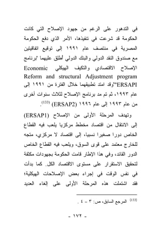 ‫ﻓﻲ ﺍﻟﺘﺩﻫﻭﺭ ﻋﻠﻰ ﺍﻟﺭﻏﻡ ﻤﻥ ﺠﻬﻭﺩ ﺍﻹﺼﻼﺡ ﺍﻟﺘﻲ ﻜﺎﻨﺕ‬
‫ﺍﻟﺤﻜﻭﻤﺔ ﻗﺩ ﺸﺭﻋﺕ ﻓﻲ ﺘﻨﻔﻴﺫﻫﺎ، ﺍﻷﻤﺭ ﺍﻟﺫﻱ ﺩﻓﻊ ﺍﻟﺤﻜﻭﻤﺔ‬
‫ﺍﻟﻤﺼﺭﻴﺔ ﻓﻲ ﻤﻨﺘﺼﻑ ﻋﺎﻡ ١٩٩١ ﺇﻟﻰ ﺘﻭﻗﻴﻊ ﺍﺘﻔﺎﻗﻴﺘﻴﻥ‬
‫ﻤﻊ ﺼﻨﺩﻭﻕ ﺍﻟﻨﻘﺩ ﺍﻟﺩﻭﻟﻲ ﻭﺍﻟﺒﻨﻙ ﺍﻟﺩﻭﻟﻲ ﺃﻁﻠﻕ ﻋﻠﻴﻬﻤﺎ "ﺒﺭﻨﺎﻤﺞ‬
               ‫ُ ﹾِ ﹶ‬
‫ﺍﻹﺼﻼﺡ ﺍﻻﻗﺘﺼﺎﺩﻱ ﻭﺍﻟﺘﻜﻴﻑ ﺍﻟﻬﻴﻜﻠﻲ ‪Economic‬‬
‫‪Reform and structural Adjustment program‬‬
‫‪""ERSAPI‬ﻭﻗﺩ ﺍﻤﺘﺩ ﺘﻁﺒﻴﻘﻬﻤﺎ ﺨﻼل ﺍﻟﻔﺘﺭﺓ ﻤﻥ ١٩٩١ ﺇﻟﻰ‬
‫ﻋﺎﻡ ٣٩٩١، ﺜﻡ ﺘﻡ ﻤﺩ ﺒﺭﻨﺎﻤﺞ ﺍﻹﺼﻼﺡ ﻟﺜﻼﺙ ﺴﻨﻭﺍﺕ ﺃﺨﺭﻯ‬
       ‫ﻤﻥ ﻋﺎﻡ ٣٩٩١ ﺇﻟﻰ ﻋﺎﻡ ٦٩٩١ )2‪.(133) (ERSAP‬‬
‫ﻭﺘﻬﺩﻑ ﺍﻟﻤﺭﺤﻠﺔ ﺍﻷﻭﻟﻰ ﻤﻥ ﺍﻹﺼﻼﺡ )1‪(ERSAP‬‬
‫ﺇﻟﻰ ﺍﻻﻨﺘﻘﺎل ﻤﻥ ﺍﻗﺘﺼﺎﺩ ﻤﺨﻁﻁ ﻤﺭﻜﺯﻴﺎ ﻴﻠﻌﺏ ﻓﻴﻪ ﺍﻟﻘﻁﺎﻉ‬
                 ‫‪‬‬
‫ﺍﻟﺨﺎﺹ ﺩﻭﺭﺍ ﺼﻐﻴﺭﺍ ﻨﺴﺒﻴﺎ، ﺇﻟﻰ ﺍﻗﺘﺼﺎﺩ ﻻ ﻤﺭﻜﺯﻱ، ﻤﺘﺠﻪ‬
                           ‫‪‬‬     ‫‪‬‬     ‫‪‬‬
‫ﻟﻠﺨﺎﺭﺝ ﻤﻌﺘﻤﺩ ﻋﻠﻰ ﻗﻭﻯ ﺍﻟﺴﻭﻕ، ﻭﻴﻠﻌﺏ ﻓﻴﻪ ﺍﻟﻘﻁﺎﻉ ﺍﻟﺨﺎﺹ‬
‫ﺍﻟﺩﻭﺭ ﺍﻟﻘﺎﺌﺩ، ﻭﻓﻲ ﻫﺫﺍ ﺍﻹﻁﺎﺭ ﻗﺎﻤﺕ ﺍﻟﺤﻜﻭﻤﺔ ﺒﺠﻬﻭﺩﺍﺕ ﻤﻜﺜﻔﺔ‬
‫ﻟﺘﺤﻘﻴﻕ ﺍﻻﺴﺘﻘﺭﺍﺭ ﻋﻠﻰ ﻤﺴﺘﻭﻯ ﺍﻻﻗﺘﺼﺎﺩ ﺍﻟﻜل. ﻜﻤﺎ ﺒﺩﺃﺕ‬
‫ﻓﻲ ﻨﻔﺱ ﺍﻟﻭﻗﺕ ﻓﻲ ﺇﺠﺭﺍﺀ ﺒﻌﺽ ﺍﻹﺼﻼﺤﺎﺕ ﺍﻟﻬﻴﻜﻠﻴﺔ؛‬
‫ﻓﻘﺩ ﺍﺸﺘﻤﻠﺕ ﻫﺫﻩ ﺍﻟﻤﺭﺤﻠﺔ ﺍﻷﻭﻟﻰ ﻋﻠﻰ ﺇﻟﻐﺎﺀ ﺍﻟﻌﺩﻴﺩ‬

                                                     ‫)331(‬
                         ‫ﺍﻟﻤﺭﺠﻊ ﺍﻟﺴﺎﺒﻕ، ﺹ: ٣ – ٤ .‬

                     ‫- ٢٧١ -‬
 