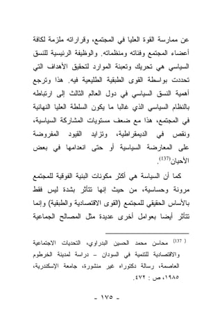 ‫ﻋﻥ ﻤﻤﺎﺭﺴﺔ ﺍﻟﻘﻭﺓ ﺍﻟﻌﻠﻴﺎ ﻓﻲ ﺍﻟﻤﺠﺘﻤﻊ، ﻭﻗﺭﺍﺭﺍﺘﻪ ﻤﻠﺯﻤﺔ ﻟﻜﺎﻓﺔ‬
‫ﺃﻋﻀﺎﺀ ﺍﻟﻤﺠﺘﻤﻊ ﻭﻓﺌﺎﺘﻪ ﻭﻤﻨﻅﻤﺎﺘﻪ. ﻭﺍﻟﻭﻅﻴﻔﺔ ﺍﻟﺭﺌﻴﺴﻴﺔ ﻟﻠﻨﺴﻕ‬
‫ﺍﻟﺴﻴﺎﺴﻲ ﻫﻲ ﺘﺤﺭﻴﻙ ﻭﺘﻌﺒﺌﺔ ﺍﻟﻤﻭﺍﺭﺩ ﻟﺘﺤﻘﻴﻕ ﺍﻷﻫﺩﺍﻑ ﺍﻟﺘﻲ‬
‫ﺘﺤﺩﺩﺕ ﺒﻭﺍﺴﻁﺔ ﺍﻟﻘﻭﻯ ﺍﻟﻁﺒﻘﻴﺔ ﺍﻟﻁﻠﻴﻌﻴﺔ ﻓﻴﻪ. ﻫﺫﺍ ﻭﺘﺭﺠﻊ‬
‫ﺃﻫﻤﻴﺔ ﺍﻟﻨﺴﻕ ﺍﻟﺴﻴﺎﺴﻲ ﻓﻲ ﺩﻭل ﺍﻟﻌﺎﻟﻡ ﺍﻟﺜﺎﻟﺙ ﺇﻟﻰ ﺍﺭﺘﺒﺎﻁﻪ‬
‫ﺒﺎﻟﻨﻅﺎﻡ ﺍﻟﺴﻴﺎﺴﻲ ﺍﻟﺫﻱ ﻏﺎﻟﺒﺎ ﻤﺎ ﻴﻜﻭﻥ ﺍﻟﺴﻠﻁﺔ ﺍﻟﻌﻠﻴﺎ ﺍﻟﻨﻬﺎﺌﻴﺔ‬
                                ‫‪‬‬
‫ﻓﻲ ﺍﻟﻤﺠﺘﻤﻊ، ﻫﺫﺍ ﻤﻊ ﻀﻌﻑ ﻤﺴﺘﻭﻴﺎﺕ ﺍﻟﻤﺸﺎﺭﻜﺔ ﺍﻟﺴﻴﺎﺴﻴﺔ،‬
‫ﺍﻟﻤﻔﺭﻭﻀﺔ‬    ‫ﺍﻟﻘﻴﻭﺩ‬   ‫ﻭﺘﺯﺍﻴﺩ‬   ‫ﺍﻟﺩﻴﻤﻘﺭﺍﻁﻴﺔ،‬   ‫ﻓﻲ‬   ‫ﻭﻨﻘﺹ‬
‫ﻋﻠﻰ ﺍﻟﻤﻌﺎﺭﻀﺔ ﺍﻟﺴﻴﺎﺴﻴﺔ ﺃﻭ ﺤﺘﻰ ﺍﻨﻌﺩﺍﻤﻬﺎ ﻓﻲ ﺒﻌﺽ‬
                                             ‫ﺍﻷﺤﻴﺎﻥ)731(.‬
‫ﻜﻤﺎ ﺃﻥ ﺍﻟﺴﻴﺎﺴﺔ ﻫﻲ ﺃﻜﺜﺭ ﻤﻜﻭﻨﺎﺕ ﺍﻟﺒﻨﻴﺔ ﺍﻟﻔﻭﻗﻴﺔ ﻟﻠﻤﺠﺘﻤﻊ‬
‫ﻤﺭﻭﻨﺔ ﻭﺤﺴﺎﺴﻴﺔ، ﻤﻥ ﺤﻴﺙ ﺇﻨﻬﺎ ﺘﺘﺄﺜﺭ ﺒﺸﺩﺓ ﻟﻴﺱ ﻓﻘﻁ‬
‫ﺒﺎﻷﺴﺎﺱ ﺍﻟﺤﻘﻴﻘﻲ ﻟﻠﻤﺠﺘﻤﻊ )ﺍﻟﻘﻭﻯ ﺍﻻﻗﺘﺼﺎﺩﻴﺔ ﻭﺍﻟﻁﺒﻘﻴﺔ( ﻭﺇﻨﻤﺎ‬
‫ﺘﺘﺄﺜﺭ ﺃﻴﻀﺎ ﺒﻌﻭﺍﻤل ﺃﺨﺭﻯ ﻋﺩﻴﺩﺓ ﻤﺜل ﺍﻟﻤﺼﺎﻟﺢ ﺍﻟﺠﻤﺎﻋﻴﺔ‬
                                        ‫‪‬‬

                                                   ‫) 731(‬
‫ﻤﺤﺎﺴﻥ ﻤﺤﻤﺩ ﺍﻟﺤﺴﻴﻥ ﺍﻟﺒﺩﺭﺍﻭﻱ، ﺍﻟﺘﺤﺩﻴﺎﺕ ﺍﻻﺠﺘﻤﺎﻋﻴﺔ‬
‫ﻭﺍﻻﻗﺘﺼﺎﺩﻴﺔ ﻟﻠﺘﻨﻤﻴﺔ ﻓﻲ ﺍﻟﺴﻭﺩﺍﻥ – ﺩﺭﺍﺴﺔ ﻟﻤﺩﻴﻨﺔ ﺍﻟﺨﺭﻁﻭﻡ‬
‫ﺍﻟﻌﺎﺼﻤﺔ، ﺭﺴﺎﻟﺔ ﺩﻜﺘﻭﺭﺍﻩ ﻏﻴﺭ ﻤﻨﺸﻭﺭﺓ، ﺠﺎﻤﻌﺔ ﺍﻹﺴﻜﻨﺩﺭﻴﺔ،‬
                                    ‫٥٨٩١، ﺹ : ٢٧٤.‬

                      ‫- ٥٧١ -‬
 