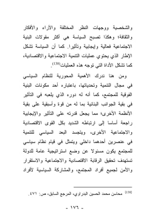 ‫ﻭﺍﻟﺸﺨﺼﻴﺔ ﻭﻭﺠﻬﺎﺕ ﺍﻟﻨﻅﺭ ﺍﻟﻤﺨﺘﻠﻔﺔ ﻭﺍﻵﺭﺍﺀ ﻭﺍﻷﻓﻜﺎﺭ‬
‫ﻭﺍﻟﺜﻘﺎﻓﺔ؛ ﻭﻫﻜﺫﺍ ﺘﺼﺒﺢ ﺍﻟﺴﻴﺎﺴﺔ ﻫﻲ ﺃﻜﺜﺭ ﻤﻘﻭﻻﺕ ﺍﻟﺒﻨﻴﺔ‬
‫ﺍﻻﺠﺘﻤﺎﻋﻴﺔ ﻓﻌﺎﻟﻴﺔ ﻭﺇﻴﺠﺎﺒﻴﺔ ﻭﺘﺄﺜﻴﺭﺍ. ﻜﻤﺎ ﺃﻥ ﺍﻟﺴﻴﺎﺴﺔ ﺘﺸﻜل‬
                      ‫‪‬‬
‫ﺍﻹﻁﺎﺭ ﺍﻟﺫﻱ ﻴﺤﺘﻭﻱ ﻋﻤﻠﻴﺎﺕ ﺍﻟﺘﻨﻤﻴﺔ ﺍﻻﺠﺘﻤﺎﻋﻴﺔ ﻭﺍﻻﻗﺘﺼﺎﺩﻴﺔ،‬
             ‫ﻜﻤﺎ ﺘﺸﻜل ﺍﻷﺩﺍﺓ ﺍﻟﺘﻲ ﺘﻭﺠﻪ ﻫﺫﻩ ﺍﻟﻌﻤﻠﻴﺎﺕ)831(.‬
‫ﻭﻤﻥ ﻫﻨﺎ ﻨﺩﺭﻙ ﺍﻷﻫﻤﻴﺔ ﺍﻟﻤﺤﻭﺭﻴﺔ ﻟﻠﻨﻅﺎﻡ ﺍﻟﺴﻴﺎﺴﻲ‬
‫ﻓﻲ ﻤﺠﺎل ﺍﻟﺘﻨﻤﻴﺔ ﻭﺘﺤﺩﻴﺎﺘﻬﺎ، ﺒﺎﻋﺘﺒﺎﺭﻩ ﺃﺤﺩ ﻤﻜﻭﻨﺎﺕ ﺍﻟﺒﻨﻴﺔ‬
‫ﺍﻟﻔﻭﻗﻴﺔ ﻟﻠﻤﺠﺘﻤﻊ، ﻜﻤﺎ ﺃﻨﻪ ﻟﻪ ﺩﻭﺭﻩ ﺍﻟﺫﻱ ﻴﻠﻌﺒﻪ ﻓﻲ ﺍﻟﺘﺄﺜﻴﺭ‬
‫ﻓﻲ ﺒﻘﻴﺔ ﺍﻟﺠﻭﺍﻨﺏ ﺍﻟﺒﻨﺎﺌﻴﺔ ﺒﻤﺎ ﻟﻪ ﻤﻥ ﻗﻭﺓ ﻭﺃﺴﺒﻘﻴﺔ ﻋﻠﻰ ﺒﻘﻴﺔ‬
‫ﺍﻷﻨﻅﻤﺔ ﺍﻷﺨﺭﻯ؛ ﻤﻤﺎ ﻴﺠﻌل ﻗﺩﺭﺘﻪ ﻋﻠﻰ ﺍﻟﺘﺄﺜﻴﺭ ﻭﺍﻹﻴﺠﺎﺒﻴﺔ‬
‫ﺭﺍﺠﻌﺔ ﺃﺴﺎﺴﺎ ﺇﻟﻰ ﺍﺭﺘﺒﺎﻁﻪ ﺍﻟﺸﺩﻴﺩ ﺒﻜل ﺍﻟﻘﻭﻯ ﺍﻻﻗﺘﺼﺎﺩﻴﺔ‬
                                        ‫‪‬‬
‫ﻭﺍﻻﺠﺘﻤﺎﻋﻴﺔ ﺍﻷﺨﺭﻯ، ﻭﻴﺘﺠﺴﺩ ﺍﻟﺒﻌﺩ ﺍﻟﺴﻴﺎﺴﻲ ﻟﻠﺘﻨﻤﻴﺔ‬
‫ﻓﻲ ﻋﻨﺼﺭﻴﻥ ﺃﺤﺩﻫﻤﺎ ﺩﺍﺨﻠﻲ ﻭﻴﺘﻤﺜل ﻓﻲ ﻗﻴﺎﻡ ﻨﻅﺎﻡ ﺴﻴﺎﺴﻲ‬
‫ﻟﻠﻤﺠﺘﻤﻊ ﻴﻜﻭﻥ ﻤﺴﺌﻭﻻ ﻋﻥ ﻭﻀﻊ ﺍﺴﺘﺭﺍﺘﻴﺠﻴﺔ ﻋﺎﻤﺔ ﻟﻠﺩﻭﻟﺔ‬
                              ‫ﹰ‬
‫ﺘﺴﺘﻬﺩﻑ ﺘﺤﻘﻴﻕ ﺍﻟﺭﻗﺎﺒﺔ ﺍﻻﻗﺘﺼﺎﺩﻴﺔ ﻭﺍﻻﺠﺘﻤﺎﻋﻴﺔ ﻭﺍﻻﺴﺘﻘﺭﺍﺭ‬
‫ﻭﺍﻷﻤﻥ ﻟﺠﻤﻴﻊ ﺃﻓﺭﺍﺩ ﺍﻟﻤﺠﺘﻤﻊ، ﻭﺍﻟﻤﺸﺎﺭﻜﺔ ﺍﻟﺴﻴﺎﺴﻴﺔ ﻷﻓﺭﺍﺩ‬


                                                       ‫)831(‬
  ‫ﻤﺤﺎﺴﻥ ﻤﺤﻤﺩ ﺍﻟﺤﺴﻴﻥ ﺍﻟﺒﺩﺭﺍﻭﻱ، ﺍﻟﻤﺭﺠﻊ ﺍﻟﺴﺎﺒﻕ، ﺹ: ١٧٤.‬

                     ‫- ٦٧١ -‬
 