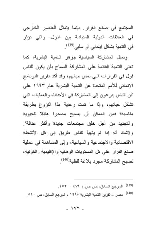 ‫ﺍﻟﻤﺠﺘﻤﻊ ﻓﻲ ﺼﻨﻊ ﺍﻟﻘﺭﺍﺭ. ﺒﻴﻨﻤﺎ ﻴﺘﻤﺜل ﺍﻟﻌﻨﺼﺭ ﺍﻟﺨﺎﺭﺠﻲ‬
‫ﻓﻲ ﺍﻟﻌﻼﻗﺎﺕ ﺍﻟﺩﻭﻟﻴﺔ ﺍﻟﻤﺘﺒﺎﺩﻟﺔ ﺒﻴﻥ ﺍﻟﺩﻭل، ﻭﺍﻟﺘﻲ ﺘﺅﺜﺭ‬
                       ‫ﻓﻲ ﺍﻟﺘﻨﻤﻴﺔ ﺒﺸﻜل ﺇﻴﺠﺎﺒﻲ ﺃﻭ ﺴﻠﺒﻲ)931(.‬
‫ﻭﺘﻤﺜل ﺍﻟﻤﺸﺎﺭﻜﺔ ﺍﻟﺴﻴﺎﺴﻴﺔ ﺠﻭﻫﺭ ﺍﻟﺘﻨﻤﻴﺔ ﺍﻟﺒﺸﺭﻴﺔ، ﻜﻤﺎ‬
‫ﺘﻌﻨﻲ ﺍﻟﺘﻨﻤﻴﺔ ﺍﻟﻘﺎﺌﻤﺔ ﻋﻠﻰ ﺍﻟﻤﺸﺎﺭﻜﺔ ﺍﻟﺴﻤﺎﺡ ﺒﺄﻥ ﻴﻜﻭﻥ ﻟﻠﻨﺎﺱ‬
‫ﻗﻭل ﻓﻲ ﺍﻟﻘﺭﺍﺭﺍﺕ ﺍﻟﺘﻲ ﺘﻤﺱ ﺤﻴﺎﺘﻬﻡ، ﻭﻗﺩ ﺃﻜﺩ ﺘﻘﺭﻴﺭ ﺍﻟﺒﺭﻨﺎﻤﺞ‬
‫ﺍﻹﻨﻤﺎﺌﻲ ﻟﻸﻤﻡ ﺍﻟﻤﺘﺤﺩﺓ ﻋﻥ ﺍﻟﺘﻨﻤﻴﺔ ﺍﻟﺒﺸﺭﻴﺔ ﻋﺎﻡ ٣٩٩١ ﻋﻠﻰ‬
‫"ﺃﻥ ﺍﻟﻨﺎﺱ ﻴﻨﺯﻋﻭﻥ ﺇﻟﻰ ﺍﻟﻤﺸﺎﺭﻜﺔ ﻓﻲ ﺍﻷﺤﺩﺍﺙ ﻭﺍﻟﻌﻤﻠﻴﺎﺕ ﺍﻟﺘﻲ‬
‫ﺘﺸﻜل ﺤﻴﺎﺘﻬﻡ، ﻭﺇﺫﺍ ﻤﺎ ﺘﻤﺕ ﺭﻋﺎﻴﺔ ﻫﺫﺍ ﺍﻟﻨﺯﻭﻉ ﺒﻁﺭﻴﻘﺔ‬
‫ﻤﻨﺎﺴﺒﺔ؛ ﻓﻤﻥ ﺍﻟﻤﻤﻜﻥ ﺃﻥ ﻴﺼﺒﺢ ﻤﺼﺩﺭﺍ ﻫﺎﺌﻼ ﻟﻠﺤﻴﻭﻴﺔ‬
        ‫ﹰ‬     ‫‪‬‬
‫ﻭﺍﻟﺘﺠﺩﻴﺩ ﻤﻥ ﺃﺠل ﺨﻠﻕ ﻤﺠﺘﻤﻌﺎﺕ ﺠﺩﻴﺩﺓ ﻭﺃﻜﺜﺭ ﻋﺩﺍﻟﺔ".‬
‫ﻭﻻﺸﻙ ﺃﻨﻪ ﺇﺫﺍ ﻟﻡ ﻴﺘﻬﻴﺄ ﻟﻠﻨﺎﺱ ﻁﺭﻴﻕ ﺇﻟﻰ ﻜل ﺍﻷﻨﺸﻁﺔ‬
‫ﺍﻻﻗﺘﺼﺎﺩﻴﺔ ﻭﺍﻻﺠﺘﻤﺎﻋﻴﺔ ﻭﺍﻟﺴﻴﺎﺴﻴﺔ، ﻭﺇﻟﻰ ﺍﻟﻤﺴﺎﻫﻤﺔ ﻓﻲ ﻋﻤﻠﻴﺔ‬
‫ﺼﻨﻊ ﺍﻟﻘﺭﺍﺭ ﻋﻠﻰ ﻜل ﺍﻟﻤﺴﺘﻭﻴﺎﺕ ﺍﻟﻭﻁﻨﻴﺔ ﻭﺍﻹﻗﻠﻴﻤﻴﺔ ﻭﺍﻟﻜﻭﻨﻴﺔ،‬
                    ‫ﺘﺼﺒﺢ ﺍﻟﻤﺸﺎﺭﻜﺔ ﻤﺠﺭﺩ ﺒﻼﻏﺔ ﻟﻔﻅﻴﺔ)041(.‬


                                                             ‫)931(‬
                   ‫ﺍﻟﻤﺭﺠﻊ ﺍﻟﺴﺎﺒﻕ، ﺹ ﺹ : ١٧٤ – ٢٧٤.‬
                                                             ‫)041(‬
 ‫ﻤﺼﺭ – ﺘﻘﺭﻴﺭ ﺍﻟﺘﻨﻤﻴﺔ ﺍﻟﺒﺸﺭﻴﺔ ٥٩٩١ ، ﺍﻟﻤﺭﺠﻊ ﺍﻟﺴﺎﺒﻕ، ﺹ : ١٥.‬


                        ‫- ٧٧١ -‬
 