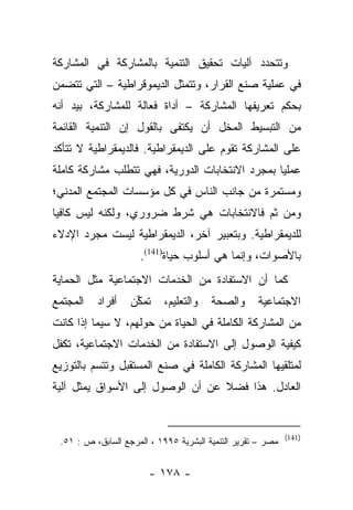 ‫ﻭﺘﺘﺤﺩﺩ ﺁﻟﻴﺎﺕ ﺘﺤﻘﻴﻕ ﺍﻟﺘﻨﻤﻴﺔ ﺒﺎﻟﻤﺸﺎﺭﻜﺔ ﻓﻲ ﺍﻟﻤﺸﺎﺭﻜﺔ‬
‫ﻓﻲ ﻋﻤﻠﻴﺔ ﺼﻨﻊ ﺍﻟﻘﺭﺍﺭ، ﻭﺘﺘﻤﺜل ﺍﻟﺩﻴﻤﻭﻗﺭﺍﻁﻴﺔ – ﺍﻟﺘﻲ ﺘﺘﻀﻤﻥ‬
‫ﺒﺤﻜﻡ ﺘﻌﺭﻴﻔﻬﺎ ﺍﻟﻤﺸﺎﺭﻜﺔ – ﺃﺩﺍﺓ ﻓﻌﺎﻟﺔ ﻟﻠﻤﺸﺎﺭﻜﺔ، ﺒﻴﺩ ﺃﻨﻪ‬
‫ﻤﻥ ﺍﻟﺘﺒﺴﻴﻁ ﺍﻟﻤﺨل ﺃﻥ ﻴﻜﺘﻔﻰ ﺒﺎﻟﻘﻭل ﺇﻥ ﺍﻟﺘﻨﻤﻴﺔ ﺍﻟﻘﺎﺌﻤﺔ‬
‫ﻋﻠﻰ ﺍﻟﻤﺸﺎﺭﻜﺔ ﺘﻘﻭﻡ ﻋﻠﻰ ﺍﻟﺩﻴﻤﻘﺭﺍﻁﻴﺔ. ﻓﺎﻟﺩﻴﻤﻘﺭﺍﻁﻴﺔ ﻻ ﺘﺘﺄﻜﺩ‬
‫ﻋﻤﻠﻴﺎ ﺒﻤﺠﺭﺩ ﺍﻻﻨﺘﺨﺎﺒﺎﺕ ﺍﻟﺩﻭﺭﻴﺔ، ﻓﻬﻲ ﺘﺘﻁﻠﺏ ﻤﺸﺎﺭﻜﺔ ﻜﺎﻤﻠﺔ‬
                                                 ‫‪‬‬
‫ﻭﻤﺴﺘﻤﺭﺓ ﻤﻥ ﺠﺎﻨﺏ ﺍﻟﻨﺎﺱ ﻓﻲ ﻜل ﻤﺅﺴﺴﺎﺕ ﺍﻟﻤﺠﺘﻤﻊ ﺍﻟﻤﺩﻨﻲ؛‬
‫ﻭﻤﻥ ﺜﻡ ﻓﺎﻻﻨﺘﺨﺎﺒﺎﺕ ﻫﻲ ﺸﺭﻁ ﻀﺭﻭﺭﻱ، ﻭﻟﻜﻨﻪ ﻟﻴﺱ ﻜﺎﻓﻴﺎ‬
 ‫‪‬‬
‫ﻟﻠﺩﻴﻤﻘﺭﺍﻁﻴﺔ. ﻭﺒﺘﻌﺒﻴﺭ ﺁﺨﺭ، ﺍﻟﺩﻴﻤﻘﺭﺍﻁﻴﺔ ﻟﻴﺴﺕ ﻤﺠﺭﺩ ﺍﻹﺩﻻﺀ‬
                     ‫ﺒﺎﻷﺼﻭﺍﺕ، ﻭﺇﻨﻤﺎ ﻫﻲ ﺃﺴﻠﻭﺏ ﺤﻴﺎﺓ)141(.‬
‫ﻜﻤﺎ ﺃﻥ ﺍﻻﺴﺘﻔﺎﺩﺓ ﻤﻥ ﺍﻟﺨﺩﻤﺎﺕ ﺍﻻﺠﺘﻤﺎﻋﻴﺔ ﻤﺜل ﺍﻟﺤﻤﺎﻴﺔ‬
‫ﺍﻟﻤﺠﺘﻤﻊ‬   ‫ﺃﻓﺭﺍﺩ‬    ‫ﺘﻤﻜﻥ‬
                    ‫ﱢ‬       ‫ﻭﺍﻟﺘﻌﻠﻴﻡ،‬   ‫ﻭﺍﻟﺼﺤﺔ‬      ‫ﺍﻻﺠﺘﻤﺎﻋﻴﺔ‬
‫ﻤﻥ ﺍﻟﻤﺸﺎﺭﻜﺔ ﺍﻟﻜﺎﻤﻠﺔ ﻓﻲ ﺍﻟﺤﻴﺎﺓ ﻤﻥ ﺤﻭﻟﻬﻡ، ﻻ ﺴﻴﻤﺎ ﺇﺫﺍ ﻜﺎﻨﺕ‬
‫ﻜﻴﻔﻴﺔ ﺍﻟﻭﺼﻭل ﺇﻟﻰ ﺍﻻﺴﺘﻔﺎﺩﺓ ﻤﻥ ﺍﻟﺨﺩﻤﺎﺕ ﺍﻻﺠﺘﻤﺎﻋﻴﺔ، ﺘﻜﻔل‬
‫ﻟﻤﺘﻠﻘﻴﻬﺎ ﺍﻟﻤﺸﺎﺭﻜﺔ ﺍﻟﻜﺎﻤﻠﺔ ﻓﻲ ﺼﻨﻊ ﺍﻟﻤﺴﺘﻘﺒل ﻭﺘﺘﺴﻡ ﺒﺎﻟﺘﻭﺯﻴﻊ‬
‫ﺍﻟﻌﺎﺩل. ﻫﺫﺍ ﻓﻀﻼ ﻋﻥ ﺃﻥ ﺍﻟﻭﺼﻭل ﺇﻟﻰ ﺍﻷﺴﻭﺍﻕ ﻴﻤﺜل ﺁﻟﻴﺔ‬
                                  ‫ﹰ‬


                                                             ‫)141(‬
 ‫ﻤﺼﺭ – ﺘﻘﺭﻴﺭ ﺍﻟﺘﻨﻤﻴﺔ ﺍﻟﺒﺸﺭﻴﺔ ٥٩٩١ ، ﺍﻟﻤﺭﺠﻊ ﺍﻟﺴﺎﺒﻕ، ﺹ : ١٥.‬


                        ‫- ٨٧١ -‬
 