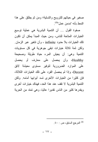 ‫ﺼﻐﻴﺭ ﻓﻲ ﺤﻴﺎﺘﻬﻡ ﻟﻠﺘﺭﻭﻴﺢ ﻭﺍﻟﺘﺴﻠﻴﺔ؛ ﻭﻤﻥ ﺜﻡ ﻴﻁﻠﻕ ﻋﻠﻰ ﻫﺫﺍ‬
        ‫‪  ‬ﹾﹶ ﹸ‬
                              ‫ﺍﻟﻨﻤﻁ ﺒﺄﻨﻪ "ﻤﺩﻤﻥ ﻋﻤل")4(.‬
‫ﺼﻔﻭﺓ ﺍﻟﻘﻭل ... ﺃﻥ ﺍﻟﺘﻨﻤﻴﺔ ﺍﻟﺒﺸﺭﻴﺔ ﻫﻲ ﻋﻤﻠﻴﺔ ﺘﻭﺴﻴﻊ‬
‫ﺍﻟﺨﻴﺎﺭﺍﺕ ﺍﻟﻤﺘﺎﺤﺔ ﻟﻠﻨﺎﺱ، ﻭﻤﻥ ﺤﻴﺙ ﺍﻟﻤﺒﺩﺃ ﻴﻤﻜﻥ ﺃﻥ ﺘﻜﻭﻥ‬
‫ﺘﻠﻙ ﺍﻟﺨﻴﺎﺭﺍﺕ ﺒﻼ ﺤﺩﻭﺩ ‪ ، infinite‬ﻭﺃﻥ ﺘﺘﻐﻴﺭ ﻋﺒﺭ ﺍﻟﺯﻤﺎﻥ.‬
‫ﻭﻟﻜﻥ ﺜﻤﺔ ﺜﻼﺜﺔ ﺨﻴﺎﺭﺍﺕ ﺘﺒﻘﻰ ﺠﻭﻫﺭﻴﺔ ﻓﻲ ﻜل ﻤﺴﺘﻭﻴﺎﺕ‬
‫ﺍﻟﺘﻨﻤﻴﺔ ﻭﻫﻲ: ﺃﻥ ﻴﻌﻴﺵ ﺍﻟﻤﺭﺀ ﺤﻴﺎﺓ ﻁﻭﻴﻠﺔ ﻭﺼﺤﻴﺤﺔ‬
‫ﻴﺤﺼل‬    ‫ﺃﻭ‬   ‫ﻤﻌﺎﺭﻑ‬    ‫ﻋﻠﻰ‬    ‫ﻴﺤﺼل‬     ‫ﻭﺃﻥ‬   ‫‪،Healthy‬‬
‫ﻋﻠﻰ ﺍﻟﻤﻭﺍﺭﺩ ﺍﻟﻀﺭﻭﺭﻴﺔ ﻟﺘﻭﻓﻴﺭ ﻤﺴﺘﻭﻯ ﻤﻌﻴﺸﺔ ﻻﺌﻕ‬
‫‪ ،Decent‬ﻭﺇﺫﺍ ﻟﻡ ﻴﺤﺼل ﺍﻟﻔﺭﺩ ﻋﻠﻰ ﺘﻠﻙ ﺍﻟﺨﻴﺎﺭﺍﺕ ﺍﻟﺜﻼﺜﺔ،‬
‫ﻓﺈﻥ ﻜﺜﻴﺭﺍ ﻤﻥ ﺍﻟﺨﻴﺎﺭﺍﺕ ﺍﻷﺨﺭﻯ ﺘﺴﺩ ﺃﺒﻭﺍﺒﻬﺎ ﺃﻤﺎﻤﻪ. ﻭﻟﻜﻥ‬
                                           ‫‪‬‬
‫ﺍﻟﺘﻨﻤﻴﺔ ﺍﻟﺒﺸﺭﻴﺔ ﻻ ﺘﻘﻑ ﻋﻨﺩ ﻫﺫﺍ ﺍﻟﺤﺩ، ﻓﻬﻨﺎﻙ ﺨﻴﺎﺭﺍﺕ ﺃﺨﺭﻯ‬
‫ﻭﻴﻘﺩﺭﻫﺎ ﻜﺜﻴﺭ ﻤﻥ ﺍﻟﻨﺎﺱ ﺘﻘﺩﻴﺭﺍ ﻋﺎﻟﻴﺎ، ﻭﻫﻲ ﺘﻤﺘﺩ ﻤﻥ ﺍﻟﺤﺭﻴﺔ‬
                     ‫‪‬‬     ‫‪‬‬




                                                       ‫)4(‬
                              ‫ﺍﻟﻤﺭﺠﻊ ﺍﻟﺴﺎﺒﻕ، ﺹ : ٠٤.‬

                     ‫- ٧١ -‬
 