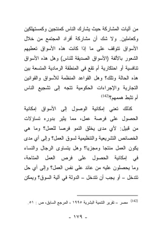 ‫ﻤﻥ ﺁﻟﻴﺎﺕ ﺍﻟﻤﺸﺎﺭﻜﺔ ﺤﻴﺙ ﻴﺸﺎﺭﻙ ﺍﻟﻨﺎﺱ ﻜﻤﻨﺘﺠﻴﻥ ﻭﻜﻤﺴﺘﻬﻠﻜﻴﻥ‬
‫ﻭﻜﻌﺎﻤﻠﻴﻥ. ﻭﻻ ﺸﻙ ﺃﻥ ﻤﺸﺎﺭﻜﺔ ﺃﻓﺭﺍﺩ ﺍﻟﻤﺠﺘﻤﻊ ﻤﻥ ﺨﻼل‬
‫ﺍﻷﺴﻭﺍﻕ ﺘﺘﻭﻗﻑ ﻋﻠﻰ ﻤﺎ ﺇﺫﺍ ﻜﺎﻨﺕ ﻫﺫﻩ ﺍﻷﺴﻭﺍﻕ ﺘﻌﻁﻴﻬﻡ‬
‫ﺍﻟﺸﻌﻭﺭ ﺒﺎﻷﻟﻔﺔ )ﺍﻷﺴﻭﺍﻕ ﺍﻟﺼﺩﻴﻘﺔ ﻟﻠﻨﺎﺱ( ﻭﻫل ﻫﺫﻩ ﺍﻷﺴﻭﺍﻕ‬
‫ﺘﻨﺎﻓﺴﻴﺔ ﺃﻭ ﺍﺤﺘﻜﺎﺭﻴﺔ ﺃﻡ ﺘﻘﻊ ﻓﻲ ﺍﻟﻤﻨﻁﻘﺔ ﺍﻟﺭﻤﺎﺩﻴﺔ ﺍﻟﻤﺘﺴﻌﺔ ﺒﻴﻥ‬
‫ﻫﺫﻩ ﺍﻟﺤﺎﻟﺔ ﻭﺘﻠﻙ؟ ﻭﻫل ﺍﻟﻘﻭﺍﻋﺩ ﺍﻟﻤﻨﻅﻤﺔ ﻟﻸﺴﻭﺍﻕ ﻭﺍﻟﻘﻭﺍﻨﻴﻥ‬
‫ﺍﻟﺘﺠﺎﺭﻴﺔ ﻭﺍﻹﺠﺭﺍﺀﺍﺕ ﺍﻟﺤﻜﻭﻤﻴﺔ ﺘﺘﺠﻪ ﺇﻟﻰ ﺘﺸﺠﻴﻊ ﺍﻟﻨﺎﺱ‬
                                          ‫)241(‬
                                               ‫ﺃﻡ ﺘﺜﺒﻁ ﻫﻤﻤﻬﻡ؟‬
‫ﻜﺫﻟﻙ ﺘﻌﻨﻲ ﺇﻤﻜﺎﻨﻴﺔ ﺍﻟﻭﺼﻭل ﺇﻟﻰ ﺍﻷﺴﻭﺍﻕ ﺇﻤﻜﺎﻨﻴﺔ‬
‫ﺍﻟﺤﺼﻭل ﻋﻠﻰ ﻓﺭﺼﺔ ﻋﻤل، ﻤﻤﺎ ﻴﺜﻴﺭ ﺒﺩﻭﺭﻩ ﺘﺴﺎﺅﻻﺕ‬
‫ﻤﻥ ﻗﺒﻴل: ﻷﻱ ﻤﺩﻯ ﻴﺨﻠﻕ ﺍﻟﻨﻤﻭ ﻓﺭﺼﺎ ﻟﻠﻌﻤل؟ ﻭﻤﺎ ﻫﻲ‬
               ‫‪‬‬
‫ﺍﻟﺨﺼﺎﺌﺹ ﺍﻟﺘﺸﺭﻴﻌﻴﺔ ﻭﺍﻟﺘﻨﻅﻴﻤﻴﺔ ﻟﺴﻭﻕ ﺍﻟﻌﻤل؟ ﻭﺇﻟﻰ ﺃﻱ ﻤﺩﻯ‬
‫ﻴﻜﻭﻥ ﺍﻟﻌﻤل ﻤﻨﺘﺠﺎ ﻭﻤﺠﺯ ‪‬ﺎ؟ ﻭﻫل ﻴﺘﺴﺎﻭﻯ ﺍﻟﺭﺠﺎل ﻭﺍﻟﻨﺴﺎﺀ‬
                            ‫ﻴ‬       ‫‪‬‬
‫ﺍﻟﻤﺘﺎﺤﺔ،‬   ‫ﺍﻟﻌﻤل‬    ‫ﻓﺭﺹ‬      ‫ﻋﻠﻰ‬     ‫ﺍﻟﺤﺼﻭل‬       ‫ﺇﻤﻜﺎﻨﻴﺔ‬     ‫ﻓﻲ‬
‫ﻭﻤﺎ ﻴﺤﺼﻠﻭﻥ ﻋﻠﻴﻪ ﻤﻥ ﻋﺎﺌﺩ ﻋﻠﻰ ﻨﻔﺱ ﺍﻟﻌﻤل؟ ﻭﺇﻟﻰ ﺃﻱ ﺤل‬
‫ﺘﺘﺩﺨل – ﺃﻭ ﻴﺠﺏ ﺃﻥ ﺘﺘﺩﺨل – ﺍﻟﺩﻭﻟﺔ ﻓﻲ ﺁﻟﻴﺔ ﺍﻟﺴﻭﻕ؟ ﻭﻴﻤﻜﻥ‬


                                                             ‫)241(‬
 ‫ﻤﺼﺭ – ﺘﻘﺭﻴﺭ ﺍﻟﺘﻨﻤﻴﺔ ﺍﻟﺒﺸﺭﻴﺔ ٥٩٩١ ، ﺍﻟﻤﺭﺠﻊ ﺍﻟﺴﺎﺒﻕ، ﺹ : ١٥.‬


                        ‫- ٩٧١ -‬
 