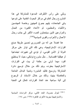 ‫ﻭﻴﺄﺘﻲ ﻋﻠﻰ ﺭﺃﺱ ﺍﻷﻁﺭﺍﻑ ﺍﻟﻤﺩﻋﻭﺓ ﻟﻠﻤﺸﺎﺭﻜﺔ ﻓﻲ ﻫﺫﺍ‬
‫ﺍﻟﻤﺸﺭﻭﻉ ﺭﺠﺎل ﺍﻟﻌﻠﻡ ﻓﻲ ﻤﺭﺍﻜﺯ ﺍﻟﺒﺤﻭﺙ ﺍﻟﻌﻠﻤﻴﺔ ﻋﻠﻰ ﺘﻨﻭﻋﻬﺎ‬
‫ﻭﻓﻲ ﺍﻟﺠﺎﻤﻌﺎﺕ، ﻴﻠﻴﻬﻡ ﺠﻤﻭﻉ ﺍﻟﻤﻬﻨﻴﻴﻥ ﻭﺨﺎﺼﺔ ﺍﻟﻤﻬﻨﺩﺴﻴﻥ‬
‫ﻭﺍﻷﻁﺒﺎﺀ ﻭﺍﻟﻤﻌﻠﻤﻴﻥ، ﺜﻡ ﺍﻷﻋﺩﺍﺩ ﺍﻟﻜﺒﻴﺭﺓ ﻤﻥ ﺍﻟﻌﻤﺎل‬
‫ﻭﺍﻟﻤﺯﺍﺭﻋﻴﻥ ﺍﻟﺫﻴﻥ ﺴﻴﺘﺤﻤﻠﻭﻥ ﺍﻟﻌﺏﺀ ﺍﻷﻜﺒﺭ ﺇﻟﻰ ﺠﺎﻨﺏ ﺭﺠﺎل‬
                  ‫ﺍﻷﻋﻤﺎل ﻭﺍﻷﺤﺯﺍﺏ ﻭﺍﻟﻘﻭﻯ ﺍﻟﺴﻴﺎﺴﻴﺔ)441(.‬
‫ﻫﺫﺍ ﻓﻀﻼ ﻋﻥ ﺃﻨﻪ ﻤﻥ ﺍﻟﻀﺭﻭﺭﻱ ﺘﺤﺴﻴﻥ ﻁﺭﻴﻘﺔ ﺼﻨﻊ‬
                                  ‫ﹰ‬
‫ﺍﻟﻘﺭﺍﺭﺍﺕ ﺍﻹﺴﺘﺭﺍﺘﻴﺠﻴﺔ، ﻭﻫﻲ ﺘﻠﻙ ﺍﻟﺘﻲ ﺘﺅﺜﺭ ﻋﻠﻰ ﻤﺭﻜﺯ‬
‫ﺍﻟﺩﻭﻟﺔ ﺃﻭ ﺍﻷﻤﻥ ﺍﻟﻘﻭﻤﻲ، ﺃﻭ ﺘﺅﺩﻱ ﺇﻟﻰ ﺘﻐﻴﻴﺭﺍﺕ ﺍﺠﺘﻤﺎﻋﻴﺔ‬
‫ﺃﻭ ﻫﻴﻜﻠﻴﺔ ﺍﻗﺘﺼﺎﺩﻴﺔ... ﻤﺜل ﻤﺸﺭﻭﻉ ﺘﻭﺸﻜﻰ، ﺤﻴﺙ ﻻ ﻴﺴﺘﻁﻴﻊ‬
‫ﺍﻟﻔﺭﺩ ﻤﻬﻤﺎ ﺃﻭﺘﻲ ﻤﻥ ﺤﻜﻤﺔ ﺃﻥ ﻴﺒﺕ ﻓﻲ ﺍﻟﻘﺭﺍﺭﺍﺕ‬
‫ﺍﻻﺴﺘﺭﺍﺘﻴﺠﻴﺔ ﺒﻤﻔﺭﺩﻩ، ﻭﻴﺘﻡ ﺫﻟﻙ ﻤﻥ ﺨﻼل ﺘﻭﺴﻴﻊ ﺩﺍﺌﺭﺓ‬
‫ﺍﻟﻤﺸﺎﺭﻜﺔ ﻭﺘﺭﺴﻴﺦ ﺘﻘﺎﻟﻴﺩ ﺍﻟﻤﺸﻭﺭﺓ ﻭﺘﻨﻤﻴﺔ ﺍﻟﺒﺩﺍﺌل ﺍﻟﻤﺘﺎﺤﺔ‬
‫ﻭﺍﻟﻤﻔﺎﻀﻠﺔ ﺒﻴﻨﻬﺎ، ﻭﺫﻟﻙ ﻤﻥ ﺨﻼل ﺍﻻﺴﺘﻨﺎﺩ ﺃﻭ ﺍﻟﺭﺠﻭﻉ‬
‫ﺇﻟﻰ ﺁﻟﻴﺔ ﺴﺒﺎﻋﻴﺔ ﻋﻨﺩ ﺍﺘﺨﺎﺫ ﺍﻟﻘﺭﺍﺭﺍﺕ ﺘﺘﻤﺜل ﻓﻲ ﺍﻟﻨﺨﺒﺔ‬


                                                    ‫) 441(‬
‫ﺃﺤﻭﺍل ﻤﺼﺭﻴﺔ، ﺍﻟﻌﺩﺩ ﺍﻟﺜﺎﻨﻲ، ﻤﺭﻜﺯ ﺍﻟﺩﺭﺍﺴﺎﺕ ﺍﻟﺴﻴﺎﺴﻴﺔ‬
      ‫ﻭﺍﻻﺴﺘﺭﺍﺘﻴﺠﻴﺔ ﺒﺠﺭﻴﺩﺓ ﺍﻷﻫﺭﺍﻡ، ﺍﻟﻘﺎﻫﺭﺓ ٨٩٩١، ﺹ ٤٥١.‬

                     ‫- ١٨١ -‬
 