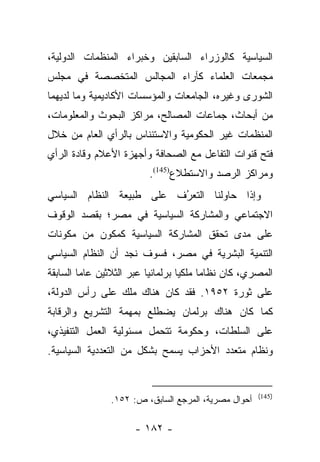 ‫ﺍﻟﺴﻴﺎﺴﻴﺔ ﻜﺎﻟﻭﺯﺭﺍﺀ ﺍﻟﺴﺎﺒﻘﻴﻥ ﻭﺨﺒﺭﺍﺀ ﺍﻟﻤﻨﻅﻤﺎﺕ ﺍﻟﺩﻭﻟﻴﺔ،‬
‫ﻤﺠﻤﻌﺎﺕ ﺍﻟﻌﻠﻤﺎﺀ ﻜﺂﺭﺍﺀ ﺍﻟﻤﺠﺎﻟﺱ ﺍﻟﻤﺘﺨﺼﺼﺔ ﻓﻲ ﻤﺠﻠﺱ‬
‫ﺍﻟﺸﻭﺭﻯ ﻭﻏﻴﺭﻩ، ﺍﻟﺠﺎﻤﻌﺎﺕ ﻭﺍﻟﻤﺅﺴﺴﺎﺕ ﺍﻷﻜﺎﺩﻴﻤﻴﺔ ﻭﻤﺎ ﻟﺩﻴﻬﻤﺎ‬
‫ﻤﻥ ﺃﺒﺤﺎﺙ، ﺠﻤﺎﻋﺎﺕ ﺍﻟﻤﺼﺎﻟﺢ، ﻤﺭﺍﻜﺯ ﺍﻟﺒﺤﻭﺙ ﻭﺍﻟﻤﻌﻠﻭﻤﺎﺕ،‬
‫ﺍﻟﻤﻨﻅﻤﺎﺕ ﻏﻴﺭ ﺍﻟﺤﻜﻭﻤﻴﺔ ﻭﺍﻻﺴﺘﺌﻨﺎﺱ ﺒﺎﻟﺭﺃﻱ ﺍﻟﻌﺎﻡ ﻤﻥ ﺨﻼل‬
‫ﻓﺘﺢ ﻗﻨﻭﺍﺕ ﺍﻟﺘﻔﺎﻋل ﻤﻊ ﺍﻟﺼﺤﺎﻓﺔ ﻭﺃﺠﻬﺯﺓ ﺍﻷﻋﻼﻡ ﻭﻗﺎﺩﺓ ﺍﻟﺭﺃﻱ‬
                         ‫ﻭﻤﺭﺍﻜﺯ ﺍﻟﺭﺼﺩ ﻭﺍﻻﺴﺘﻁﻼﻉ)541(.‬
‫ﻭﺇﺫﺍ ﺤﺎﻭﻟﻨﺎ ﺍﻟﺘﻌﺭﻑ ﻋﻠﻰ ﻁﺒﻴﻌﺔ ﺍﻟﻨﻅﺎﻡ ﺍﻟﺴﻴﺎﺴﻲ‬
                          ‫ُ‬
                          ‫‪‬‬
‫ﺍﻻﺠﺘﻤﺎﻋﻲ ﻭﺍﻟﻤﺸﺎﺭﻜﺔ ﺍﻟﺴﻴﺎﺴﻴﺔ ﻓﻲ ﻤﺼﺭ؛ ﺒﻘﺼﺩ ﺍﻟﻭﻗﻭﻑ‬
‫ﻋﻠﻰ ﻤﺩﻯ ﺘﺤﻘﻕ ﺍﻟﻤﺸﺎﺭﻜﺔ ﺍﻟﺴﻴﺎﺴﻴﺔ ﻜﻤﻜﻭﻥ ﻤﻥ ﻤﻜﻭﻨﺎﺕ‬
‫ﺍﻟﺘﻨﻤﻴﺔ ﺍﻟﺒﺸﺭﻴﺔ ﻓﻲ ﻤﺼﺭ، ﻓﺴﻭﻑ ﻨﺠﺩ ﺃﻥ ﺍﻟﻨﻅﺎﻡ ﺍﻟﺴﻴﺎﺴﻲ‬
‫ﺍﻟﻤﺼﺭﻱ، ﻜﺎﻥ ﻨﻅﺎﻤﺎ ﻤﻠﻜﻴﺎ ﺒﺭﻟﻤﺎﻨﻴﺎ ﻋﺒﺭ ﺍﻟﺜﻼﺜﻴﻥ ﻋﺎﻤﺎ ﺍﻟﺴﺎﺒﻘﺔ‬
         ‫‪‬‬                ‫‪‬‬        ‫‪‬‬     ‫‪‬‬
‫ﻋﻠﻰ ﺜﻭﺭﺓ ٢٥٩١. ﻓﻘﺩ ﻜﺎﻥ ﻫﻨﺎﻙ ﻤﻠﻙ ﻋﻠﻰ ﺭﺃﺱ ﺍﻟﺩﻭﻟﺔ،‬
‫ﻜﻤﺎ ﻜﺎﻥ ﻫﻨﺎﻙ ﺒﺭﻟﻤﺎﻥ ﻴﻀﻁﻠﻊ ﺒﻤﻬﻤﺔ ﺍﻟﺘﺸﺭﻴﻊ ﻭﺍﻟﺭﻗﺎﺒﺔ‬
‫ﻋﻠﻰ ﺍﻟﺴﻠﻁﺎﺕ، ﻭﺤﻜﻭﻤﺔ ﺘﺘﺤﻤل ﻤﺴﺌﻭﻟﻴﺔ ﺍﻟﻌﻤل ﺍﻟﺘﻨﻔﻴﺫﻱ،‬
‫ﻭﻨﻅﺎﻡ ﻤﺘﻌﺩﺩ ﺍﻷﺤﺯﺍﺏ ﻴﺴﻤﺢ ﺒﺸﻜل ﻤﻥ ﺍﻟﺘﻌﺩﺩﻴﺔ ﺍﻟﺴﻴﺎﺴﻴﺔ.‬


                                                      ‫)541(‬
                ‫ﺃﺤﻭﺍل ﻤﺼﺭﻴﺔ، ﺍﻟﻤﺭﺠﻊ ﺍﻟﺴﺎﺒﻕ، ﺹ: ٢٥١.‬

                      ‫- ٢٨١ -‬
 