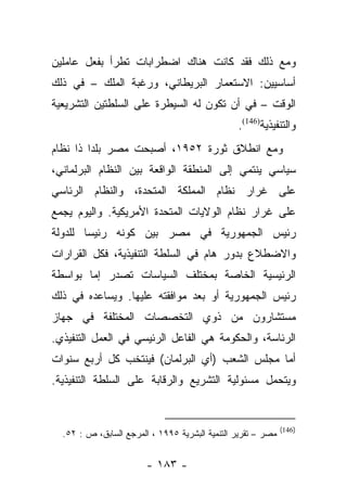 ‫ﻭﻤﻊ ﺫﻟﻙ ﻓﻘﺩ ﻜﺎﻨﺕ ﻫﻨﺎﻙ ﺍﻀﻁﺭﺍﺒﺎﺕ ﺘﻁﺭﺃ ﺒﻔﻌل ﻋﺎﻤﻠﻴﻥ‬
‫ﺃﺴﺎﺴﻴﻴﻥ: ﺍﻻﺴﺘﻌﻤﺎﺭ ﺍﻟﺒﺭﻴﻁﺎﻨﻲ، ﻭﺭﻏﺒﺔ ﺍﻟﻤﻠﻙ – ﻓﻲ ﺫﻟﻙ‬
‫ﺍﻟﻭﻗﺕ – ﻓﻲ ﺃﻥ ﺘﻜﻭﻥ ﻟﻪ ﺍﻟﺴﻴﻁﺭﺓ ﻋﻠﻰ ﺍﻟﺴﻠﻁﺘﻴﻥ ﺍﻟﺘﺸﺭﻴﻌﻴﺔ‬
                                                ‫ﻭﺍﻟﺘﻨﻔﻴﺫﻴﺔ)641(.‬
‫ﻭﻤﻊ ﺍﻨﻁﻼﻕ ﺜﻭﺭﺓ ٢٥٩١، ﺃﺼﺒﺤﺕ ﻤﺼﺭ ﺒﻠﺩﺍ ﺫﺍ ﻨﻅﺎﻡ‬
         ‫‪‬‬
‫ﺴﻴﺎﺴﻲ ﻴﻨﺘﻤﻲ ﺇﻟﻰ ﺍﻟﻤﻨﻁﻘﺔ ﺍﻟﻭﺍﻗﻌﺔ ﺒﻴﻥ ﺍﻟﻨﻅﺎﻡ ﺍﻟﺒﺭﻟﻤﺎﻨﻲ،‬
‫ﻋﻠﻰ ﻏﺭﺍﺭ ﻨﻅﺎﻡ ﺍﻟﻤﻤﻠﻜﺔ ﺍﻟﻤﺘﺤﺩﺓ، ﻭﺍﻟﻨﻅﺎﻡ ﺍﻟﺭﺌﺎﺴﻲ‬
‫ﻋﻠﻰ ﻏﺭﺍﺭ ﻨﻅﺎﻡ ﺍﻟﻭﻻﻴﺎﺕ ﺍﻟﻤﺘﺤﺩﺓ ﺍﻷﻤﺭﻴﻜﻴﺔ. ﻭﺍﻟﻴﻭﻡ ﻴﺠﻤﻊ‬
‫ﺭﺌﻴﺱ ﺍﻟﺠﻤﻬﻭﺭﻴﺔ ﻓﻲ ﻤﺼﺭ ﺒﻴﻥ ﻜﻭﻨﻪ ﺭﺌﻴﺴﺎ ﻟﻠﺩﻭﻟﺔ‬
        ‫‪‬‬
‫ﻭﺍﻻﻀﻁﻼﻉ ﺒﺩﻭﺭ ﻫﺎﻡ ﻓﻲ ﺍﻟﺴﻠﻁﺔ ﺍﻟﺘﻨﻔﻴﺫﻴﺔ، ﻓﻜل ﺍﻟﻘﺭﺍﺭﺍﺕ‬
‫ﺍﻟﺭﺌﻴﺴﻴﺔ ﺍﻟﺨﺎﺼﺔ ﺒﻤﺨﺘﻠﻑ ﺍﻟﺴﻴﺎﺴﺎﺕ ﺘﺼﺩﺭ ﺇﻤﺎ ﺒﻭﺍﺴﻁﺔ‬
        ‫‪‬‬
‫ﺭﺌﻴﺱ ﺍﻟﺠﻤﻬﻭﺭﻴﺔ ﺃﻭ ﺒﻌﺩ ﻤﻭﺍﻓﻘﺘﻪ ﻋﻠﻴﻬﺎ. ﻭﻴﺴﺎﻋﺩﻩ ﻓﻲ ﺫﻟﻙ‬
‫ﻤﺴﺘﺸﺎﺭﻭﻥ ﻤﻥ ﺫﻭﻱ ﺍﻟﺘﺨﺼﺼﺎﺕ ﺍﻟﻤﺨﺘﻠﻔﺔ ﻓﻲ ﺠﻬﺎﺯ‬
‫ﺍﻟﺭﺌﺎﺴﺔ، ﻭﺍﻟﺤﻜﻭﻤﺔ ﻫﻲ ﺍﻟﻔﺎﻋل ﺍﻟﺭﺌﻴﺴﻲ ﻓﻲ ﺍﻟﻌﻤل ﺍﻟﺘﻨﻔﻴﺫﻱ.‬
‫ﺃﻤﺎ ﻤﺠﻠﺱ ﺍﻟﺸﻌﺏ )ﺃﻱ ﺍﻟﺒﺭﻟﻤﺎﻥ( ﻓﻴﻨﺘﺨﺏ ﻜل ﺃﺭﺒﻊ ﺴﻨﻭﺍﺕ‬
                                               ‫‪‬‬
‫ﻭﻴﺘﺤﻤل ﻤﺴﺌﻭﻟﻴﺔ ﺍﻟﺘﺸﺭﻴﻊ ﻭﺍﻟﺭﻗﺎﺒﺔ ﻋﻠﻰ ﺍﻟﺴﻠﻁﺔ ﺍﻟﺘﻨﻔﻴﺫﻴﺔ.‬


                                                              ‫)641(‬
  ‫ﻤﺼﺭ – ﺘﻘﺭﻴﺭ ﺍﻟﺘﻨﻤﻴﺔ ﺍﻟﺒﺸﺭﻴﺔ ٥٩٩١ ، ﺍﻟﻤﺭﺠﻊ ﺍﻟﺴﺎﺒﻕ، ﺹ : ٢٥.‬


                        ‫- ٣٨١ -‬
 