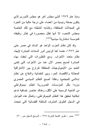 ‫ﻭﻤﻨﺫ ﻋﺎﻡ ٩٧٩١ ﺃﻨﺸﺊ ﻤﺠﻠﺱ ﺁﺨﺭ ﻫﻭ ﻤﺠﻠﺱ ﺍﻟﺸﻭﺭﻯ ﺍﻟﺫﻱ‬
‫ﻴﺘﻜﻭﻥ ﺒﺼﻔﺔ ﺭﺌﻴﺴﻴﺔ ﻤﻥ ﺃﻋﻀﺎﺀ ﻋﻠﻰ ﺩﺭﺠﺔ ﻋﺎﻟﻴﺔ ﻤﻥ ﺍﻟﺨﺒﺭﺓ‬
‫ﻓﻲ ﺍﻟﻤﺠﺎﻻﺕ ﺍﻟﻤﺨﺘﻠﻔﺔ، ﻭﺘﺘﺸﺎﺒﻪ ﺃﻨﺸﻁﺘﻪ ﻤﻊ ﺘﻠﻙ ﺍﻟﺨﺎﺼﺔ‬
‫ﺒﻤﺠﻠﺱ ﺍﻟﺸﻌﺏ، ﺇﻻ ﺃﻨﻬﺎ ﺘﻅل ﻤﺤﺼﻭﺭﺓ ﻓﻲ ﺇﻁﺎﺭ ﻭﻅﻴﻔﺘﻪ‬
                              ‫ﻜﻤﺅﺴﺴﺔ ﺍﺴﺘﺸﺎﺭﻴﺔ ﺴﻴﺎﺴﻴﺔ)741(.‬
‫ﻭﻗﺩ ﻜﺎﻥ ﻨﻅﺎﻡ ﺍﻟﺤﺯﺏ ﺍﻟﻭﺍﺤﺩ ﻫﻭ ﺍﻟﺴﺎﺌﺩ ﻓﻲ ﻤﺼﺭ ﺤﺘﻰ‬
‫ﻋﺎﻡ ٦٧٩١، ﻋﻨﺩﻤﺎ ﺃﺨﺫ ﺍﻟﺭﺌﻴﺱ ﺃﻨﻭﺭ ﺍﻟﺴﺎﺩﺍﺕ ﺍﻟﻤﺒﺎﺩﺭﺓ ﻹﻴﺠﺎﺩ‬
‫ﻨﻅﺎﻡ ﻤﺘﻌﺩﺩ ﺍﻷﺤﺯﺍﺏ. ﻭﻤﻊ ﺍﻟﺘﻁﻭﺭﺍﺕ ﺍﻟﺘﻲ ﻟﺤﻘﺕ ﺒﻬﺫﻩ‬
‫ﺍﻟﻤﺒﺎﺩﺭﺓ ﺃﺼﺒﺢ ﺒﻤﺼﺭ ﺍﻵﻥ ﻋﺩﺩ ﻤﻥ ﺍﻷﺤﺯﺍﺏ ﺍﻟﺘﻲ ﺘﺘﺒﻨﻰ‬
‫ﺍﻟﻌﺩﻴﺩ ﻤﻥ ﺍﻷﻴﺩﻴﻭﻟﻭﺠﻴﺎﺕ ﺍﻟﻤﺨﺘﻠﻔﺔ ﺘﺘﺭﺍﻭﺡ ﺒﻴﻥ ﺍﻻﺸﺘﺭﺍﻜﻴﺔ‬
‫ﺍﻟﻤﻌﺘﺩﻟﺔ ﻭﺍﻻﻗﺘﺼﺎﺩ ﺍﻟﺤﺭ، ﻭﺒﻴﻥ ﺍﻟﻌﻠﻤﺎﻨﻴﺔ ﻭﺍﻟﺩﻓﺎﻉ ﻋﻥ ﻨﻅﺎﻡ‬
‫ﺇﺴﻼﻤﻲ ﻟﻠﻤﺠﺘﻤﻊ؛ ﻭﻫﻜﺫﺍ ﺃﺼﺒﺢ ﺍﻟﻨﻅﺎﻡ ﺍﻟﺴﻴﺎﺴﻲ ﺍﻟﻤﺼﺭﻱ‬
‫ﻤﺯﻭﺩﺍ ﺒﻜل ﺍﻟﻤﺅﺴﺴﺎﺕ ﺍﻟﻀﺭﻭﺭﻴﺔ ﻟﻨﻅﺎﻡ ﺩﻴﻤﻭﻗﺭﺍﻁﻲ‬
                                       ‫‪‬‬
‫ﻤﻥ ﺍﻟﻨﺎﺤﻴﺔ ﺍﻟﺭﺴﻤﻴﺔ ﻋﻠﻰ ﺍﻷﻗل، ﻭﻫﻨﺎﻙ ﻋﻨﺎﺼﺭ ﺇﻀﺎﻓﻴﺔ ﺘﺩﻋﻡ‬
‫ﺇﻤﻜﺎﻨﻴﺔ ﺘﺤﻘﻴﻕ ﻫﺫﺍ ﺍﻟﻨﻅﺎﻡ ﺍﻟﺩﻴﻤﻭﻗﺭﺍﻁﻲ، ﻭﺘﺘﻤﺜل ﻫﺫﻩ ﺍﻟﻌﻭﺍﻤل‬
‫ﻓﻲ ﺍﻟﺴﺠل ﺍﻟﻁﻭﻴل ﺍﻟﻤﺸﺭﻑ ﻟﻠﺴﻠﻁﺔ ﺍﻟﻘﻀﺎﺌﻴﺔ ﺍﻟﺘﻲ ﻨﺠﺤﺕ‬


                                                             ‫)741(‬
 ‫ﻤﺼﺭ – ﺘﻘﺭﻴﺭ ﺍﻟﺘﻨﻤﻴﺔ ﺍﻟﺒﺸﺭﻴﺔ ٥٩٩١ ، ﺍﻟﻤﺭﺠﻊ ﺍﻟﺴﺎﺒﻕ، ﺹ : ٢٥.‬

                        ‫- ٤٨١ -‬
 