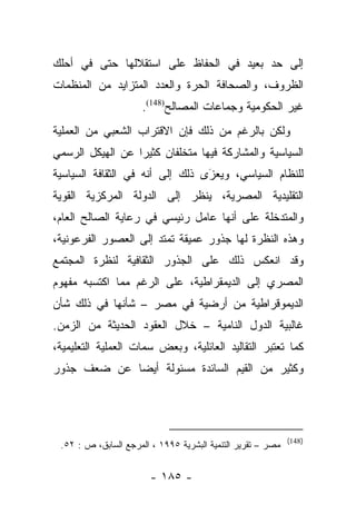 ‫ﺇﻟﻰ ﺤﺩ ﺒﻌﻴﺩ ﻓﻲ ﺍﻟﺤﻔﺎﻅ ﻋﻠﻰ ﺍﺴﺘﻘﻼﻟﻬﺎ ﺤﺘﻰ ﻓﻲ ﺃﺤﻠﻙ‬
‫ﺍﻟﻅﺭﻭﻑ، ﻭﺍﻟﺼﺤﺎﻓﺔ ﺍﻟﺤﺭﺓ ﻭﺍﻟﻌﺩﺩ ﺍﻟﻤﺘﺯﺍﻴﺩ ﻤﻥ ﺍﻟﻤﻨﻅﻤﺎﺕ‬
                      ‫ﻏﻴﺭ ﺍﻟﺤﻜﻭﻤﻴﺔ ﻭﺠﻤﺎﻋﺎﺕ ﺍﻟﻤﺼﺎﻟﺢ)841(.‬
‫ﻭﻟﻜﻥ ﺒﺎﻟﺭﻏﻡ ﻤﻥ ﺫﻟﻙ ﻓﺈﻥ ﺍﻻﻗﺘﺭﺍﺏ ﺍﻟﺸﻌﺒﻲ ﻤﻥ ﺍﻟﻌﻤﻠﻴﺔ‬
‫ﺍﻟﺴﻴﺎﺴﻴﺔ ﻭﺍﻟﻤﺸﺎﺭﻜﺔ ﻓﻴﻬﺎ ﻤﺘﺨﻠﻔﺎﻥ ﻜﺜﻴﺭﺍ ﻋﻥ ﺍﻟﻬﻴﻜل ﺍﻟﺭﺴﻤﻲ‬
                  ‫‪‬‬
‫ﻟﻠﻨﻅﺎﻡ ﺍﻟﺴﻴﺎﺴﻲ، ﻭﻴﻌﺯﻯ ﺫﻟﻙ ﺇﻟﻰ ﺃﻨﻪ ﻓﻲ ﺍﻟﺜﻘﺎﻓﺔ ﺍﻟﺴﻴﺎﺴﻴﺔ‬
                                 ‫‪َ‬‬
‫ﺍﻟﺘﻘﻠﻴﺩﻴﺔ ﺍﻟﻤﺼﺭﻴﺔ، ﻴﻨﻅﺭ ﺇﻟﻰ ﺍﻟﺩﻭﻟﺔ ﺍﻟﻤﺭﻜﺯﻴﺔ ﺍﻟﻘﻭﻴﺔ‬
                           ‫‪‬ﹾ ﹶ ‪‬‬
‫ﻭﺍﻟﻤﺘﺩﺨﻠﺔ ﻋﻠﻰ ﺃﻨﻬﺎ ﻋﺎﻤل ﺭﺌﻴﺴﻲ ﻓﻲ ﺭﻋﺎﻴﺔ ﺍﻟﺼﺎﻟﺢ ﺍﻟﻌﺎﻡ،‬
‫ﻭﻫﺫﻩ ﺍﻟﻨﻅﺭﺓ ﻟﻬﺎ ﺠﺫﻭﺭ ﻋﻤﻴﻘﺔ ﺘﻤﺘﺩ ﺇﻟﻰ ﺍﻟﻌﺼﻭﺭ ﺍﻟﻔﺭﻋﻭﻨﻴﺔ،‬
‫ﻭﻗﺩ ﺍﻨﻌﻜﺱ ﺫﻟﻙ ﻋﻠﻰ ﺍﻟﺠﺫﻭﺭ ﺍﻟﺜﻘﺎﻓﻴﺔ ﻟﻨﻅﺭﺓ ﺍﻟﻤﺠﺘﻤﻊ‬
‫ﺍﻟﻤﺼﺭﻱ ﺇﻟﻰ ﺍﻟﺩﻴﻤﻘﺭﺍﻁﻴﺔ، ﻋﻠﻰ ﺍﻟﺭﻏﻡ ﻤﻤﺎ ﺍﻜﺘﺴﺒﻪ ﻤﻔﻬﻭﻡ‬
‫ﺍﻟﺩﻴﻤﻭﻗﺭﺍﻁﻴﺔ ﻤﻥ ﺃﺭﻀﻴﺔ ﻓﻲ ﻤﺼﺭ – ﺸﺄﻨﻬﺎ ﻓﻲ ﺫﻟﻙ ﺸﺄﻥ‬
‫ﻏﺎﻟﺒﻴﺔ ﺍﻟﺩﻭل ﺍﻟﻨﺎﻤﻴﺔ – ﺨﻼل ﺍﻟﻌﻘﻭﺩ ﺍﻟﺤﺩﻴﺜﺔ ﻤﻥ ﺍﻟﺯﻤﻥ.‬
‫ﻜﻤﺎ ﺘﻌﺘﺒﺭ ﺍﻟﺘﻘﺎﻟﻴﺩ ﺍﻟﻌﺎﺌﻠﻴﺔ، ﻭﺒﻌﺽ ﺴﻤﺎﺕ ﺍﻟﻌﻤﻠﻴﺔ ﺍﻟﺘﻌﻠﻴﻤﻴﺔ،‬
‫ﻭﻜﺜﻴﺭ ﻤﻥ ﺍﻟﻘﻴﻡ ﺍﻟﺴﺎﺌﺩﺓ ﻤﺴﺌﻭﻟﺔ ﺃﻴﻀﺎ ﻋﻥ ﻀﻌﻑ ﺠﺫﻭﺭ‬
             ‫‪‬‬




                                                             ‫)841(‬
 ‫ﻤﺼﺭ – ﺘﻘﺭﻴﺭ ﺍﻟﺘﻨﻤﻴﺔ ﺍﻟﺒﺸﺭﻴﺔ ٥٩٩١ ، ﺍﻟﻤﺭﺠﻊ ﺍﻟﺴﺎﺒﻕ، ﺹ : ٢٥.‬


                        ‫- ٥٨١ -‬
 