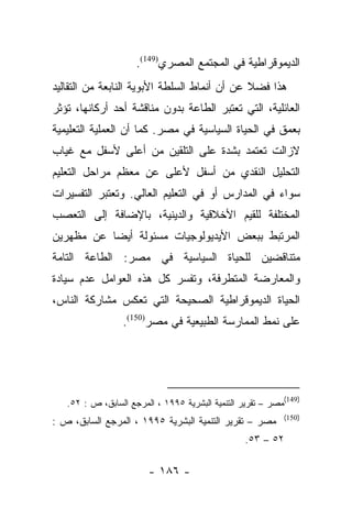 ‫ﺍﻟﺩﻴﻤﻭﻗﺭﺍﻁﻴﺔ ﻓﻲ ﺍﻟﻤﺠﺘﻤﻊ ﺍﻟﻤﺼﺭﻱ)941(.‬
‫ﻫﺫﺍ ﻓﻀﻼ ﻋﻥ ﺃﻥ ﺃﻨﻤﺎﻁ ﺍﻟﺴﻠﻁﺔ ﺍﻷﺒﻭﻴﺔ ﺍﻟﻨﺎﺒﻌﺔ ﻤﻥ ﺍﻟﺘﻘﺎﻟﻴﺩ‬
                                              ‫ﹰ‬
‫ﺍﻟﻌﺎﺌﻠﻴﺔ، ﺍﻟﺘﻲ ﺘﻌﺘﺒﺭ ﺍﻟﻁﺎﻋﺔ ﺒﺩﻭﻥ ﻤﻨﺎﻗﺸﺔ ﺃﺤﺩ ﺃﺭﻜﺎﻨﻬﺎ، ﺘﺅﺜﺭ‬
‫ﺒﻌﻤﻕ ﻓﻲ ﺍﻟﺤﻴﺎﺓ ﺍﻟﺴﻴﺎﺴﻴﺔ ﻓﻲ ﻤﺼﺭ. ﻜﻤﺎ ﺃﻥ ﺍﻟﻌﻤﻠﻴﺔ ﺍﻟﺘﻌﻠﻴﻤﻴﺔ‬
‫ﻻﺯﺍﻟﺕ ﺘﻌﺘﻤﺩ ﺒﺸﺩﺓ ﻋﻠﻰ ﺍﻟﺘﻠﻘﻴﻥ ﻤﻥ ﺃﻋﻠﻰ ﻷﺴﻔل ﻤﻊ ﻏﻴﺎﺏ‬
‫ﺍﻟﺘﺤﻠﻴل ﺍﻟﻨﻘﺩﻱ ﻤﻥ ﺃﺴﻔل ﻷﻋﻠﻰ ﻋﻥ ﻤﻌﻅﻡ ﻤﺭﺍﺤل ﺍﻟﺘﻌﻠﻴﻡ‬
‫ﺴﻭﺍﺀ ﻓﻲ ﺍﻟﻤﺩﺍﺭﺱ ﺃﻭ ﻓﻲ ﺍﻟﺘﻌﻠﻴﻡ ﺍﻟﻌﺎﻟﻲ. ﻭﺘﻌﺘﺒﺭ ﺍﻟﺘﻔﺴﻴﺭﺍﺕ‬
‫ﺍﻟﻤﺨﺘﻠﻔﺔ ﻟﻠﻘﻴﻡ ﺍﻷﺨﻼﻗﻴﺔ ﻭﺍﻟﺩﻴﻨﻴﺔ، ﺒﺎﻹﻀﺎﻓﺔ ﺇﻟﻰ ﺍﻟﺘﻌﺼﺏ‬
‫ﺍﻟﻤﺭﺘﺒﻁ ﺒﺒﻌﺽ ﺍﻷﻴﺩﻴﻭﻟﻭﺠﻴﺎﺕ ﻤﺴﺌﻭﻟﺔ ﺃﻴﻀﺎ ﻋﻥ ﻤﻅﻬﺭﻴﻥ‬
           ‫‪‬‬
‫ﻤﺘﻨﺎﻗﻀﻴﻥ ﻟﻠﺤﻴﺎﺓ ﺍﻟﺴﻴﺎﺴﻴﺔ ﻓﻲ ﻤﺼﺭ: ﺍﻟﻁﺎﻋﺔ ﺍﻟﺘﺎﻤﺔ‬
‫ﻭﺍﻟﻤﻌﺎﺭﻀﺔ ﺍﻟﻤﺘﻁﺭﻓﺔ، ﻭﺘﻔﺴﺭ ﻜل ﻫﺫﻩ ﺍﻟﻌﻭﺍﻤل ﻋﺩﻡ ﺴﻴﺎﺩﺓ‬
‫ﺍﻟﺤﻴﺎﺓ ﺍﻟﺩﻴﻤﻭﻗﺭﺍﻁﻴﺔ ﺍﻟﺼﺤﻴﺤﺔ ﺍﻟﺘﻲ ﺘﻌﻜﺱ ﻤﺸﺎﺭﻜﺔ ﺍﻟﻨﺎﺱ،‬
                 ‫ﻋﻠﻰ ﻨﻤﻁ ﺍﻟﻤﻤﺎﺭﺴﺔ ﺍﻟﻁﺒﻴﻌﻴﺔ ﻓﻲ ﻤﺼﺭ)051(.‬




                                                               ‫)941(‬
   ‫ﻤﺼﺭ – ﺘﻘﺭﻴﺭ ﺍﻟﺘﻨﻤﻴﺔ ﺍﻟﺒﺸﺭﻴﺔ ٥٩٩١ ، ﺍﻟﻤﺭﺠﻊ ﺍﻟﺴﺎﺒﻕ، ﺹ : ٢٥.‬
                                                               ‫)051(‬
‫ﻤﺼﺭ – ﺘﻘﺭﻴﺭ ﺍﻟﺘﻨﻤﻴﺔ ﺍﻟﺒﺸﺭﻴﺔ ٥٩٩١ ، ﺍﻟﻤﺭﺠﻊ ﺍﻟﺴﺎﺒﻕ، ﺹ :‬
                                                 ‫٢٥ – ٣٥.‬

                        ‫- ٦٨١ -‬
 