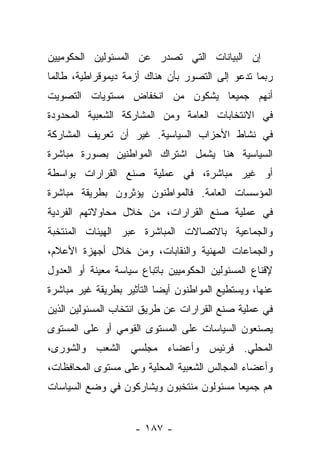 ‫ﺇﻥ ﺍﻟﺒﻴﺎﻨﺎﺕ ﺍﻟﺘﻲ ﺘﺼﺩﺭ ﻋﻥ ﺍﻟﻤﺴﺌﻭﻟﻴﻥ ﺍﻟﺤﻜﻭﻤﻴﻴﻥ‬
‫ﺭﺒﻤﺎ ﺘﺩﻋﻭ ﺇﻟﻰ ﺍﻟﺘﺼﻭﺭ ﺒﺄﻥ ﻫﻨﺎﻙ ﺃﺯﻤﺔ ﺩﻴﻤﻭﻗﺭﺍﻁﻴﺔ، ﻁﺎﻟﻤﺎ‬
‫ﺃﻨﻬﻡ ﺠﻤﻴﻌﺎ ﻴﺸﻜﻭﻥ ﻤﻥ ﺍﻨﺨﻔﺎﺽ ﻤﺴﺘﻭﻴﺎﺕ ﺍﻟﺘﺼﻭﻴﺕ‬
                                 ‫‪‬‬
‫ﻓﻲ ﺍﻻﻨﺘﺨﺎﺒﺎﺕ ﺍﻟﻌﺎﻤﺔ ﻭﻤﻥ ﺍﻟﻤﺸﺎﺭﻜﺔ ﺍﻟﺸﻌﺒﻴﺔ ﺍﻟﻤﺤﺩﻭﺩﺓ‬
‫ﻓﻲ ﻨﺸﺎﻁ ﺍﻷﺤﺯﺍﺏ ﺍﻟﺴﻴﺎﺴﻴﺔ. ﻏﻴﺭ ﺃﻥ ﺘﻌﺭﻴﻑ ﺍﻟﻤﺸﺎﺭﻜﺔ‬
‫ﺍﻟﺴﻴﺎﺴﻴﺔ ﻫﻨﺎ ﻴﺸﻤل ﺍﺸﺘﺭﺍﻙ ﺍﻟﻤﻭﺍﻁﻨﻴﻥ ﺒﺼﻭﺭﺓ ﻤﺒﺎﺸﺭﺓ‬
‫ﺃﻭ ﻏﻴﺭ ﻤﺒﺎﺸﺭﺓ، ﻓﻲ ﻋﻤﻠﻴﺔ ﺼﻨﻊ ﺍﻟﻘﺭﺍﺭﺍﺕ ﺒﻭﺍﺴﻁﺔ‬
‫ﺍﻟﻤﺅﺴﺴﺎﺕ ﺍﻟﻌﺎﻤﺔ. ﻓﺎﻟﻤﻭﺍﻁﻨﻭﻥ ﻴﺅﺜﺭﻭﻥ ﺒﻁﺭﻴﻘﺔ ﻤﺒﺎﺸﺭﺓ‬
‫ﻓﻲ ﻋﻤﻠﻴﺔ ﺼﻨﻊ ﺍﻟﻘﺭﺍﺭﺍﺕ، ﻤﻥ ﺨﻼل ﻤﺤﺎﻭﻻﺘﻬﻡ ﺍﻟﻔﺭﺩﻴﺔ‬
‫ﻭﺍﻟﺠﻤﺎﻋﻴﺔ ﺒﺎﻻﺘﺼﺎﻻﺕ ﺍﻟﻤﺒﺎﺸﺭﺓ ﻋﺒﺭ ﺍﻟﻬﻴﺌﺎﺕ ﺍﻟﻤﻨﺘﺨﺒﺔ‬
‫ﻭﺍﻟﺠﻤﺎﻋﺎﺕ ﺍﻟﻤﻬﻨﻴﺔ ﻭﺍﻟﻨﻘﺎﺒﺎﺕ، ﻭﻤﻥ ﺨﻼل ﺃﺠﻬﺯﺓ ﺍﻷﻋﻼﻡ،‬
‫ﻹﻗﻨﺎﻉ ﺍﻟﻤﺴﺌﻭﻟﻴﻥ ﺍﻟﺤﻜﻭﻤﻴﻴﻥ ﺒﺎﺘﺒﺎﻉ ﺴﻴﺎﺴﺔ ﻤﻌﻴﻨﺔ ﺃﻭ ﺍﻟﻌﺩﻭل‬
‫ﻋﻨﻬﺎ، ﻭﻴﺴﺘﻁﻴﻊ ﺍﻟﻤﻭﺍﻁﻨﻭﻥ ﺃﻴﻀﺎ ﺍﻟﺘﺄﺜﻴﺭ ﺒﻁﺭﻴﻘﺔ ﻏﻴﺭ ﻤﺒﺎﺸﺭﺓ‬
                           ‫‪‬‬
‫ﻓﻲ ﻋﻤﻠﻴﺔ ﺼﻨﻊ ﺍﻟﻘﺭﺍﺭﺍﺕ ﻋﻥ ﻁﺭﻴﻕ ﺍﻨﺘﺨﺎﺏ ﺍﻟﻤﺴﺌﻭﻟﻴﻥ ﺍﻟﺫﻴﻥ‬
‫ﻴﺼﻨﻌﻭﻥ ﺍﻟﺴﻴﺎﺴﺎﺕ ﻋﻠﻰ ﺍﻟﻤﺴﺘﻭﻯ ﺍﻟﻘﻭﻤﻲ ﺃﻭ ﻋﻠﻰ ﺍﻟﻤﺴﺘﻭﻯ‬
‫ﺍﻟﻤﺤﻠﻲ. ﻓﺭﺌﻴﺱ ﻭﺃﻋﻀﺎﺀ ﻤﺠﻠﺴﻲ ﺍﻟﺸﻌﺏ ﻭﺍﻟﺸﻭﺭﻯ،‬
‫ﻭﺃﻋﻀﺎﺀ ﺍﻟﻤﺠﺎﻟﺱ ﺍﻟﺸﻌﺒﻴﺔ ﺍﻟﻤﺤﻠﻴﺔ ﻭﻋﻠﻰ ﻤﺴﺘﻭﻯ ﺍﻟﻤﺤﺎﻓﻅﺎﺕ،‬
‫ﻫﻡ ﺠﻤﻴﻌﺎ ﻤﺴﺌﻭﻟﻭﻥ ﻤﻨﺘﺨﺒﻭﻥ ﻭﻴﺸﺎﺭﻜﻭﻥ ﻓﻲ ﻭﻀﻊ ﺍﻟﺴﻴﺎﺴﺎﺕ‬
                                          ‫‪‬‬


                    ‫- ٧٨١ -‬
 