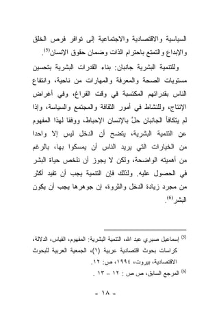 ‫ﺍﻟﺴﻴﺎﺴﻴﺔ ﻭﺍﻻﻗﺘﺼﺎﺩﻴﺔ ﻭﺍﻻﺠﺘﻤﺎﻋﻴﺔ ﺇﻟﻰ ﺘﻭﺍﻓﺭ ﻓﺭﺹ ﺍﻟﺨﻠﻕ‬
   ‫ﻭﺍﻹﺒﺩﺍﻉ ﻭﺍﻟﺘﻤﺘﻊ ﺒﺎﺤﺘﺭﺍﻡ ﺍﻟﺫﺍﺕ ﻭﻀﻤﺎﻥ ﺤﻘﻭﻕ ﺍﻹﻨﺴﺎﻥ)5(.‬
‫ﻭﻟﻠﺘﻨﻤﻴﺔ ﺍﻟﺒﺸﺭﻴﺔ ﺠﺎﻨﺒﺎﻥ: ﺒﻨﺎﺀ ﺍﻟﻘﺩﺭﺍﺕ ﺍﻟﺒﺸﺭﻴﺔ ﺒﺘﺤﺴﻴﻥ‬
‫ﻤﺴﺘﻭﻴﺎﺕ ﺍﻟﺼﺤﺔ ﻭﺍﻟﻤﻌﺭﻓﺔ ﻭﺍﻟﻤﻬﺎﺭﺍﺕ ﻤﻥ ﻨﺎﺤﻴﺔ، ﻭﺍﻨﺘﻔﺎﻉ‬
‫ﺍﻟﻨﺎﺱ ﺒﻘﺩﺭﺍﺘﻬﻡ ﺍﻟﻤﻜﺘﺴﺒﺔ ﻓﻲ ﻭﻗﺕ ﺍﻟﻔﺭﺍﻍ، ﻭﻓﻲ ﺃﻏﺭﺍﺽ‬
‫ﺍﻹﻨﺘﺎﺝ، ﻭﻟﻠﻨﺸﺎﻁ ﻓﻲ ﺃﻤﻭﺭ ﺍﻟﺜﻘﺎﻓﺔ ﻭﺍﻟﻤﺠﺘﻤﻊ ﻭﺍﻟﺴﻴﺎﺴﺔ، ﻭﺇﺫﺍ‬
‫ﻟﻡ ﻴﺘﻜﺎﻓﺄ ﺍﻟﺠﺎﻨﺒﺎﻥ ﺤل ﺒﺎﻹﻨﺴﺎﻥ ﺍﻹﺤﺒﺎﻁ، ﻭﻭﻓﻘﺎ ﻟﻬﺫﺍ ﺍﻟﻤﻔﻬﻭﻡ‬
              ‫ﹰ‬                    ‫ﱠ‬
‫ﻋﻥ ﺍﻟﺘﻨﻤﻴﺔ ﺍﻟﺒﺸﺭﻴﺔ، ﻴﺘﻀﺢ ﺃﻥ ﺍﻟﺩﺨل ﻟﻴﺱ ﺇﻻ ﻭﺍﺤﺩﺍ‬
 ‫‪‬‬
‫ﻤﻥ ﺍﻟﺨﻴﺎﺭﺍﺕ ﺍﻟﺘﻲ ﻴﺭﻴﺩ ﺍﻟﻨﺎﺱ ﺃﻥ ﻴﻤﺴﻜﻭﺍ ﺒﻬﺎ، ﺒﺎﻟﺭﻏﻡ‬
‫ﻤﻥ ﺃﻫﻤﻴﺘﻪ ﺍﻟﻭﺍﻀﺤﺔ، ﻭﻟﻜﻥ ﻻ ﻴﺠﻭﺯ ﺃﻥ ﻨﻠﺨﺹ ﺤﻴﺎﺓ ﺍﻟﺒﺸﺭ‬
‫ﻓﻲ ﺍﻟﺤﺼﻭل ﻋﻠﻴﻪ. ﻭﻟﺫﻟﻙ ﻓﺈﻥ ﺍﻟﺘﻨﻤﻴﺔ ﻴﺠﺏ ﺃﻥ ﺘﻔﻴﺩ ﺃﻜﺜﺭ‬
‫ﻤﻥ ﻤﺠﺭﺩ ﺯﻴﺎﺩﺓ ﺍﻟﺩﺨل ﻭﺍﻟﺜﺭﻭﺓ، ﺇﻥ ﺠﻭﻫﺭﻫﺎ ﻴﺠﺏ ﺃﻥ ﻴﻜﻭﻥ‬
                                                       ‫ﺍﻟﺒﺸﺭ)6(.‬



                                                                 ‫)5(‬
‫ﺇﺴﻤﺎﻋﻴل ﺼﺒﺭﻱ ﻋﺒﺩ ﺍﷲ، ﺍﻟﺘﻨﻤﻴﺔ ﺍﻟﺒﺸﺭﻴﺔ: ﺍﻟﻤﻔﻬﻭﻡ، ﺍﻟﻘﻴﺎﺱ، ﺍﻟﺩﻻﻟﺔ،‬
‫ﻜﺭﺍﺴﺎﺕ ﺒﺤﻭﺙ ﺍﻗﺘﺼﺎﺩﻴﺔ ﻋﺭﺒﻴﺔ )١(، ﺍﻟﺠﻤﻌﻴﺔ ﺍﻟﻌﺭﺒﻴﺔ ﻟﻠﺒﺤﻭﺙ‬
                        ‫ﺍﻻﻗﺘﺼﺎﺩﻴﺔ، ﺒﻴﺭﻭﺕ، ٤٩٩١، ﺹ: ٢١.‬
                                                                 ‫)6(‬
                         ‫ﺍﻟﻤﺭﺠﻊ ﺍﻟﺴﺎﺒﻕ، ﺹ ﺹ : ٢١ – ٣١ .‬

                          ‫- ٨١ -‬
 