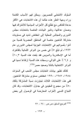 ‫ﺍﻟﺴﻠﻭﻙ ﺍﻻﻨﺘﺨﺎﺒﻲ ﻟﻠﻤﺼﺭﻴﻴﻥ. ﻭﻴﻤﻜﻥ ﻓﻬﻡ ﺍﻷﺴﺒﺎﺏ ﺍﻟﻜﺎﻤﻨﺔ‬
‫ﻭﺭﺍﺀ ﻭﺠﻬﺔ ﺍﻟﻨﻅﺭ ﻫﺫﻩ، ﻁﺎﻟﻤﺎ ﺃﻥ ﻫﺫﻩ ﺍﻻﻨﺘﺨﺎﺒﺎﺕ ﻫﻲ ﺍﻷﻜﺜﺭ‬
‫ﻤﺩﻋﺎﺓ ﻟﻠﺘﻨﺎﻓﺱ ﻤﻊ ﺘﻁﻠﻊ ﻜل ﺍﻷﺤﺯﺍﺏ ﺍﻟﺴﻴﺎﺴﻴﺔ ﻟﻼﺸﺘﺭﺍﻙ ﻓﻴﻬﺎ‬
‫ﻭﻀﻤﺎﻥ ﻋﺩﺍﻟﺘﻬﺎ، ﻭﺘﺸﻴﺭ ﺍﻟﺒﻴﺎﻨﺎﺕ ﺍﻟﺨﺎﺼﺔ ﺒﺎﻨﺘﺨﺎﺒﺎﺕ ﻤﺠﻠﺱ‬
‫ﺍﻟﺸﻭﺭﻯ ﻭﺍﻟﻤﺠﺎﻟﺱ ﺍﻟﻤﺤﻠﻴﺔ ﺇﻟﻰ ﺍﻨﺨﻔﺎﺽ ﺸﺩﻴﺩ ﻓﻲ ﻤﺴﺘﻭﻴﺎﺕ‬
‫ﻤﺸﺎﺭﻜﺔ ﺍﻟﻨﺎﺨﺒﻴﻥ ﺨﺎﺼﺔ ﻓﻲ ﺍﻟﻤﻨﺎﻁﻕ ﺍﻟﺤﻀﺭﻴﺔ ﻓﻨﺴﺒﺔ ﻤﻥ‬
‫‪‬‬
‫ﺃﺩﻟﻭﺍ ﺒﺄﺼﻭﺍﺘﻬﻡ ﻓﻲ ﺍﻻﻨﺘﺨﺎﺒﺎﺕ ﺍﻟﺠﺯﺌﻴﺔ ﻟﻤﺠﻠﺱ ﺍﻟﺸﻭﺭﻯ ﻋﺎﻡ‬
‫٢٩٩١، ﻟﻡ ﺘﺒﻠﻎ ٥٪ ﻓﻲ ﺨﻤﺱ ﻤﻥ ﺍﻟﺩﻭﺍﺌﺭ ﺍﻟﺜﻤﺎﻨﻴﺔ ﺒﺎﻟﻘﺎﻫﺭﺓ،‬
‫ﺃﻤﺎ ﻓﻲ ﺍﻹﺴﻜﻨﺩﺭﻴﺔ ﻭﺍﻟﺴﻭﻴﺱ ﻓﻘﺩ ﺒﻠﻐﺕ ﻫﺫﻩ ﺍﻟﻨﺴﺒﺔ ٣,٠١٪‬
                                                ‫‪‬‬
‫ﻭ ٤,٦ ٪ ﻋﻠﻰ ﺍﻟﺘﻭﺍﻟﻲ، ﻭﺴﺠﻠﺕ ﻫﺫﻩ ﺍﻟﻨﺴﺒﺔ ﺍﺭﺘﻔﺎﻋﺎ ﻨﺴﺒﻴﺎ ﻓﻲ‬
    ‫‪‬‬     ‫‪‬‬
               ‫ﺍﻟﺩﻭﺍﺌﺭ ﺍﻻﻨﺘﺨﺎﺒﻴﺔ ﺒﺎﻟﺩﻟﺘﺎ ﻭﺼﻌﻴﺩ ﻤﺼﺭ)651(.‬
‫ﻜﺫﻟﻙ ﺘﻅﻬﺭ ﺒﻴﺎﻨﺎﺕ ﺍﻨﺘﺨﺎﺒﺎﺕ ﻤﺠﻠﺱ ﺍﻟﺸﻌﺏ ﻓﻲ ﺍﻟﺴﻨﻭﺍﺕ‬
‫٤٨٩١، ٧٨٩١، ٠٩٩١ ﺍﻨﺨﻔﺎﺽ ﻤﺴﺘﻭﻯ ﻤﺸﺎﺭﻜﺔ ﺍﻟﻨﺎﺨﺒﻴﻥ.‬
‫ﻓﻔﻲ ﻫﺫﻩ ﺍﻻﻨﺘﺨﺎﺒﺎﺕ ﺍﻟﺜﻼﺙ ﺘﺠﺎﻭﺯﺕ ﻨﺴﺒﺔ ﺍﻟﻤﺸﺎﺭﻜﺔ ﺒﺎﻟﻜﺎﺩ‬
‫٠٥٪ ﻤﻥ ﻤﺠﻤﻭﻉ ﺍﻟﻤﻘﻴﺩﻴﻥ ﻓﻲ ﺠﺩﺍﻭل ﺍﻻﻨﺘﺨﺎﺒﺎﺕ، ﻭﻗﺩ ﻜﺎﻥ‬
‫ﺍﻟﻨﺠﺎﺡ ﺍﻟﻨﺴﺒﻲ ﻷﺤﺯﺍﺏ ﺍﻟﻤﻌﺎﺭﻀﺔ ﻓﻲ ﺍﻟﻭﺼﻭل ﺇﻟﻰ ﺒﻌﺽ‬


                                                    ‫)651(‬
                     ‫ﺍﻟﻤﺭﺠﻊ ﺍﻟﺴﺎﺒﻕ، ﺹ ﺹ : ٤٥ - ٥٥‬

                    ‫- ٢٩١ -‬
 