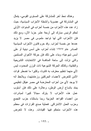 ‫ﻭﻫﻨﺎﻙ ﻨﻤﻁ ﺁﺨﺭ ﻟﻠﻤﺸﺎﺭﻜﺔ ﻋﻠﻰ ﺍﻟﻤﺴﺘﻭﻯ ﺍﻟﻘﻭﻤﻲ، ﻴﺘﻤﺜل‬
‫ﻓﻲ ﺍﻟﻤﺸﺎﺭﻜﺔ ﻓﻲ ﻋﻀﻭﻴﺔ ﻭﺃﻨﺸﻁﺔ ﺍﻷﺤﺯﺍﺏ ﺍﻟﺴﻴﺎﺴﻴﺔ، ﺤﻴﺙ‬
‫ﺯﺍﺩ ﻋﺩﺩ ﻫﺫﻩ ﺍﻷﺤﺯﺍﺏ ﻤﻥ ﺨﻤﺴﺔ ﺃﺤﺯﺍﺏ ﻓﻲ ﺍﻟﺴﻨﻭﺍﺕ ﺍﻷﻭﻟﻰ‬
‫ﻟﺤﻜﻡ ﺍﻟﺭﺌﻴﺱ ﻤﺒﺎﺭﻙ ﺇﻟﻰ ﺃﺭﺒﻌﺔ ﻋﺸﺭ ﺤﺯﺒﺎ ﺍﻵﻥ، ﻭﻤﻊ ﺫﻟﻙ‬
              ‫‪‬‬
‫ﻓﺈﻥ ﺍﻷﺤﺯﺍﺏ ﺍﻟﺘﻲ ﻟﻬﺎ ﺘﻭﺍﺠﺩ ﻤﻠﻤﻭﺱ ﻓﻲ ﻤﺼﺭ ﻻ ﻴﺯﻴﺩ‬
‫ﻋﺩﺩﻫﺎ ﻋﻥ ﺨﻤﺴﺔ ﺃﺤﺯﺍﺏ. ﻭﻗﺩ ﺤﺭﻡ ﻗﺎﻨﻭﻥ ﺍﻷﺤﺯﺍﺏ ﺍﻟﺴﻴﺎﺴﻴﺔ‬
‫ﺍﻟﺼﺎﺩﺭ ﻋﺎﻡ ٧٧٩١ ﺇﻨﺸﺎﺀ ﺃﺤﺯﺍﺏ ﻋﻠﻰ ﺃﺴﺱ ﺩﻴﻨﻴﺔ ﺃﻭ ﻋﻠﻰ‬
‫ﺃﺴﺱ ﺸﻴﻭﻋﻴﺔ؛ ﻭﺒﻨﺎﺀ ﻋﻠﻰ ﺫﻟﻙ ﻓﺈﻥ ﺤﺭﻜﺔ ﺍﻷﺨﻭﺍﻥ ﺍﻟﻤﺴﻠﻤﻴﻥ‬
‫ﻭﺍﻟﺘﻲ ﻨﺯﻟﺕ ﺇﻟﻰ ﺴﺎﺤﺔ ﺍﻟﻤﻨﺎﻓﺴﺔ ﻓﻲ ﺍﻻﻨﺘﺨﺎﺒﺎﺕ ﺍﻟﺘﺸﺭﻴﻌﻴﺔ‬
‫ﻭﺍﻟﻨﻘﺎﺒﻴﺔ، ﻭﻜﺫﻟﻙ ﺍﻟﺤﺭﻜﺔ ﺍﻟﺸﻴﻭﻋﻴﺔ ﺫﺍﺕ ﺍﻟﻭﺯﻥ ﺍﻟﻤﺤﺩﻭﺩ، ﻟﻴﺱ‬
‫ﻷﻱ ﻤﻨﻬﻤﺎ ﺘﻨﻅﻴﻡ ﻤﻌﺘﺭﻑ ﺒﻪ ﻗﺎﻨﻭﻨﺎ، ﻭﻜﺜﻴﺭﺍ ﻤﺎ ﺘﻀﻁﺭ ﻗﻭﺍﺕ‬
              ‫‪‬‬       ‫ﹰ‬
‫ﺍﻷﻤﻥ ﻟﻠﺘﻌﺭﺽ ﻷﻋﻀﺎﺀ ﺍﻟﺤﺭﻜﺘﻴﻥ ﻭﺯﻋﺎﻤﺘﻬﻤﺎ، ﻭﻴﻼﺤﻅ ﺃﻨﻪ‬
‫ﻻ ﻴﻭﺠﺩ ﻷﻱ ﻤﻥ ﺃﺤﺯﺍﺏ ﺍﻟﻤﻌﺎﺭﻀﺔ ﻓﻲ ﻤﺼﺭ ﻫﻴﻜل ﺘﻨﻅﻴﻤﻲ‬
‫ﻴﻤﺘﺩ ﺒﺎﺘﺴﺎﻉ ﺃﺭﺽ ﺍﻟﻭﻁﻥ، ﻭﻋﻼﻭﺓ ﻋﻠﻰ ﺫﻟﻙ ﻓﺈﻥ ﺃﺴﻠﻭﺏ‬
‫ﻋﻤل ﻫﺫﻩ ﺍﻷﺤﺯﺍﺏ ﻻ ﻴﺘﺭﻙ ﻤﺠﺎﻻ ﻜﺒﻴﺭﺍ ﻟﻤﺒﺎﺩﺭﺍﺕ‬
          ‫‪‬‬    ‫ﹰ‬
‫ﻤﻥ ﺃﻋﻀﺎﺀ ﺍﻟﻘﻭﺍﻋﺩ ﺍﻟﺤﺯﺒﻴﺔ ﺭﺒﻤﺎ ﺒﺎﺴﺘﺜﻨﺎﺀ ﺤﺯﺏ ﺍﻟﺘﺠﻤﻊ‬
‫ﻭﺤﺯﺏ ﺍﻟﻌﻤل ﺍﻻﺸﺘﺭﺍﻜﻲ. ﻓﻌﻤﻠﻴﺔ ﺼﻨﻊ ﺍﻟﻘﺭﺍﺭﺍﺕ ﻓﻲ ﻤﻌﻅﻡ‬
‫ﻫﺫﻩ ﺍﻷﺤﺯﺍﺏ ﻤﺘﺤﻜﻡ ﻓﻴﻬﺎ ﺍﻟﻘﻴﺎﺩﺍﺕ. ﻭﻫﺫﻩ ﻻ ﺘﺘﻌﺭﺽ‬


                     ‫- ٦٩١ -‬
 